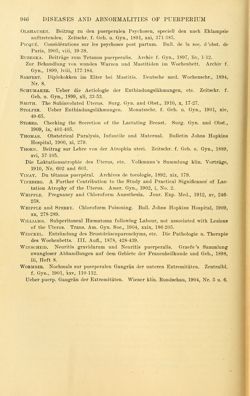 Olshausen. Beitrag zu den puerperalen Psyehosen, speciell den nach Eklampsie auftretenden. Zeitschr. f. Geb. u. Gyn., 1891, xxi, 371-385. Picque. Considerations sur les psychoses post partum. Bull, de la soc. d'obst. de Paris, 1905, viii, 19-38. Eubeska. Beitrage zum Tetanus puerperalis. Archiv f. Gyn., 1897, liv, 1-12. Zur Behandlung von wunden Warzen und Mastitiden im Wochenbett. Archiv f. Gyn., 1899, lviii, 177-184. Sarfert. Diplokokken im Eiter bei Mastitis. Deutsche med. Wochenschr., 1894, Nr. 8. Schumaker. Ueber die Aetiologie der Entbindungslahmungen, etc. Zeitschr. f. Geb. u. Gyn., 1899, xli, 33-53. Smith. The Subinvoluted Uterus. Surg. Gyn. and Obst., 1910, x, 17-27. Stolper. Ueber Entbindungslahmungen. Monatssehr. f. Geb. u. Gyn., 1901, xiv, 49-65. Storrs. Checking the Secretion of the Laetating Breast. Surg. Gyn. and Obst., 1909, ix, 401-405. Thomas. Obstetrical Paralysis, Infantile and Maternal. Bulletin Johns Hopkins Hospital, 1900, xi, 279. Thorn. Beitrag sur Lehre von der Atrophia uteri. Zeitschr. f. Geb. u. Gyn., 1889, xvi, 57-105. Die Laktationsatrophie des Uterus, etc. Volkmann 's Sammlung klin. Vortrage, 1910, Nr. 602 and 603. Vinay. Du tetanus puerperal. Archives de tocologie, 1892, xix, 179. Vineberg. A Further Contribution to the Study and Practical Significance of Lac- tation Atrophy of the Uterus. Amer. Gyn., 1902, i, No. 2. Whipple. Pregnancy and Chloroform Anaesthesia. Jour. Exp. Med., 1912, xv, 246- 258. Whipple and Sperry. Chloroform Poisoning. Bull. Johns Hopkins Hospital, 1909, xx, 278-289. Williams. Subperitoneal Hsematoma following Labour, not associated with Lesions of the Uterus. Trans. Am. Gyn. Soc, 1904, xxix, 186-205. Winckel. Entziindung des Brustdriisenparenchyms, etc. Die Pathologie u. Therapie des Wochenbetts. III. Aufl., 1878, 428-439. Winscheid. Neuritis gravidarum und Neuritis puerperalis. Graefe's Sammlung zwangloser Abhandlungen auf dem Gebiete der Frauenheilkunde und Geb., 1898, iii, Heft 8. Wormser. Nochmals zur puerperalen Gangran der unteren Extremitaten. Zentralbl. f. Gyn., 1901, xxv, 110-112. Ueber puerp. Gangran der Extremitaten. Wiener klin. Bundschau, 1904, Nr. 5 u. 6.