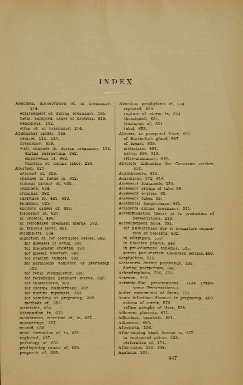 I N D E X Abdomen, discoloration of, in pregnancy, 174. enlargement of, during pregnancy. 191. fcetal, enlarged, cause of dystocia, 819. pendulous, 192. :: in pregnancy, 174. Abdominal binder. l^\ pedicle, 115, 117. pregnancy, 659. irall, changes in, during pregnancy, 174. during puerperium, 342. emphysema of 962 function of, during labor, 230. Abortion, 627. aetiology of, 623. changes in foetus in, 632. clinical history of, 633. complete, 634. criminal, 382. curettage in, 483, 636. epidemic, 629. exciting causes of, 630. frequency of. 62? in cholera. 490. in retrofleied pregnant uterus. 573. in typhoid feTer, 491. incomplete, 634. induction of, for contracted pelves, 383. for diseases of ovum. 3 B1 for malignant groTrths, 383. for missed abortion, 383. for ovarian tumors, 383. for pernicious vomiting of pregnancy, 528. for renal insufficiency. 382. for retroflexed pregnant uterus, 382. for tuberculosis. 383. for uterine haemorrhage iil for uterine myomata, 383. for vomiting of pregnancy, 382. methods of. 383. inevitable, 634. lithopa?dion i~ membranes, retention of. in, 637. miscarriage. E1' missef mole, formation of. ir. . : 1 zt^t bed S3? pathology of predisposing causes of, 630. prognosis of, 385. Abortion, prophylaxis c f S34 repeated, 630. rupture of ■ten* is 963 threatened, 634. treatment of, 634. tubal, 653. Abscess in puerperal fever S 91 of Bartholin's gland. '-.' of brea- metastatic, 891. n i retro-mammary Absolute indication for Ca?sarean section, 451. Acantboreiys ill Acardiacus. 372 El- Accessory fontanelle, 154. Accessory ostium of tube, 58. Accessory ovaries, 63. Accessory tubes, 59. Accidental haemorrhage, - 831_ Accidents during pregnancy, 511. Accommodation theory as to production of presentations. 219. Accouchement force, 391. '-'.- i=r_:rri=re iue -.: ire— a:_re erira- tion of placet:L= B11 in eclampsia, 556. in placenta pm-;; W in pre-eili— i:i: ::z~:r_: = III. versus post-mortem Csesarean section, 460. Acephalie-s SM Acetonuria during ::e::;: y 183 during puerperium, 346. Achondroplasia. 7i: Acormus, 816. Acromio-iliac an u ill qliwn See 7rar_;- er-e ?re?er_:a:::r_ f Active — men er_:- ::' fartr 191 Acute infectious diseases in pregnancy, 489. (Edema of cervix 57S yellovr atrophy of liver. 528 Adherent placenta, 611. Adhesions, amnic: Adipocere - 136. After-coming head forceps to, 427. in k: 128 perforation of. 474. After-pains, 345 MS Agalacia, 937.
