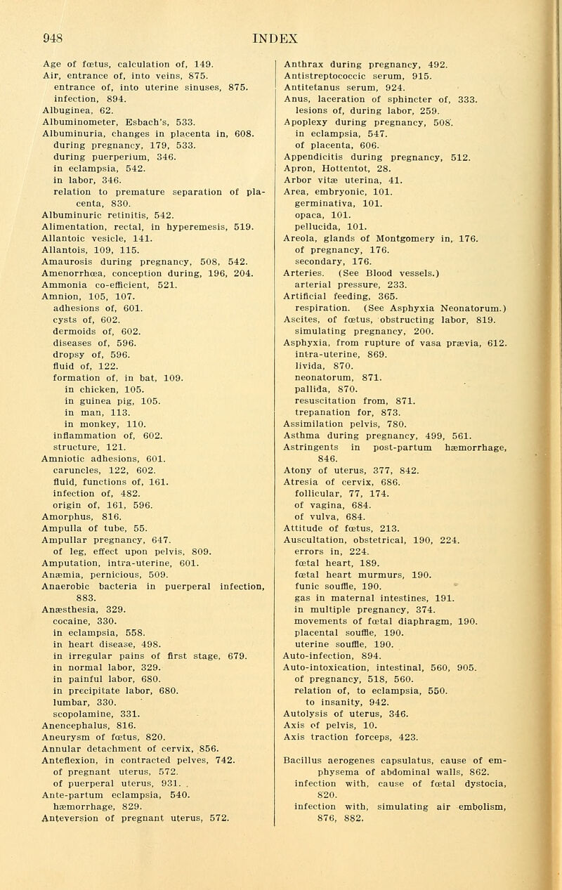Age of foetus, calculation of, 149. Air, entrance of, into veins, 875. entrance of, into uterine sinuses, 875. infection, 894. Albuginea, 62. Albuminometer, Esbach's, 533. Albuminuria, changes in placenta in, 608. during pregnancy, 179, 533. during puerperium, 346. in eclampsia, 542. in labor, 346. relation to premature separation of pla- centa, 830. Albuminuric retinitis, 542. Alimentation, rectal, in hyperemesis, 519. Allantoic vesicle, 141. Allantois, 109, 115. Amaurosis during pregnancy, 508, 542. Amenorrhcea, conception during, 196, 204. Ammonia co-efficient, 521. Amnion, 105, 107. adhesions of, 601. cysts of, 602. dermoids of, 602. diseases of, 596. dropsy of, 596. fluid of, 122. formation of, in bat, 109. in chicken, 105. in guinea pig, 105. in man, 113. in monkey, 110. inflammation of, 602. structure, 121. Amniotic adhesions, 601. caruncles, 122, 602. fluid, functions of, 161. infection of, 482. origin of, 161, 596. Amorphus, 816. Ampulla of tube, 55. Ampullar pregnancy, 647. of leg, effect upon pelvis, 809. Amputation, intra-uterine, 601. Anaemia, pernicious, 509. Anaerobic bacteria in puerperal infection, 883. Anaesthesia, 329. cocaine, 330. in eclampsia, 558. in heart disease, 498. in irregular pains of first stage, 679. in normal labor, 329. in painful labor, 680. in precipitate labor, 680. lumbar, 330. scopolamine, 331. Anencephalus, 816. Aneurysm of foetus, 820. Annular detachment of cervix, Anteflexion, in contracted pelv of pregnant uterus, 572. of puerperal uterus, 931. . Ante-partum eclampsia, 540. haemorrhage, 829. Anteversjon of pregnant uterus, 572. 856. es, 742. Anthrax during pregnancy, 492. Antistreptococcic serum, 915. Antitetanus serum, 924. Anus, laceration of sphincter of, 333. lesions of, during labor, 259. Apoplexy during pregnancy, 508'. in eclampsia, 547. of placenta, 606. Appendicitis during pregnancy, 512. Apron, Hottentot, 28. Arbor vitae uterina, 41. Area, embryonic, 101. germinativa, 101. opaca, 101. pellucida, 101. Areola, glands of Montgomery in, 176. of pregnancy, 176. secondary, 176. Arteries. (See Blood vessels.) arterial pressure, 233. Artificial feeding, 365. respiration. (See Asphyxia Neonatorum.) Ascites, of foetus, obstructing labor, 819. simulating pregnancy, 200. Asphyxia, from rupture of vasa praevia, 612. intra-uterine, 869. livida, 870. neonatorum, 871. pallida, 870. resuscitation from, 871. trepanation for, 873. Assimilation pelvis, 780. Asthma during pregnancy, 499, 561. Astringents in post-partum haemorrhage, 846. Atony of uterus, 377, 842. Atresia of cervix, 686. follicular, 77, 174. of vagina, 684. of vulva, 684. Attitude of foetus, 213. Auscultation, obstetrical, 190, 224. errors in, 224. foetal heart, 189. foetal heart murmurs, 190. funic souffle, 190. gas in maternal intestines, 191. in multiple pregnancy, 374. movements of foetal diaphragm, 190. placental souffle, 190. uterine souffle, 190. Auto-infection, 894. Auto-intoxication, intestinal, 560, 905. of pregnancy, 518, 560. relation of, to eclampsia, 550. to insanity, 942. Autolysis of uterus, 346. Axis of pelvis, 10. Axis traction forceps, 423. Bacillus aerogenes capsulatus, cause of em- physema of abdominal walls, 862. infection with, cause of fcetal dystocia, 8'20. infection with, simulating air embolism, 876, 882,