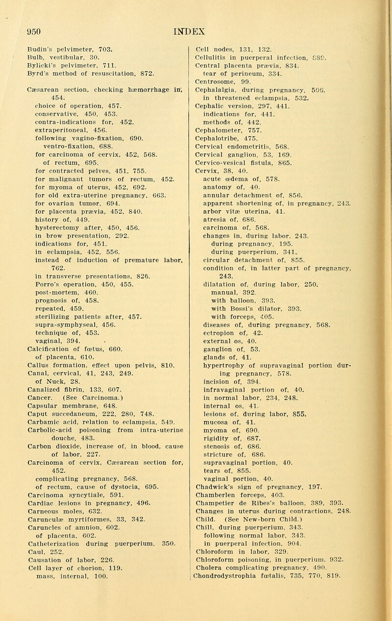 Budin's pelvimeter, 703. Bulb, vestibular, 30. Bylieki's pelvimeter, 711. Byrd's method of resuscitation, 872. Cesarean section, checking haemorrhage in, 454. choice of operation, 457. conservative, 450, 453. contra-indications for, 452. extraperitoneal, 456. following vagino-fixation, 690. ventro-flxation, 688. for carcinoma of cervix, 452, 568. of rectum, 695. for contracted pelves, 451, 755. for malignant tumors of rectum, 452. for myoma of uterus, 452, 692. for old extra-uterine pregnancy, 663. for ovarian tumor, 694. for placenta previa, 452, 840. history of, 449. hysterectomy after, 450, 456. in brow presentation, 292. indications for, 451. in eclampsia, 452, 556. instead of induction of premature labor, 762. in transverse presentations, 826. Porro's operation, 450, 455. post-mortem, 460. prognosis of, 458. repeated, 459. sterilizing patients after, 457. supra-symphyseal, 456. technique of, 453. vaginal, 394. Calcification of foetus, 660. of placenta, 610. Callus formation, effect upon pelvis, 810. Canal, cervical, 41, 243, 249. of Nuck, 28. Canalized fibrin, 133, 607. Cancer. (See Carcinoma.) Capsular membrane, 648. Caput succedaneum, 222, 280, 748. Carbamic acid, relation to eclampsia, 549. Carbolic-acid poisoning from intra-uterine douche, 483. Carbon dioxide, increase of, in blood, cause of labor, 227. Carcinoma of cervix, Caesarean section for, 452. complicating pregnancy, 568. of rectum, cause of dystocia, 695. Carcinoma syncytiale, 591. Cardiac lesions in pregnancy, 496. Carneous moles, 632. Carunculae myrtiformes, 33, 342. Caruncles of amnion, 602. of placenta, 602. Catheterization during puerperium, 350. Caul, 252. Causation of labor, 226. Cell layer of chorion, 119. mass, internal, 100. Cell nodes, 131, 132. Cellulitis in puerperal infection, 839. Central placenta pravia, 834. tear of perineum, 334. Centrosome, 99. Cephalalgia, during pregnancy. 506. in threatened eclampsia, 532. Cephalic version, 297, 441. indications for, 441. methods of, 442. Cephalometer, 757. Cephalotribe, 475. Cervical endometritis, 568. Cervical ganglion, 53, 169. Cervico-vesical fistula, 8'65. Cervix, 38, 40. acute cedema of, 578. anatomy of, 40. annular detachment of, 856. apparent shortening of, in pregnancy, 243. arbor vita? uterina, 41. atresia of, 686. carcinoma of, 568. changes in, during labor, 243. during pregnancy, 195. during puerperium, 341. circular detachment of, 855. condition of, in latter part of pregnancy, 243. dilatation of, during labor, 250. manual, 392. with balloon, 393. with Bossi's dilator, 393. with forceps, 405. diseases of, during pregnancy, 568. ectropion of, 42. external os, 40. ganglion of, 53. glands of, 41. hypertrophy of supravaginal portion dur- ing pregnancy, 578. incision of, 394. infravaginal portion of, 40. in normal labor, 234, 248. internal os, 41. lesions of, during labor, 855. mucosa of, 41. myoma of, 690. rigidity of, 687. stenosis of, 686. stricture of, 686. supravaginal portion, 40. tears of, 855. vaginal portion, 40. Chadwick's sign of pregnancy, 197. Chamberlen forceps, 403. Champetier de Ribes's balloon, 389, 393. Changes in uterus during contractions, 248. Child. (See New-born Child.) Chill, during puerperium, 343. following normal labor, 343. in puerperal infection, 904. Chloroform in labor, 329. Chloroform poisoning, in puerperium, 932. Cholera complicating pregnancy, 490. Chondrodystrophia fcetalis, 735, 770, 819.