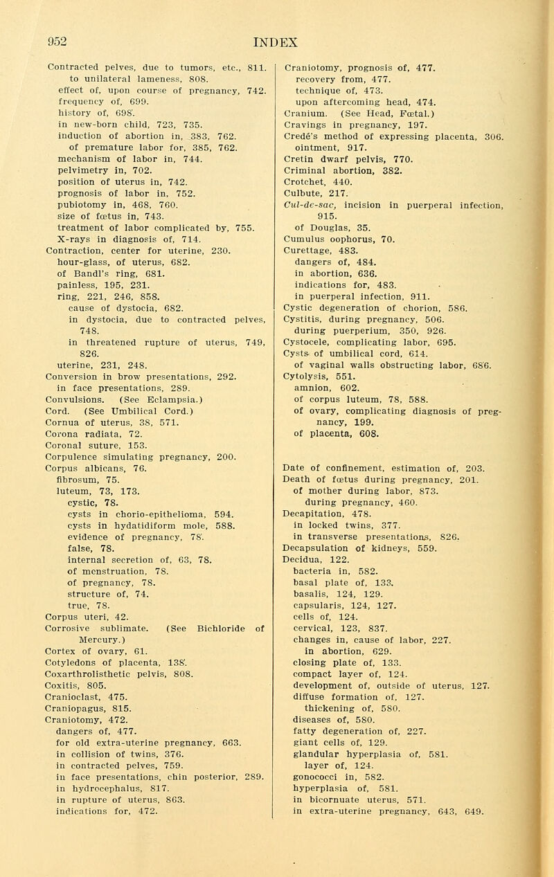 Contracted pelves, due to tumors, etc., 811. to unilateral lameness, 808. effect of, upon course of pregnancy, 742. frequency of, 699. history of, 698'. in new-born child, 723, 735. induction of abortion in, 383, 762. of premature labor for, 385, 762. mechanism of labor in, 744. pelvimetry in, 702. position of uterus in, 742. prognosis of labor in, 752. pubiotomy in, 468, 760. size of fcetus in, 743. treatment of labor complicated by, 755. X-rays in diagnosis of, 714. Contraction, center for uterine, 230. hour-glass, of uterus, 682. of Bandl's ring, 681. painless, 195, 231. ring, 221, 246, 858. cause of dystocia, 682. in dystocia, due to contracted pelves, 748. in threatened rupture of uterus, 749, 826. uterine, 231, 248. Conversion in brow presentations, 292. in face presentations, 2S9. Convulsions. (See Eclampsia.) Cord. (See Umbilical Cord.) Cornua of uterus, 38, 571. Corona radiata, 72. Coronal suture, 153. Corpulence simulating pregnancy, 200. Corpus albicans, 76. fibrosum, 75. luteum, 73, 173. cystic, 78. cysts in chorio-epithelioma, 594. cysts in hydatidiform mole, 588. evidence of pregnancy, 78'. false, 78. internal secretion of, 63, 78. of menstruation, 78. of pregnancy, 78. structure of, 74. true, 78. Corpus uteri, 42. Corrosive sublimate. (See Bichloride of Mercury.) Cortex of ovary, 61. Cotyledons of placenta, 138'. Coxarthrolisthetic pelvis, 808. Coxitis, 805. Cranioclast, 475. Craniopagus, 815. Craniotomy, 472. dangers of, 477. for old extra-uterine pregnancy, 663. in collision of twins, 376. in contracted pelves, 759. in face presentations, chin posterior, 289. in hydrocephalus, 817. in rupture of uterus, 863. indications for, 472. Craniotomy, prognosis of, 477. recovery from, 477. technique of, 473. upon aftercoming head, 474. Cranium. (See Head, Foetal.) Cravings in pregnancy, 197. Crede's method of expressing placenta, 306. ointment, 917. Cretin dwarf pelvis, 770. Criminal abortion, 382. Crotchet, 440. Culbute, 217. Cul-de-sac, incision in puerperal infection, 915. of Douglas, 35. Cumulus oophorus, 70. Curettage, 483. dangers of, 484. in abortion, 636. indications for, 483. in puerperal infection, 911. Cystic degeneration of chorion, 586. Cystitis, during pregnancy, 506. during puerperium, 350, 926. Cystocele, complicating labor, 695. Cysts of umbilical cord, 614. of vaginal walls obstructing labor, 686. Cytolysis, 551. amnion, 602. of corpus luteum, 78, 588. of ovary, complicating diagnosis of preg- nancy, 199. of placenta, 608. Date of confinement, estimation of, 203. Death of fcetus during pregnancy, 201. of mother during labor, 873. during pregnancy, 460. Decapitation, 478. in locked twins, 377. in transverse presentations, 826. Decapsulation of kidneys, 559. Decidua, 122. bacteria in, 582. basal plate of, 133. basalis, 124, 129. capsularis, 124, 127. cells of, 124. cervical, 123, 837. changes in, cause of labor, 227. in abortion, 629. closing plate of, 133. compact layer of, 124. development of, outside of uterus, 127. diffuse formation of. 127. thickening of, 5S0. diseases of, 580. fatty degeneration of, 227. giant cells of, 129. glandular hyperplasia of, 581. layer of, 124. gonococci in, 582. hyperplasia of, 581. in bicornuate uterus, 571. in extra-uterine pregnancy, 643, 649.