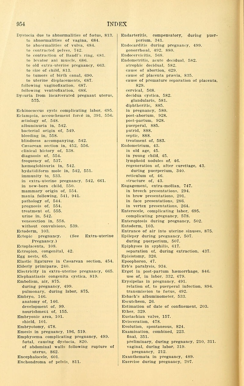 Dystocia due to abnormalities of foetus, 813. to abnormalities of vagina, 684. to abnormalities of vulva, 684. to contracted pelves, 742. to contraction of Bandl's ring, 681. to levator ani muscle, 686. to old extra-uterine pregnancy, 663. to size of child, 813. to tumors of birth canal, 690. to uterine displacements, 687. following vaginofixation, 687. following ventrofixation, 688'. Dysuria from incarcerated pregnant uterus, 575. Echinococcus cysts complicating labor, 695. Eclampsia, accouchement force in, 391, 556. aetiology of, 548. albuminuria in, 542. bacterial origin of, 549. bleeding in, 558. blindness accompanying, 542. Caesarean section in, 452, 556. clinical history of, 538. diagnosis of, 554. frequency of, 537. hemoglobinuria in, 542. hydatidiform mole in, 542, 551. immunity to, 533. in extra-uterine pregnancy, 542, 661. in new-born child, 550. mammary origin of, 554. mania following, 541, 941. pathology of, 544. prognosis of, 554. treatment of, 555. urine in, 542. venesection in, 558. without convulsions, 539. Ectoderm, 103. Ectopic pregnancy. (See Extra-uterine Pregnancy.) Ectoplacenta, 108. Ectropion, congenital, 42. Egg nests, 65. Elastic ligatures in Ca?sarean section, 454. Elderly primiparae, 240. Electricity in extra-uterine pregnancy, 665. Elephantiasis congenita cystica, 819. Embolism, air, 875. during pregnancy, 499. pulmonary, during labor, 875. Embryo, 146. anatomy of, 146. development of, 99. nourishment of, 155. Embryonic area, 101. shield, 101. Embryotomy, 478. Emesis in pregnancy, 196, 519. Emphysema complicating pregnancy, 499. foetal, causing dystocia, 820. of abdominal walls following rupture of uterus, 862. Encephalocele, 601. Enchondroma of pelvis, 811. Endarteritis, compensatory, during puer* perium, 341. Endocarditis during pregnancy, 499. gonorrhceal, 492, 880. Endocervicitis, 568. Endometritis, acute decidual, 582. atrophic decidual, 582. cause of abortion, 629. cause of placenta praevia, 835. cause of premature separation of placenta, 829. cervical, 568. decidua cystica, 582. glandularis, 581. diphtheritic, 885. in pregnancy, 580. post-abortum, 928. post-partum, 928. puerperal, 885. putrid, 888. septic, 888. treatment of, 583. Endometrium, 43. in old age, 45. in young child, 45. lymphoid nodules of, 46. regeneration of, after curettage, 43. during puerperium, 340. reticulum of, 46. structure of, 43. Engagement, extra-median, 747. in breech presentations, 294. in brow presentations, 291. in face presentations, 28'6. in vertex presentations, 264. Enterocele, complicating labor, 695. complicating pregnancy, 578. Enteroptosis during pregnancy, 502. Entoderm, 103. Entrance of air into uterine sinuses, 875. Epilepsy during pregnancy, 507. during puerperium, 507. Epiphyses in syphilis, 617. separation of, during extraction, 437. Episiotomy, 326. Epoophoron, 47. Erb's paralysis, 934. Ergot in post-partum haemorrhage, 846. use of, in labor, 332, 679. Erysipelas in pregnancy, 491. relation of, to puerperal infection, 894. transmission to foetus, 492. Esbach's albuminometer, 533. Escutcheon, 26. Estimation of date of confinement, 203. Ether, 329. Eustachian valve, 157. Evisceration, 478. Evolution, spontaneous, 824. Examination, combined, 223. final, 351. preliminary, during pregnancy, 210, 311. vaginal, during labor, 319. pregnancy, 212. Exanthemata in pregnancy, 489. Exercise during pregnancy, 207.