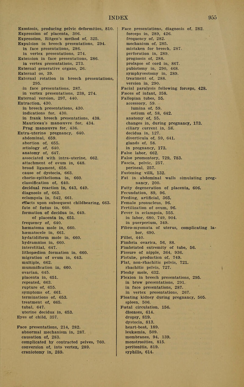 Exostosis, producing pelvic deformities, 810. Expression of placenta, 306. Expression, Ritgen's method of, 325. Expulsion in breech presentations, 294. in face presentations, 286. in vertex presentations, 274. Extension in face presentations, 286. in vertex presentations, 273. External generative organs, 26. External os, 39. External rotation in breech presentations, 295. •in face presentations, 287. in vertex presentations, 238, 274. External version, 297, 440. Extraction, 430. in breech presentations, 430. indications for, 430. in frank breech presentations, 438. Mauriceau's manoeuvre for, 434. Prag manoeuvre for, 436. Extra-uterine pregnancy, 640. abdominal, 659. abortion of, 655. aetiology of, 640. anatomy of, 647. associated with intra-uterine, 662. attachment of ovum in, 648. broad ligament, 658. cause of dystocia, 663. chorio-epithelioma in, 660. classification of, 640. decidual reaction in, 643, 649. diagnosis of, 663. eclampsia in, 542, 661. effscts upon subsequent childbearing, 663. fate of foetus in, 660. formation of decidua in, 649. of placenta in, 651. frequency of, 640. hsematoma mole in, 660. hsematocele in, 661. hydatidiform mole in, 660. hydramnios in, 660. interstitial, 647. lithopaedion formation in, 660. migration of ovum in, 643. multiple, 662. mummification in, 660. ovarian, 645. placenta in, 651. repeated, 663. rupture of, 655. symptoms of, 661. terminations of, 653. treatment of, 665. tubal, 647. uterine decidua in, 653. Eyes of child, 357. Face presentations, 214, 282. abnormal mechanism in, 287. causation of, 283. complicated by contracted pelves, 760. conversion of, into vertex, 289. craniotomy in, 289. Face presentations, diagnosis of, 282. forceps in, 289, 426. frequency of, 282. mechanism of, 285. mistaken for breech, 287. perforation in, 289. prognosis of, 288. prolapse of cord in, 867. pubiotomy in, 290, 468. symphyseotomy in, 289. treatment of, 288. version in, 290. Facial paralysis following forceps, 428. Faeces of infant, 358. Fallopian tubes, 55. accessory, 59. lumina of, 59. ostium of, 58, 642. anatomy of, 55. changes in, during pregnancy, 173. ciliary current in, 58. decidua in, 127. diverticula of, 59, 641. glands of, 58. in pregnancy, 173. False labor, 662. False promontory, 729, 783. Fascia, pelvic, 257. perineal, 257. Fastening villi, 132. Fat in abdominal walls simulating preg- nancy, 200. Fatty degeneration of placenta, 606. Fecundation, 89, 96. Feeding, artificial, 365. Female pronucleus, 96. Fertilization of ovum, 96. Fever in eclampsia, 555. in labor, 680, 749, 904. in puerperium, 349. Fibro-myomata of uterus, complicating la- bor, 690. Fillet, 440. Fimbria ovarica, 56, 88. Fimbriated extremity of tube, 56. Fissure of nipple, 364, 936. Fistulse, production of, 749. Flat, non-rhachitic pelvis, 721. rhachitic pelvis, 727. Fleshy mole, 632. Flexion in breech presentations, 295. in brow presentations, 291. in face presentations, 287. in vertex presentations, 267. Floating kidney during pregnancy, 505. spleen, 506. Foetal circulation, 156. diseases, 614. dropsy, 819. dystocia, 813. heart-beat, 189. leukaemia, 509. membranes, 94, 139. monstrosities, 815. peritonitis, 819. syphilis, 614.