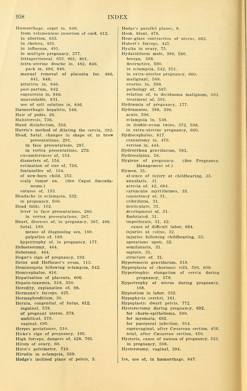 Haemorrhage, ergot in, 846. from velamentous insertion of cord, 612. in abortion, 633. in cholera, 491. in influenza, 491. in multiple pregnancy, 377. intraperitoneal, 655, 661, 861. intra-uterine douche in, 482, 846. pack in, 486, 846. manual removal of placenta for, 486, 841, 848. pituitrin in, 846. post-partum, 842. suprarenin in, 846. unavoidable, 831. use of salt solution in, 846. Haemorrhagic hepatitis, 546. Hair of pubis, 26. Halisteresis, 736. Hand disinfection, 316. Harris's method of dilating the cervix, 392. Head, foetal, changes in shape of, in brow presentations, 291. in face presentations, 287. in vertex presentations, 279. circumferences of, 154. diameters of, 154. estimation of size of, 756. fontanelles of, 154. of new-born child, 153. scalp tumor on. (See Caput Succeda- neum.) sutures of, 153. Headache in eclampsia, 532. in pregnancy, 506. Head folds, 102. lever in face presentations, 286. in vertex presentations, 267. Heart, diseases of, in pregnancy, 387, 496. foetal, 189. means of diagnosing sex, 189. palpation of, 189. hypertrophy of, in pregnancy, 177. Hebosteotomy, 464. Hebotomy, 464. Hegar's sign of pregnancy, 193. Heine and Hofbauer's ovum, 113. Hemianopsia following eclampsia, 542. Hemicephalus, 816. Hepatization of placenta, 606. Hepato-toxaemia, 518, 550. Heredity, explanation of, 98. Hermann's foiceps, 425. Hermaphroditism, 30. Hernia, congenital, of foetus, 612. inguinal, 578. of pregnant uterus, 578. umbilical, 579. vaginal, 695. Herpes gestationes, 510. Hicks's sign of pregnancy, 195. High forceps, dangers of, 428, 761. Hilum of ovary, 60. Hirst's pelvimeter, 710. Hirudin in eclampsia, 559. Hodge's inclined plane of pelvis, 3. Hodge's parallel planes, 8. Hook, blunt, 478. Hour-glass contraction of uterus, 682. Hubert's forceps, 425. Hyalin in ovary, 75. Hydatidiform mole, 388', 586. benign, 588. destructive, 590. in eclampsia, 542, 551. in extra-uterine pregnancy, 660. malignant, 588. ovaries in, 588. pathology of, 587. relation of, to deciduoma malignum, 591. treatment of, 591. Hydrasmia of pregnancy, 177. Hydramnios, 388, 596. acute, 596. eclampsia in, 538. in double-ovum twins, 372, 598. in extra-uterine pregnancy, 660. Hydrocephalus, 817. craniotomy in, 473. version in, 444. Hydrorrhcea gravidarum, 581. Hydrosalpinx, 58. Hygiene of pregnancy. (See Pregnancy, Management of.) Hymen, 31. atsence of injury at childbearing, 33. annularis, 31. atresia of, 42, 684. carunculae myrtiformes, 33. consistency of, 31. cribriform, 31. denticulate, 31. development of, 31. fimbriated, 31. imperforate, 31, 42. cause of difficult labor, 684. injuries at coitus, 32. injuries following childbearing, 33. operations upon, 32. semilunaris, 31. septate, 31. structure of, 31. Hyperemesis gravidarum, 519. Hyperplasia of chorionic villi, 596, 609. Hypertrophic elongation of cervix during pregnancy, 578. Hypertrophy of uterus during pregnancy, 168. Hypnotism in labor, 332. Hypophysis cerebri, 181. Hypoplastic dwarf pelvis, 772. Hysterectomy during pregnancy, 692. for chorio-epithelioma, 596. for myomata, 692. for puerperal infection, 914. supravaginal, after Caesarean section, 456. total, after Caesarean section, 456. Hysteria, cause of nausea of pregnancy, 521. in pregnancy, 508. Hysterotomy, vaginal, 394. Ice, use of, in haemorrhage, 847.