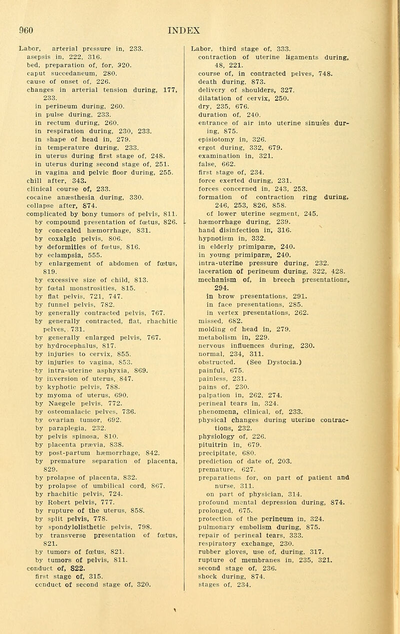 Labor, arterial pressure in, 233. asepsis in, 222, 316. bed, preparation of, for, 320. caput succedaneum, 280. cause of onset of, 226. changes in arterial tension during, 177, 233. in perineum during, 260. in pulse during, 233. in rectum during, 260. in respiration during, 230, 233. in shape of head in, 279. in temperature during, 233. in uterus during first stage of, 248. in uterus during second stage of, 251. in vagina and pelvic floor during, 255. chill after, 343. clinical course of, 233. cocaine anaesthesia during, 330. collapse after, 8'74. complicated by bony tumors of pelvis, 811. by compound presentation of foetus, 826. by concealed haemorrhage, 831. by coxalgic pelvis, 806. by deformities of foetus, 816. by eclampsia, 555. by enlargement of abdomen of foetus, 819. by excessive size of child, 813. by foetal monstrosities, 815. by flat pelvis, 721, 747. by funnel pelvis, 782. by generally contracted pelvis, 767. by generally contracted, flat, rhachitic pelves, 731. by generally enlarged pelvis, 767. by hydrocephalus, 817. by injuries to cervix, 855. by injuries to vagina, 853. •by intra-uterine asphyxia, 869. by inversion of uterus, 847. by kyphotic pelvis, 788. by myoma of uterus, 690. by Naegele pelvis, 772. by osteomalacic pelves, 736. by ovarian tumor, 692. by paraplegia, 232. by pelvis spinosa, 810. by placenta praevia, 838. by post-partum haemorrhage, 842. by premature separation of placenta, 829. by prolapse of placenta, 832. by prolapse of umbilical cord, 867. by rhachitic pelvis, 724. by Robert pelvis, 777. by rupture of the uterus, 858. by split pelvis, 778. by spondylolisthetic pelvis, 798. by transverse presentation of foetus, 821. by tumors of foetus, 821. by tumors of pelvis, 811. conduct of, 822. first stage of, 315. conduct of second stage of, 320. Labor, third stage of, 333. contraction of uterine ligaments during, 48, 221. course of, in contracted pelves, 748. death during, 873. delivery of shoulders, 327. dilatation of cervix, 250. dry, 235, 676. duration of, 240. entrance of air into uterine sinuses dur- ing, 875. episiotomy in, 326. ergot during, 332, 679. examination in, 321. false, 662. first stage of, 234. force exerted during, 231. forces concerned in, 243, 253. formation of contraction ring during, 246, 253, 826, 858. of lower uterine segment, 245. haemorrhage during, 239. hand disinfection in, 316. hypnotism in, 332. in elderly primiparse, 240. in young primiparae, 240. intra-uterine pressure during, 232. laceration of perineum during, 322, 428. mechanism of, in breech presentations, 294. in brow presentations, 291. in face presentations, 285. in vertex presentations, 262. missed, 682. molding of head in, 279. metabolism in, 229. nervous influences during, 230. normal, 234, 311. obstructed. (See Dystocia.) painful, 675. painless, 231. pains of, 230. palpation in, 262, 274. perineal tears in, 324. phenomena, clinical, of, 233. physical changes during uterine contrac- tions, 232. physiology of, 226. pituitrin in, 679. precipitate, 680. prediction of date of, 203. premature, 627. preparations for, on part of patient and nurse, 311. on part of physician, 314. profound mental depression during, 874. prolonged, 675. protection of the perineum in, 324. pulmonary embolism during, 875. repair of perineal tears, 333. respiratory exchange, 230. rubber gloves, use of, during, 317. rupture of membranes in, 235, 321. second stage of, 236. shock during, 874. stages of, 234.