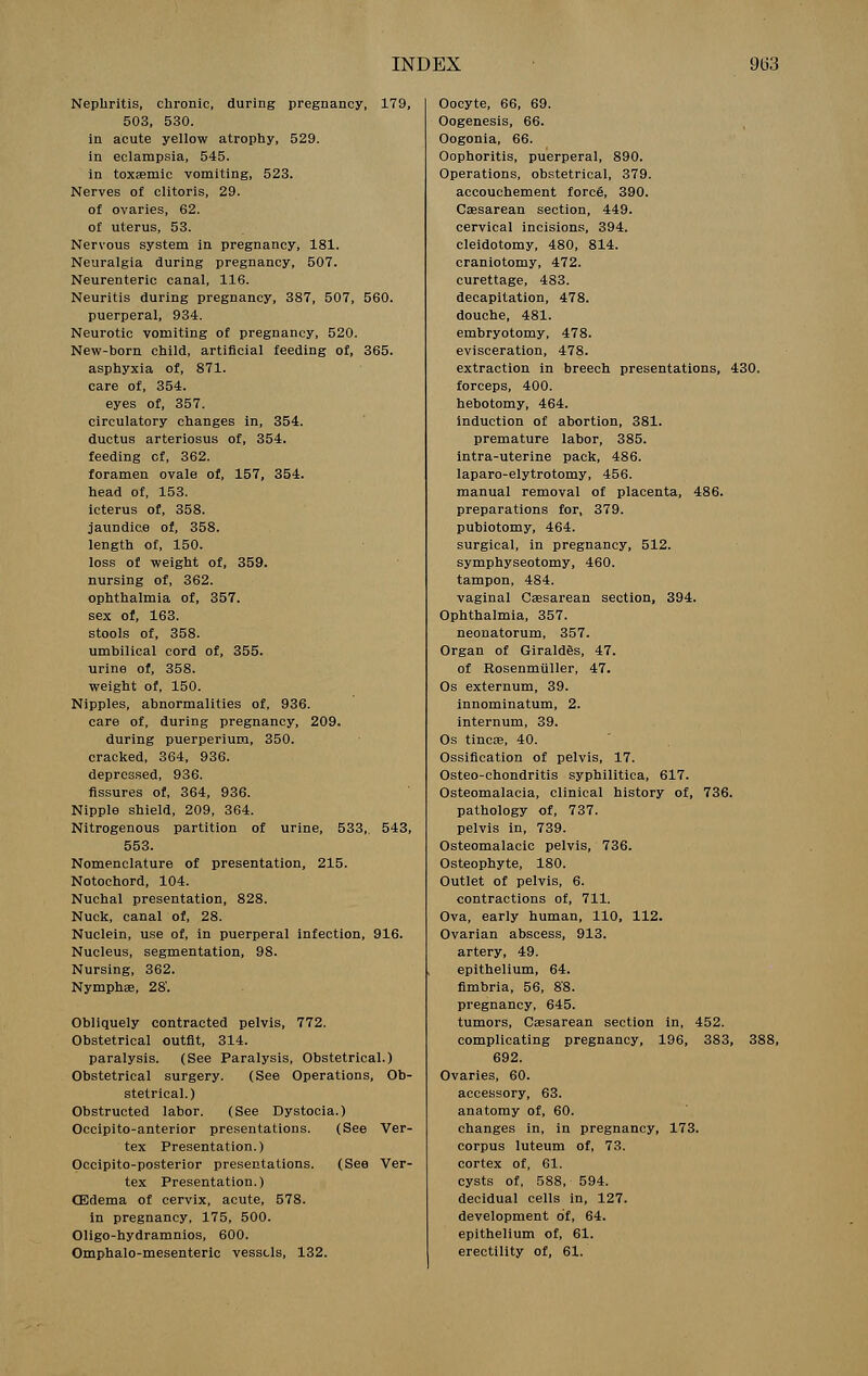 Nephritis, chronic, during pregnancy, 179, 503, 530. in acute yellow atrophy, 529. in eclampsia, 545. in toxaemic vomiting, 523. Nerves of clitoris, 29. of ovaries, 62. of uterus, 53. Nervous system in pregnancy, 181. Neuralgia during pregnancy, 507. Neurenteric canal, 116. Neuritis during pregnancy, 387, 507, 560. puerperal, 934. Neurotic vomiting of pregnancy, 520. New-born child, artificial feeding of, 365. asphyxia of, 871. care of, 354. eyes of, 357. circulatory changes in, 354. ductus arteriosus of, 354. feeding of, 362. foramen ovale of, 157, 354. head of, 153. icterus of, 358. jaundice of, 358. length of, 150. loss of weight of, 359. nursing of, 362. ophthalmia of, 357. sex of, 163. stools of, 358. umbilical cord of, 355. urine of, 358. weight of, 150. Nipples, abnormalities of, 936. care of, during pregnancy, 209. during puerperium, 350. cracked, 364, 936. depressed, 936. fissures of, 364, 936. Nipple shield, 209, 364. Nitrogenous partition of urine, 533, 543, 553. Nomenclature of presentation, 215. Notochord, 104. Nuchal presentation, 828. Nuck, canal of, 28. Nuclein, use of, in puerperal infection, 916. Nucleus, segmentation, 98. Nursing, 362. Nymphae, 28'. Obliquely contracted pelvis, 772. Obstetrical outfit, 314. paralysis. (See Paralysis, Obstetrical.) Obstetrical surgery. (See Operations, Ob- stetrical.) Obstructed labor. (See Dystocia.) Occipito-anterior presentations. (See Ver- tex Presentation.) Occipito-posterior presentations. (See Ver- tex Presentation.) (Edema of cervix, acute, 578. in pregnancy, 175, 500. Oligo-hydramnios, 600. Omphalo-mesenteric vessels, 132. Oocyte, 66, 69. Oogenesis, 66. Oogonia, 66. Oophoritis, puerperal, 890. Operations, obstetrical, 379. accouchement force, 390. Caesarean section, 449. cervical incisions, 394. cleidotomy, 480, 814. craniotomy, 472. curettage, 483. decapitation, 478. douche, 481. embryotomy, 478. evisceration, 478. extraction in breech presentations, 430. forceps, 400. hebotomy, 464. induction of abortion, 381. premature labor, 385. intra-uterine pack, 486. laparo-elytrotomy, 456. manual removal of placenta, 486. preparations for, 379. pubiotomy, 464. surgical, in pregnancy, 512. symphyseotomy, 460. tampon, 484. vaginal Caesarean section, 394. Ophthalmia, 357. neonatorum, 357. Organ of Giraldes, 47. of Rosenmuller, 47. Os externum, 39. innominatum, 2. internum, 39. Os tineas, 40. Ossification of pelvis, 17. Osteo-chondritis syphilitica, 617. Osteomalacia, clinical history of, 736. pathology of, 737. pelvis in, 739. Osteomalacic pelvis, 736. Osteophyte, 180. Outlet of pelvis, 6. contractions of, 711. Ova, early human, 110, 112. Ovarian abscess, 913. artery, 49. epithelium, 64. fimbria, 56, 88. pregnancy, 645. tumors, Caesarean section in, 452. complicating pregnancy, 196, 383, 3S 692. Ovaries, 60. accessory, 63. anatomy of, 60. changes in, in pregnancy, 173. corpus luteum of, 73. cortex of, 61. cysts of, 588, 594. decidual cells in, 127. development of, 64. epithelium of, 61. erectility of, 61.