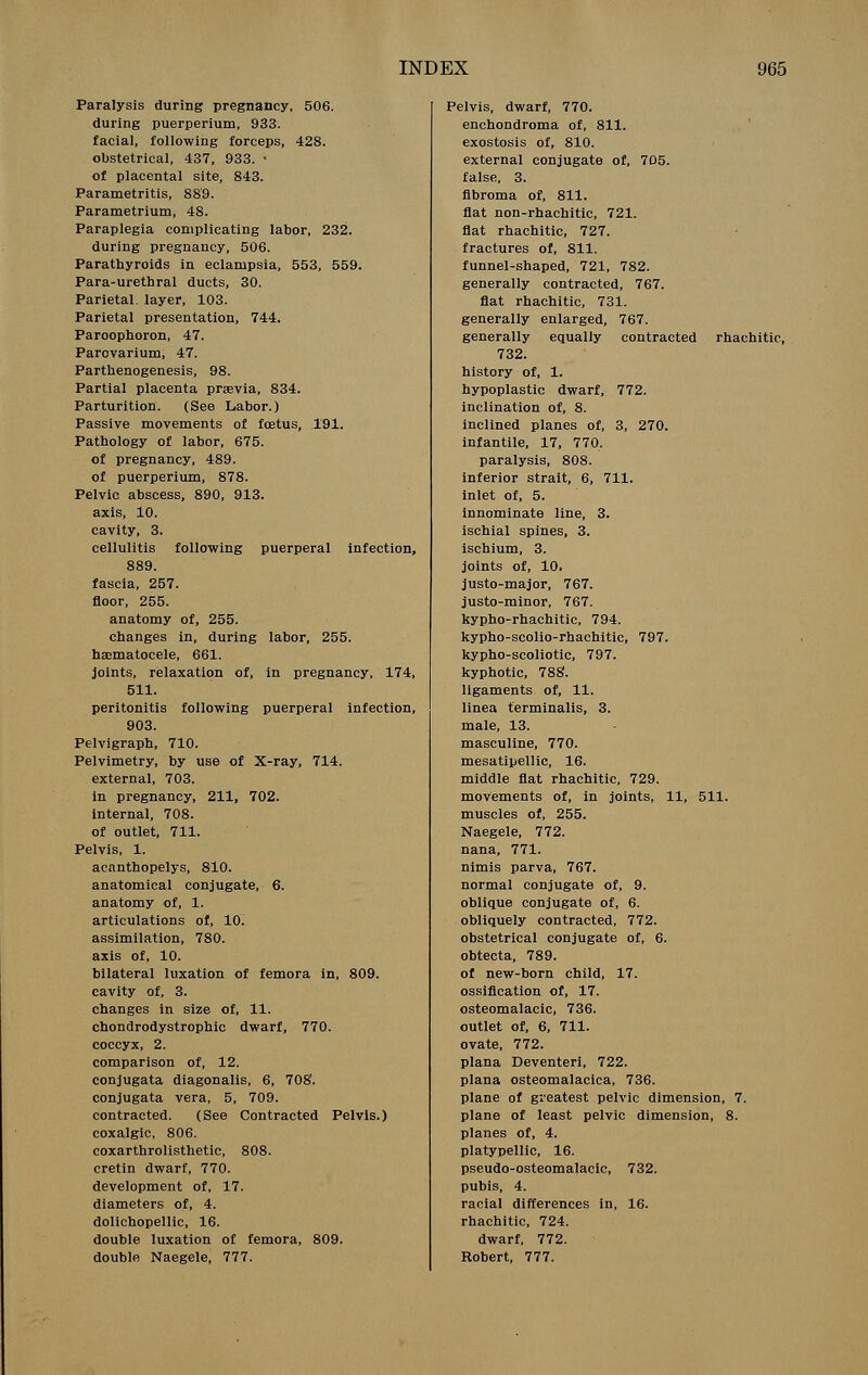 Paralysis during pregnancy, 506. during puerperium, 933. facial, following forceps, 428. obstetrical, 437, 933. • of placental site, 843. Parametritis, 889. Parametrium, 48. Paraplegia complicating labor, 232. during pregnancy, 506. Parathyroids in eclampsia, 553, 559. Para-urethral ducts, 30. Parietal, layer, 103. Parietal presentation, 744. Paroophoron, 47. Parovarium, 47. Parthenogenesis, 98. Partial placenta praevia, 834. Parturition. (See Labor.) Passive movements of foetus, 191. Pathology of labor, 675. of pregnancy, 489. of puerperium, 878. Pelvic abscess, 890, 913. axis, 10. cavity, 3. cellulitis following puerperal infection, 889. fascia, 257. floor, 255. anatomy of, 255. changes in, during labor, 255. haematocele, 661. joints, relaxation of, in pregnancy, 174, 511. peritonitis following puerperal infection, 903. Pelvigraph, 710. Pelvimetry, by use of X-ray, 714. external, 703. in pregnancy, 211, 702. internal, 708. of outlet, 711. Pelvis, 1. aeanthopelys, 810. anatomical conjugate, 6. anatomy of, 1. articulations of, 10. assimilation, 780. axis of, 10. bilateral luxation of femora in, 809. cavity of, 3. changes in size of, 11. chondrodystrophic dwarf, 770. coccyx, 2. comparison of, 12. conjugata diagonalis, 6, 708'. conjugata vera, 5, 709. contracted. (See Contracted Pelvis.) coxalgic, 806. coxarthrolisthetic, 808. cretin dwarf, 770. development of, 17. diameters of, 4. dolichopellic, 16. double luxation of femora, 809. double Naegele, 777. Pelvis, dwarf, 770. enchondroma of, 811. exostosis of, 810. external conjugate of, 705. false, 3. fibroma of, 811. flat non-rhachitic, 721. flat rhachitic, 727. fractures of, 811. funnel-shaped, 721, 782. generally contracted, 767. flat rhachitic, 731. generally enlarged, 767. generally equally contracted rhachitic, 732. history of, 1. hypoplastic dwarf, 772. inclination of, 8. inclined planes of, 3, 270. infantile, 17, 770. paralysis, 808. inferior strait, 6, 711. inlet of, 5. innominate line, 3. ischial spines, 3. ischium, 3. joints of, 10. justo-major, 767. justo-minor, 767. kypho-rhachitic, 794. kypho-scolio-rhachitic, 797. kypho-scoliotic, 797. kyphotic, 788\ ligaments of, 11. linea terminalis, 3. male, 13. masculine, 770. mesatipellic, 16. middle flat rhachitic, 729. movements of, in joints, 11, 511. muscles of, 255. Naegele, 772. nana, 771. nimis parva, 767. normal conjugate of, 9. oblique conjugate of, 6. obliquely contracted, 772. obstetrical conjugate of, 6. obtecta, 789. of new-born child, 17. ossification of, 17. osteomalacic, 736. outlet of, 6, 711. ovate, 772. plana Deventeri, 722. plana osteomalacica, 736. plane of greatest pelvic dimension, 7. plane of least pelvic dimension, 8. planes of, 4. platypellic, 16. pseudo-osteomajacic, 732. pubis, 4. racial differences in, 16. rhachitic, 724. dwarf, 772. Robert, 777.