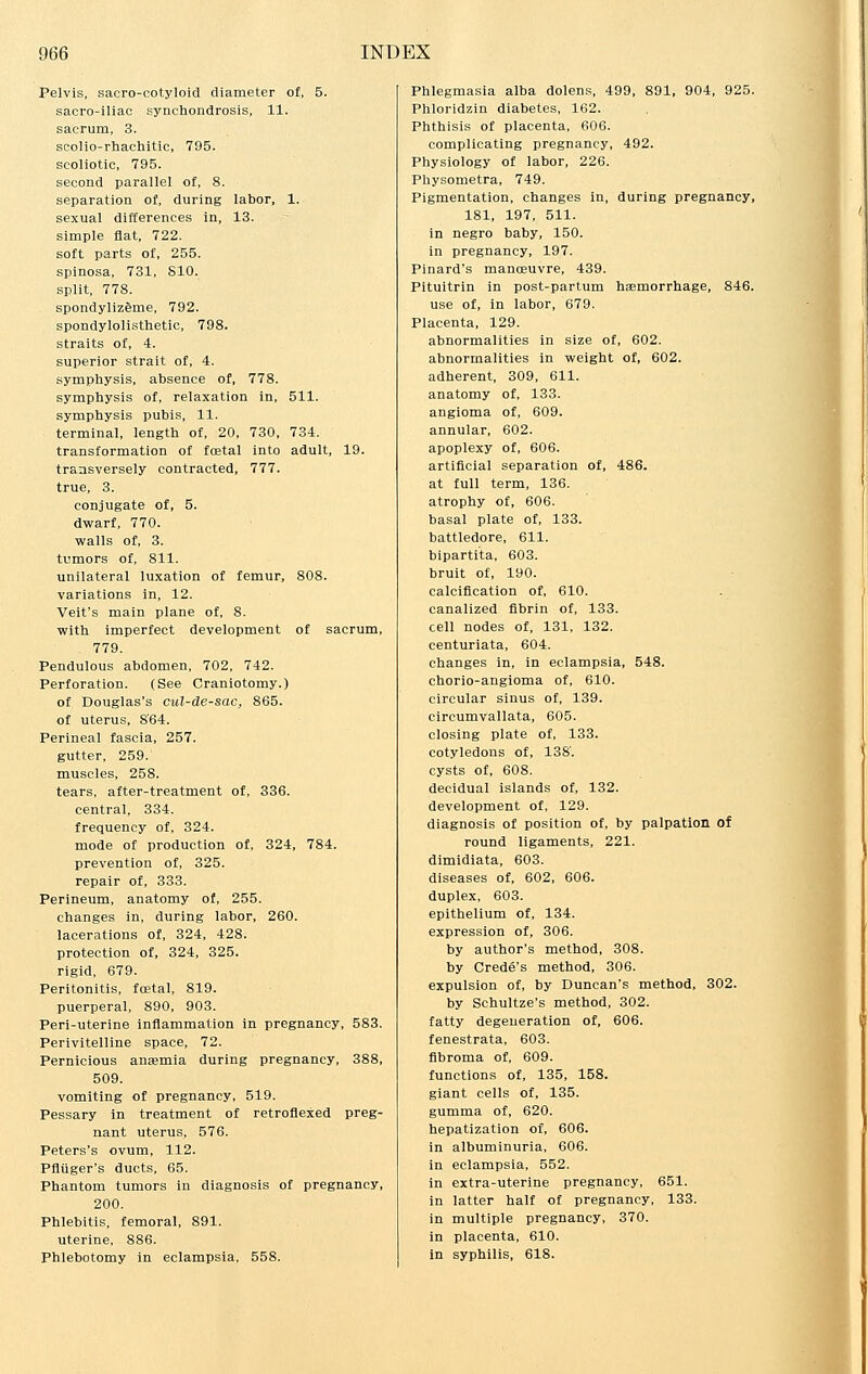 Pelvis, sacro-cotyloid diameter of, 5. sacro-iliac synchondrosis, 11. sacrum, 3. scolio-rhachitic, 795. scoliotic, 795. second parallel of, 8. separation of, during labor, 1. sexual differences in, 13. simple flat, 722. soft parts of, 255. spinosa, 731, 810. split, 778. spondylizeme, 792. spondylolisthetic, 798. straits of, 4. superior strait of, 4. symphysis, absence of, 778. symphysis of, relaxation in, 511. symphysis pubis, 11. terminal, length of, 20, 730, 734. transformation of foetal into adult, 19. transversely contracted, 777. true, 3. conjugate of, 5. dwarf, 770. walls of, 3. tumors of, 811. unilateral luxation of femur, 808. variations in, 12. Veit's main plane of, 8. with imperfect development of sacrum, 779. Pendulous abdomen, 702, 742. Perforation. (See Craniotomy.) of Douglas's cul-de-sac, 865. of uterus, 864. Perineal fascia, 257. gutter, 259. muscles, 258. tears, after-treatment of, 336. central, 334. frequency of, 324. mode of production of, 324, 784. prevention of, 325. repair of, 333. Perineum, anatomy of, 255. changes in, during labor, 260. lacerations of, 324, 428. protection of, 324, 325. rigid, 679. Peritonitis, foetal, 819. puerperal, 890, 903. Peri-uterine inflammation in pregnancy, 583. Perivitelline space, 72. Pernicious anaemia during pregnancy, 388, 509. vomiting of pregnancy, 519. Pessary in treatment of retroflexed preg- nant uterus, 576. Peters's ovum, 112. Pfliiger's ducts, 65. Phantom tumors in diagnosis of pregnancy, 200. Phlebitis, femoral, 891. uterine, 886. Phlebotomy in eclampsia. 558. Phlegmasia alba dolens, 499, 891, 904, 925. Phloridzin diabetes, 162. Phthisis of placenta, 606. complicating pregnancy, 492. Physiology of labor, 226. Physometra, 749. Pigmentation, changes in, during pregnancy, 181, 197, 511. in negro baby, 150. in pregnancy, 197. Pinard's manoeuvre, 439. Pituitrin in post-partum haemorrhage, 846. use of, in labor, 679. Placenta, 129. abnormalities in size of, 602. abnormalities in weight of, 602. adherent, 309, 611. anatomy of, 133. angioma of, 609. annular, 602. apoplexy of, 606. artificial separation of, 486. at full term, 136. atrophy of, 606. basal plate of, 133. battledore, 611. bipartita, 603. bruit of, 190. calcification of, 610. canalized fibrin of, 133. cell nodes of, 131, 132. centuriata, 604. changes in, in eclampsia, 548. chorio-angioma of, 610. circular sinus of, 139. circumvallata, 605. closing plate of, 133. cotyledons of, 138. cysts of, 608. decidual islands of, 132. development of, 129. diagnosis of position of, by palpation of round ligaments, 221. dimidiata, 603. diseases of, 602, 606. duplex, 603. epithelium of, 134. expression of, 306. by author's method, 308. by Crede's method, 306. expulsion of, by Duncan's method, 302. by Schultze's method, 302. fatty degeneration of, 606. fenestrata, 603. fibroma of, 609. functions of, 135, 158. giant cells of, 135. gumma of, 620. hepatization of, 606. in albuminuria, 606. in eclampsia, 552. in extra-uterine pregnancy, 651. in latter half of pregnancy, 133. in multiple pregnancy, 370. in placenta, 610. in syphilis, 618.