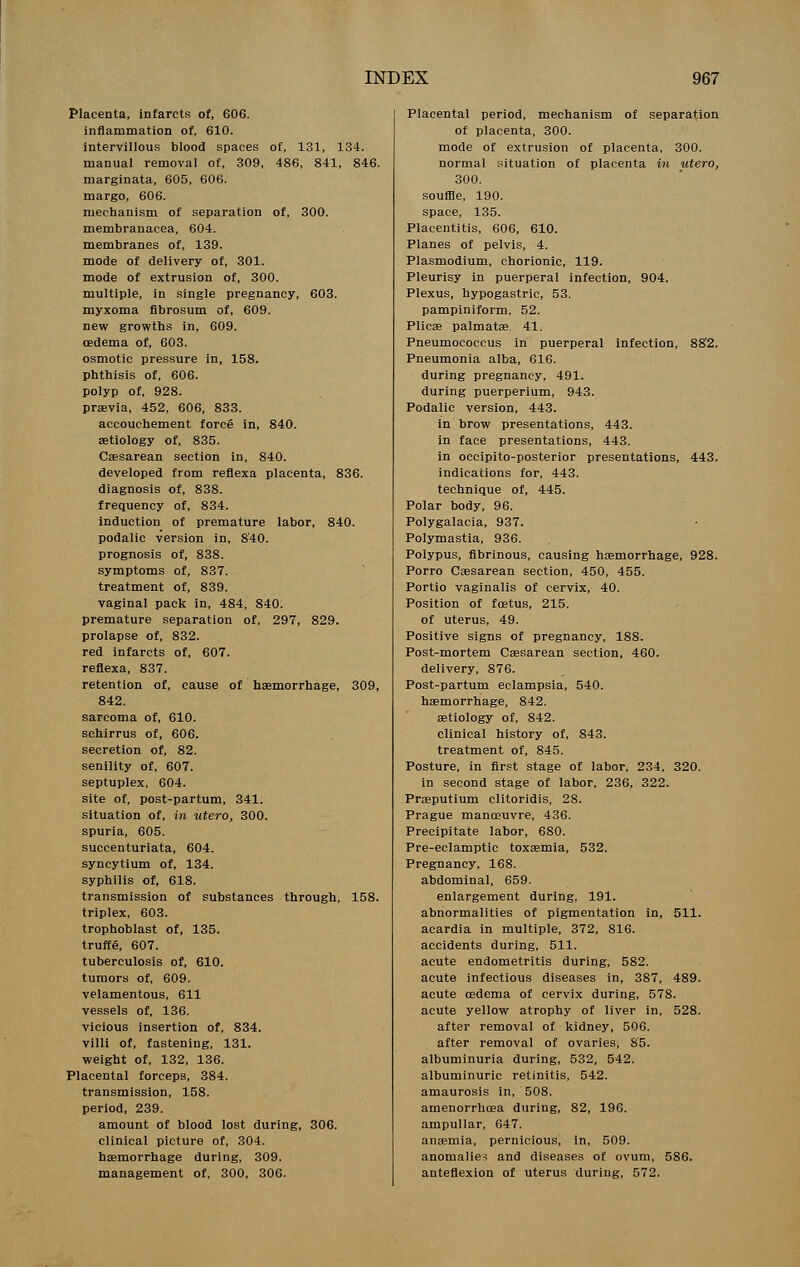 Placenta, infarcts of, 606. inflammation of, 610. intervillous blood spaces of, 131, 134. manual removal of, 309, 486, 841, 846. marginata, 605, 606. margo, 606. mechanism of separation of, 300. membranacea, 604. membranes of, 139. mode of delivery of, 301. mode of extrusion of, 300. multiple, in single pregnancy, 603. myxoma fibrosum of, 609. new growths in, 609. oedema of, 603. osmotic pressure in, 158. phthisis of, 606. polyp of, 928. praevia, 452, 606, 833. accouchement force in, 840. aetiology of, 835. Caesarean section in, 840. developed from reflexa placenta, 836. diagnosis of, 838. frequency of, 834. induction of premature labor, 840. podalic version in, 840. prognosis of, 838. symptoms of, 837. treatment of, 839. vaginal pack in, 484, 840. premature separation of, 297, 829. prolapse of, 832. red infarcts of, 607. reflexa, 837. retention of, cause of haemorrhage, 309, 842. sarcoma of, 610. schirrus of, 606. secretion of, 82. senility of, 607. septuplex, 604. site of, post-partum, 341. situation of, in utero, 300. spuria, 605. succenturiata, 604. syncytium of, 134. syphilis of, 618. transmission of substances through, 158. triplex, 603. trophoblast of, 135. truffg, 607. tuberculosis of, 610. tumors of, 609. velamentous, 611 vessels of, 136. vicious insertion of, 834. villi of, fastening, 131. weight of, 132, 136. Placental forceps, 384. transmission, 158. period, 239. amount of blood lost during, 306. clinical picture of, 304. haemorrhage during, 309. management of, 300, 306. Placental period, mechanism of separation of placenta, 300. mode of extrusion of placenta, 300. normal situation of placenta in utero, 300. souffle, 190. space, 135. Placentitis, 606, 610. Planes of pelvis, 4. Plasmodium, chorionic, 119. Pleurisy in puerperal infection, 904. Plexus, hypogastric, 53. pampiniform, 52. Plicae palmatae. 41. Pneumococcus in puerperal infection, 882. Pneumonia alba, 616. during pregnancy, 491. during puerperium, 943. Podalic version, 443. in brow presentations, 443. in face presentations, 443. in occipito-posterior presentations, 443. indications for, 443. technique of, 445. Polar body, 96. Polygalacia, 937. Polymastia, 936. Polypus, fibrinous, causing haemorrhage, 928. Porro Caesarean section, 450, 455. Portio vaginalis of cervix, 40. Position of fcetus, 215. of uterus, 49. Positive signs of pregnancy, 188. Post-mortem Caesarean section, 460. delivery, 876. Post-partum eclampsia, 540. haemorrhage, 842. aetiology of, 842. clinical history of, 843. treatment of, 845. Posture, in first stage of labor, 234, 320. in second stage of labor, 236, 322. Praeputium clitoridis, 28. Prague manoeuvre, 436. Precipitate labor, 680. Pre-eclamptic toxaemia, 532. Pregnancy, 168. abdominal, 659. enlargement during, 191. abnormalities of pigmentation in, 511. acardia in multiple, 372, 816. accidents during, 511. acute endometritis during, 582. acute infectious diseases in, 387, 489. acute osdema of cervix during, 578. acute yellow atrophy of liver in, 528. after removal of kidney, 506. after removal of ovaries, 85. albuminuria during, 532, 542. albuminuric retinitis, 542. amaurosis in, 508. amenorrhoea during, 82, 196. ampullar, 647. anaemia, pernicious, in, 509. anomalies and diseases of ovum, 586. anteflexion of uterus during, 572.