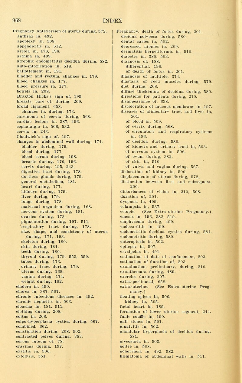 Pregnancy, anteversion of uterus during, 572. anthrax in, 492. apoplexy in, 508. appendicitis in, 512. areola in, 176, 196. asthma in, 499. atrophic endometritis decidua during, 582. auto-intoxication in, 518. ballottement in, 191. bladder and rectum, changes in, 179. blood changes in, 177. blood pressure in, 177. bowels in, 208. Braxton Hicks's sign of, 195. breasts, care of, during, 209. broad ligament, 658. changes in, during, 173. carcinoma of cervix during, 568'. cardiac lesions in, 387, 496. cephalalgia in, 506, 532. cervix in, 243. Chadwick's sign of, 197. changes in abdominal wall during, 174. bladder during, 179. blood during, 177. blood serum during, 198. breasts during, 176, 196. cervix during, 195, 243. digestive tract during, 178. ductless glands during, 179. general metabolism, 181. heart during, 177. kidneys during, 179. liver during, 179. lungs during, 178. maternal organism during, 168. nervous system during, 181. ovaries during, 173. pigmentation during, 197, 511. 'respiratory tract during, 178. size, shape, and consistency of uterus during, 171, 193. skeleton during, 180. skin during, 181. teeth during, 180. thyroid during, 179, 553, 559. tubes during, 173. urinary tract during, 179. ' uterus during, 168. vagina during, 174. weight during, 182. cholera in, 490. chorea in, 387, 507. chronic infectious diseases in, 492. chronic nephritis in, 503. cloasma in, 181, 511. clothing during, 208. coitus in, 208. colpo-hyperplasia cystica during, 567. combined, 662. constipation during, 208, 502. contracted pelves during, 383. corpus luteum of, 78. cravings during, 197. cystitis in, 506. cytolysis, 551. Pregnancy, death of foetus during, 201. decidua polyposa during, 580. dental caries in, 502. depressed nipples in, 209. dermatitis herpetiformis in, 510. diabetes in, 388, 503. diagnosis of, 188. differential, 198. of death of foetus in, 201. diagnosis of multiple, 374. diastasis of recti muscles during, 579. diet during, 208. diffuse thickening of decidua during, 580. directions for patients during, 210. disappearance of, 638'. discoloration of mucous membrane in, 197. diseases of alimentary tract and liver in, 501. of blood in, 509. of cervix during, 568. of circulatory and respiratory systems in, 496. of decidua during, 580. of kidneys and urinary tract in, 503. of nervous system in, 506. of ovum during, 382. of skin in, 510. of vulva and vagina during, 567. dislocation of kidney in, 506. displacements of uterus during, 572. distinction between first and subsequent, 200. disturbances of vision in, 210, 508. duration of, 201. dyspncea in, 499. eclampsia in, 537. ectopic. (See Extra-uterine Pregnancy.) emesis in, 196, 382, 519. emphysema during, 499. endocarditis in, 499. endometritis decidua cystica during, 581. endometritis during, 580. enteroptosis in, 502. epilepsy in, 507. erysipelas in, 491. estimation of date of confinement, 203. estimation of duration of, 203. examination, preliminary, during, 210. exanthemata during, 489. exercise during, 207. extra-peritoneal, 658. extra-uterine. (See Extra-uterine Preg- nancy.) floating spleen in, 506. kidney in, 505. foetal heart in, 189. formation of lower uterine segment, 244. funic souffle in, 190. gall stones in, 501. gingivitis in, 502. glandular hyperplasia of decidua during, 581. glycosuria in, 503. goitre in, 508. gonorrhoea in, 492, 582. hematoma of abdominal walls in, 511.