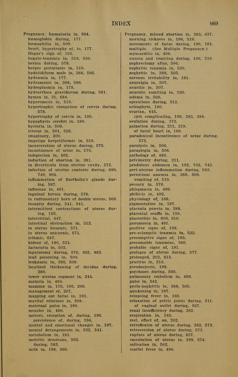 Pregnancy, hematuria in, 504. haemoglobin during, 177. haemophilia in, 509. heart, hypertrophy of, in, 177. Hegar's sign of, 193. hepato-toxaemia in, 518, 550. hernia during, 578. herpes gestationis in, 510. hydatidiform mole in, 388, 586. hydremia in, 177. hydramnios in, 388, 596. hydroplasmia in, 178. hydrorrhcea gravidarum during, 581. hymen in, 31, 684. hyperemesis in, 519. hypertrophic elongation of cervix during, 578. hypertrophy of cervix in, 195. hypophysis cerebri in, 180. hysteria in, 508. icterus in, 501, 528. imaginary, 200. impetigo herpetiformis in, 510. incarceration of uterus during, 575. incontinence of urine in, 575. indigestion in, 501. induction of abortion in, 381. in diverticula from uterine cavity, 572. infection of uterine contents during, 680, 749, 904. inflammation of Bartholin's glands dur- ing, 567. influenza in, 491. inguinal hernia during, 578. in rudimentary horn of double uterus, 569. insanity during, 541, 941. intermittent contractions of uterus dur- ing, 195. interstitial, 647. intestinal obstruction in, 513. in uterus bicornis, 571. in uterus unicornis, 571. isthmic, 647. kidney of, 180, 531. lactosuria in, 503. laparotomy during, 576, 665, 863. lead poisoning in, 509. leukaemia in, 388', 509. localized thickening of decidua during, 580. lower uterine segment in, 244. malaria in, 494. mammae in, 176, 196, 209. management of, 207. mapping out foetus in, 191. marital relations in, 208. maternal pulse in, 190. measles in, 490. menses, cessation of, during, 196. persistence of, during, 196. mental and emotional changes in, 197. mental derangements in, 532, 541. metabolism in, 181. metritis dessicans, 503. during, 583. milk in, 196, 360. Pregnancy, missed abortion in, 383, 637. morning sickness in, 196, 519. movements of foetus during, 190, 191. multiple. (See Multiple Pregnancy.) myocarditis in, 498. nausea and vomiting during, 196, 519. nephrectomy after, 506. nephritic toxaemia in, 530. nephritis in, 388, 503. nervous irritability in, 181. neuralgia in, 507. neuritis in, 507. neurotic vomiting in, 520. oedema in, 500. operations during, 512. osteophyte, 180. ovarian, 645. cyst complicating, 199, 383, 388. ovulation during, 173. palpation during, 211, 219. of foetal heart in, 189. paradoxical incontinence of urine during, 575. paralysis in, 506. paraplegia in, 506. pathology of, 489. pelvimetry during, 211. pendulous abdomen in, 192, 702, 742. peri-uterine inflammation during, 583. pernicious anaemia in, 3S'8, 509. vomiting of, 519. pessary in, 576. phlegmasia in, 499. phthisis in, 492. physiology of, 168. pigmentation in, 197. placenta praevia in, 388. placental souffle in, 190. placentitis in, 606, 610. pneumonia in, 491. positive signs of, 188. pre-eclamptic toxaemia In, 532. presumptive signs of, 195. presumable toxaemias, 560. probable signs of, 191. prolapse of uterus during, 577. prolonged, 202, 813. pruritus in, 510. pseudocyesis, 199. psychoses during, 560. pulmonary embolism in, 499. pulse in, 343. pyelo-nephritis in, 388, 505. quickening in, 197. relapsing fever in, 160. relaxation of pelvic joints during, 511. of vaginal outlet during, 567. renal insufficiency during, 382. respiration in, 183. rest, effect of, on, 202. retroflexion of uterus during, 382, 573. retroversion of uterus during, 573. rupture of uterus during, 857. sacculation of uterus in, 199, 574. salivation in, 502. scarlet fever in, 490.