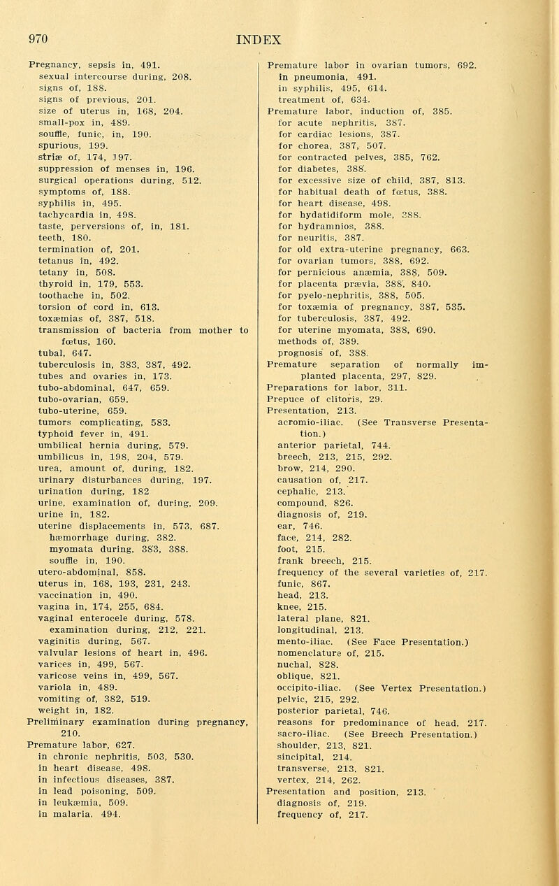 Pregnancy, sepsis in, 491. sexual intercourse during, 208. signs of, 188. signs of previous, 201. size of uterus in, 168, 204. small-pox in, 489. souffle, funic, in, 190. spurious, 199. striae of, 174, 3 97. suppression of menses in, 196. surgical operations during, 512. symptoms of, 188. syphilis in, 495. tachycardia in, 498. taste, perversions of, in, 181. teeth, 180. termination of, 201. tetanus in, 492. tetany in, 508. thyroid in, 179, 553. toothache in, 502. torsion of cord in, 613. toxaemias of, 387, 518. transmission of bacteria from mother to foetus, 160. tubal, 647. tuberculosis in, 383, 387, 492. tubes and ovaries in, 173. tubo-abdominal, 647, 659. tubo-ovarian, 659. tubo-uterine, 659. tumors complicating, 583. typhoid fever in, 491. umbilical hernia during, 579. umbilicus in, 198, 204, 579. urea, amount of, during, 182. urinary disturbances during, 197. urination during, 182 urine, examination of, during, 209. urine in, 182. uterine displacements in, 573, 687. haemorrhage during, 382. myomata during, 383, 388. souffle in, 190. utero-abdominal, 858. uterus in, 168, 193, 231, 243. vaccination in, 490. vagina in, 174, 255, 684. vaginal enterocele during, 578. examination during, 212, 221. vaginitis during, 567. valvular lesions of heart in, 496. varices in, 499, 567. varicose veins in, 499, 567. variola in, 489. vomiting of, 382, 519. weight in, 182. Preliminary examination during pregnancy, 210. Premature labor, 627. in chronic nephritis, 503, 530. in heart disease, 498. in infectious diseases, 387. in lead poisoning, 509. in leukaemia, 509. in malaria, 494. Premature labor in ovarian tumors, 692. in pneumonia, 491. in syphilis, 495, 614. treatment of, 634. Premature labor, induction of, 385. for acute nephritis, 387. for cardiac lesions, 387. for chorea, 387, 507. for contracted pelves, 385, 762. for diabetes, 388'. for excessive size of child, 387, 813. for habitual death of foetus, 388. for heart disease, 498. for hydatidiform mole, 388. for hydramnios, 388. for neuritis, 387. for old extra-uterine pregnancy, 663. for ovarian tumors, 388, 692. for pernicious anaemia, 388, 509. for placenta praevia, 388, 840. for pyelo-nephritis, 388, 505. for toxaemia of pregnancy, 387, 535. for tuberculosis, 387, 492. for uterine myomata, 388, 690. methods of, 389. prognosis' of, 388. Premature separation of normally im- planted placenta, 297, 829. Preparations for labor, 311. Prepuce of clitoris, 29. Presentation, 213. acromio-iliac. (See Transverse Presenta- tion.) anterior parietal, 744.- breech, 213, 215, 292. brow, 214, 290. causation of, 217. cephalic, 213.' compound, 826. diagnosis of, 219. ear, 746. face, 214, 282. foot, 215. frank breech, 215. frequency of the several varieties of, 217. funic, 867. head, 213. knee, 215. lateral plane, 821. longitudinal, 213. mento-iliac. (See Face Presentation.) nomenclature of, 215. nuchal, 828. oblique, 821. occipito-iliac. (See Vertex Presentation.) pelvic, 215, 292. posterior parietal, 746. reasons for predominance of head, 217. sacro-iliac. (See Breech Presentation.) shoulder, 213, 821. sincipital, 214. transverse, 213. 821. vertex, 214, 262. Presentation and position, 213. diagnosis of, 219. frequency of, 217. I