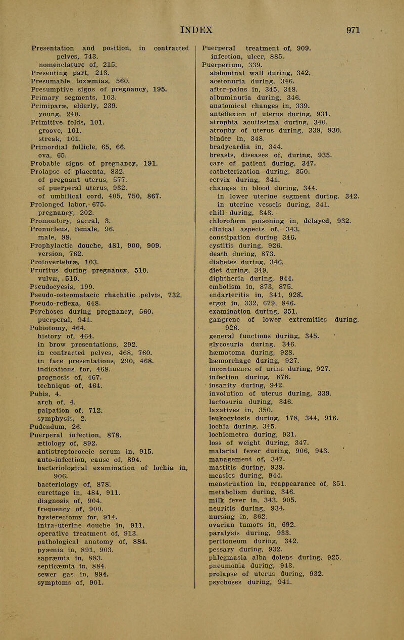 Presentation and position, in contracted pelves, 743. nomenclature of, 215. Presenting part, 213. Presumable toxaemias, 560. Presumptive signs of pregnancy, 195. Primary segments, 103. Primipara, elderly, 239. young, 240. Primitive folds, 101. groove, 101. streak, 101. Primordial follicle, 65, 66. ova, 65. Probable signs of pregnancy, 191. Prolapse of placenta, 832. of pregnant uterus, 577. of puerperal uterus, 932. of umbilical cord, 405, 750, 867. Prolonged labor,-675. pregnancy, 202. Promontory, sacral, 3. Pronucleus, female, 96. male, 98. Prophylactic douche, 481, 900, 909. version, 762. Protovertebrae, 103. Pruritus during pregnancy, 510. vulvae, . 510. Pseudocyesis, 199. Pseudo-osteomalacic rhachitic pelvis, 732. Pseudo-reflexa, 648. Psychoses during pregnancy, 560. puerperal, 941. Pubiotomy, 464. history of, 464. in brow presentations, 292. in contracted pelves, 468, 760. in face presentations, 290, 468. indications for, 468. prognosis of, 467. technique of, 464. Pubis, 4. arch of, 4. palpation of, 712. symphysis, 2. Pudendum, 26. Puerperal infection, 878. aetiology of, 892. antistreptococcic serum in, 915. auto-infection, cause of, 894. bacteriological examination of lochia in, 906. bacteriology of, 878'. curettage in, 484, 911. diagnosis of, 904. frequency of, 900. hysterectomy for, 914. intra-uterine douche in, 911. operative treatment of, 913. pathological anatomy of, 884. pyaemia in, 891, 903. sapraemia in, 883. septicaemia in, 884. sewer gas in, 894. of, 901. Puerperal treatment of, 909. infection, ulcer, 885. Puerperium, 339. abdominal wall during, 342. acetonuria during, 346. after-pains in, 345, 348. albuminuria during, 346. anatomical changes in, 339. anteflexion of uterus during, 931. atrophia acutissima during, 340. atrophy of uterus during, 339, 930. binder in, 348. bradycardia in, 344. breasts, diseases of, during, 935. care of patient during, 347. catheterization during, 350. cervix during, 341. changes in blood during, 344. in lower uterine segment during, 342. in uterine vessels during, 341. chill during, 343. chloroform poisoning in, delayed, 932. clinical aspects of, 343. constipation during 346. cystitis during, 926. death during, 873. diabetes during, 346. diet during, 349. diphtheria during, 944. embolism in, 873, 875. endarteritis in, 341, 928'. ergot in, 332, 679, 846. examination during, 351. gangrene of lower extremities during, 926. general functions during, 345. glycosuria during, 346. haematoma during, 928. haemorrhage during, 927. incontinence of urine during, 927. infection during, 878. insanity during, 942. involution of uterus during, 339. lactosuria during, 346. laxatives in, 350. leukocytosis during, 178, 344, 916. lochia during, 345. lochiometra during, 931. loss of weight during, 347. malarial fever during, 906, 943. management of, 347. mastitis during, 939. measles during, 944. menstruation in, reappearance of, 351. metabolism during, 346. milk fever in, 343, 905. neuritis during, 934. nursing in, 362. ovarian tumors in, 692. paralysis during, 933. peritoneum during, 342. pessary during, 932. phlegmasia alba dolens during, 925. pneumonia during, 943. prolapse of uterus during, 932. psychoses during, 941.