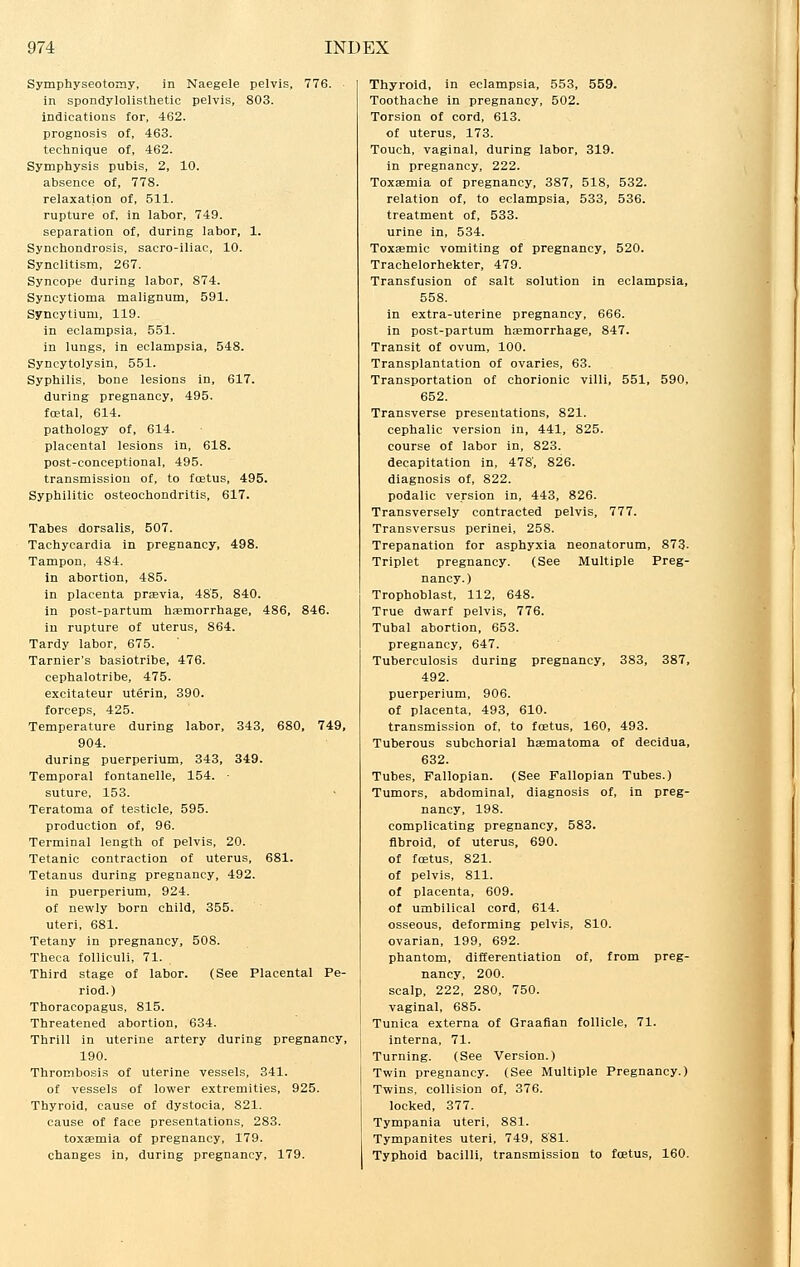 Symphyseotomy, in Naegele pelvis, 776. in spondylolisthetic pelvis, 803. indications for, 462. prognosis of, 463. technique of, 462. Symphysis pubis, 2, 10. absence of, 778. relaxation of, 511. rupture of, in labor, 749. separation of, during labor, 1. Synchondrosis, sacro-iliac, 10. Synclitism, 267. Syncope during labor, 874. Syncytioma malignum, 591. Syncytium, 119. in eclampsia, 551. in lungs, in eclampsia, 548. Syncytolysin, 551. Syphilis, bone lesions in, 617. during pregnancy, 495. foetal, 614. pathology of, 614. placental lesions in, 618. post-conceptional, 495. transmission of, to foetus, 495. Syphilitic osteochondritis, 617. Tabes dorsalis, 507. Tachycardia in pregnancy, 498. Tampon, 4S4. in abortion, 485. in placenta praevia, 485, 840. in post-partum haemorrhage, 486, 846. in rupture of uterus, 864. Tardy labor, 675. Tarnier's basiotribe, 476. cephalotribe, 475. excitateur uterin, 390. forceps, 425. Temperature during labor, 343, 680, 749, 904. during puerperium, 343, 349. Temporal fontanelle, 154. ■ suture, 153. Teratoma of testicle, 595. production of, 96. Terminal length of pelvis, 20. Tetanic contraction of uterus, 681. Tetanus during pregnancy, 492. in puerperium, 924. of newly born child, 355. uteri, 681. Tetany in pregnancy, 508. Theca folliculi, 71. Third stage of labor. (See Placental Pe- riod.) Thoracopagus, 815. Threatened abortion, 634. Thrill in uterine artery during pregnancy, 190. Thrombosis of uterine vessels, 341. of vessels of lower extremities, 925. Thyroid, cause of dystocia, 821. cause of face presentations, 283. toxaemia of pregnancy, 179. changes in, during pregnancy, 179. Thyroid, in eclampsia, 553, 559. Toothache in pregnancy, 502. Torsion of cord, 613. of uterus, 173. Touch, vaginal, during labor, 319. in pregnancy, 222. Toxaemia of pregnancy, 387, 518, 532. relation of, to eclampsia, 533, 536. treatment of, 533. urine in, 534. Toxaemic vomiting of pregnancy, 520. Trachelorhekter, 479. Transfusion of salt solution in eclampsia, 558. in extra-uterine pregnancy, 666. in post-partum haemorrhage, 847. Transit of ovum, 100. Transplantation of ovaries, 63. Transportation of chorionic villi, 551, 590, 652. Transverse presentations, 821. cephalic version in, 441, 825. course of labor in, 823. decapitation in, 478', 826. diagnosis of, 822. podalic version in, 443, 826. Transversely contracted pelvis, 777. Transversus perinei, 258. Trepanation for asphyxia neonatorum, 873. Triplet pregnancy. (See Multiple Preg- nancy.) Trophoblast, 112, 648. True dwarf pelvis, 776. Tubal abortion, 653. pregnancy, 647. Tuberculosis during pregnancy, 383, 387, 492. puerperium, 906. of placenta, 493, 610. transmission of, to foetus, 160, 493. Tuberous subchorial haematoma of decidua, 632. Tubes, Fallopian. (See Fallopian Tubes.) Tumors, abdominal, diagnosis of, in preg- nancy, 198. complicating pregnancy, 583. fibroid, of uterus, 690. of foetus, 821. of pelvis, 811. of placenta, 609. of umbilical cord, 614. osseous, deforming pelvis, 810. ovarian, 199, 692. phantom, differentiation of, from preg- nancy, 200. scalp, 222, 280, 750. vaginal, 685. | Tunica externa of Graafian follicle, 71. interna, 71. Turning. (See Version.) Twin pregnancy. (See Multiple Pregnancy.) Twins, collision of, 376. locked, 377. Tympania uteri, 881. Tympanites uteri, 749, 881. Typhoid bacilli, transmission to foetus, 160.