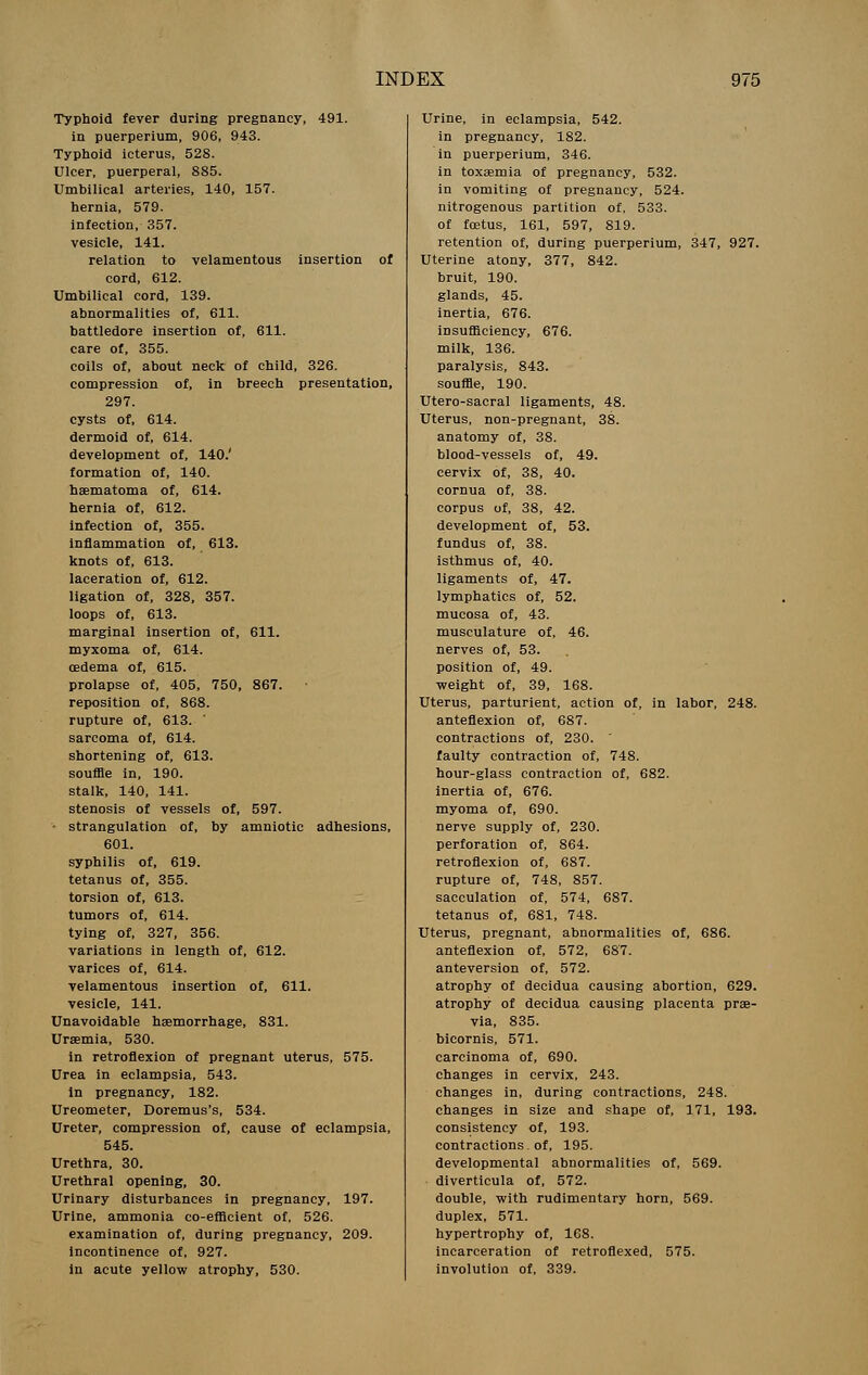 Typhoid fever during pregnancy, 491. in puerperium, 906, 943. Typhoid icterus, 528. Ulcer, puerperal, 885. Umbilical arteries, 140, 157. hernia, 579. infection, 357. vesicle, 141. relation to velamentous insertion of cord, 612. Umbilical cord, 139. abnormalities of, 611. battledore insertion of, 611. care of, 355. coils of, about neck of child, 326. compression of, in breech presentation, 297. cysts of, 614. dermoid of, 614. development of, 140.' formation of, 140. haematoma of, 614. hernia of, 612. infection of, 355. inflammation of, 613. knots of, 613. laceration of, 612. ligation of, 328, 357. loops of, 613. marginal insertion of, 611. myxoma of, 614. oedema of, 615. prolapse of, 405, 750, 867. reposition of, 868. rupture of, 613. ' sarcoma of, 614. shortening of, 613. souffle in, 190. stalk, 140, 141. stenosis of vessels of, 597. • strangulation of, by amniotic adhesions, 601. syphilis of, 619. tetanus of, 355. torsion of, 613. tumors of, 614. tying of, 327, 356. variations in length of, 612. varices of, 614. velamentous insertion of, 611. vesicle, 141. Unavoidable haemorrhage, 831. Uraemia, 530. in retroflexion of pregnant uterus, 575. Urea in eclampsia, 543. in pregnancy, 182. Ureometer, Doremus's, 534. Ureter, compression of, cause of eclampsia, 545. Urethra, 30. Urethral opening, 30. Urinary disturbances in pregnancy, Urine, ammonia co-efficient of, 526. examination of, during pregnancy, incontinence of, 927. in acute yellow atrophy, 530. 197. ' Urine, in eclampsia, 542. in pregnancy, 182. in puerperium, 346. in toxaemia of pregnancy, 532. in vomiting of pregnancy, 524. nitrogenous partition of, 533. of foetus, 161, 597, 819. retention of, during puerperium, 347, 927. Uterine atony, 377, 842. bruit, 190. glands, 45. inertia, 676. insufficiency, 676. milk, 136. paralysis, 843. souffle, 190. Utero-sacral ligaments, 48. Uterus, non-pregnant, 38. anatomy of, 38. blood-vessels of, 49. cervix of, 38, 40. cornua of, 38. corpus of, 38, 42. development of, 53. fundus of, 38. isthmus of, 40. ligaments of, 47. lymphatics of, 52. mucosa of, 43. musculature of, 46. nerves of, 53. position of, 49. weight of, 39, 168. Uterus, parturient, action of, in labor, 248. anteflexion of, 687. contractions of, 230. ' faulty contraction of, 748. hour-glass contraction of, 682. inertia of, 676. myoma of, 690. nerve supply of, 230. perforation of, 864. retroflexion of, 687. rupture of, 748, 857. sacculation of, 574, 687. tetanus of, 681, 748. Uterus, pregnant, abnormalities of, 686. anteflexion of, 572, 687. anteversion of, 572. atrophy of decidua causing abortion, 629. atrophy of decidua causing placenta prae- via, 835. bicornis, 571. carcinoma of, 690. changes in cervix, 243. changes in, during contractions, 248. changes in size and shape of, 171, 193. consistency of, 193. contractions of, 195. developmental abnormalities of, 569. diverticula of, 572. double, with rudimentary horn, 569. duplex, 571. hypertrophy of, 168. incarceration of retroflexed, 575. involution of, 339.