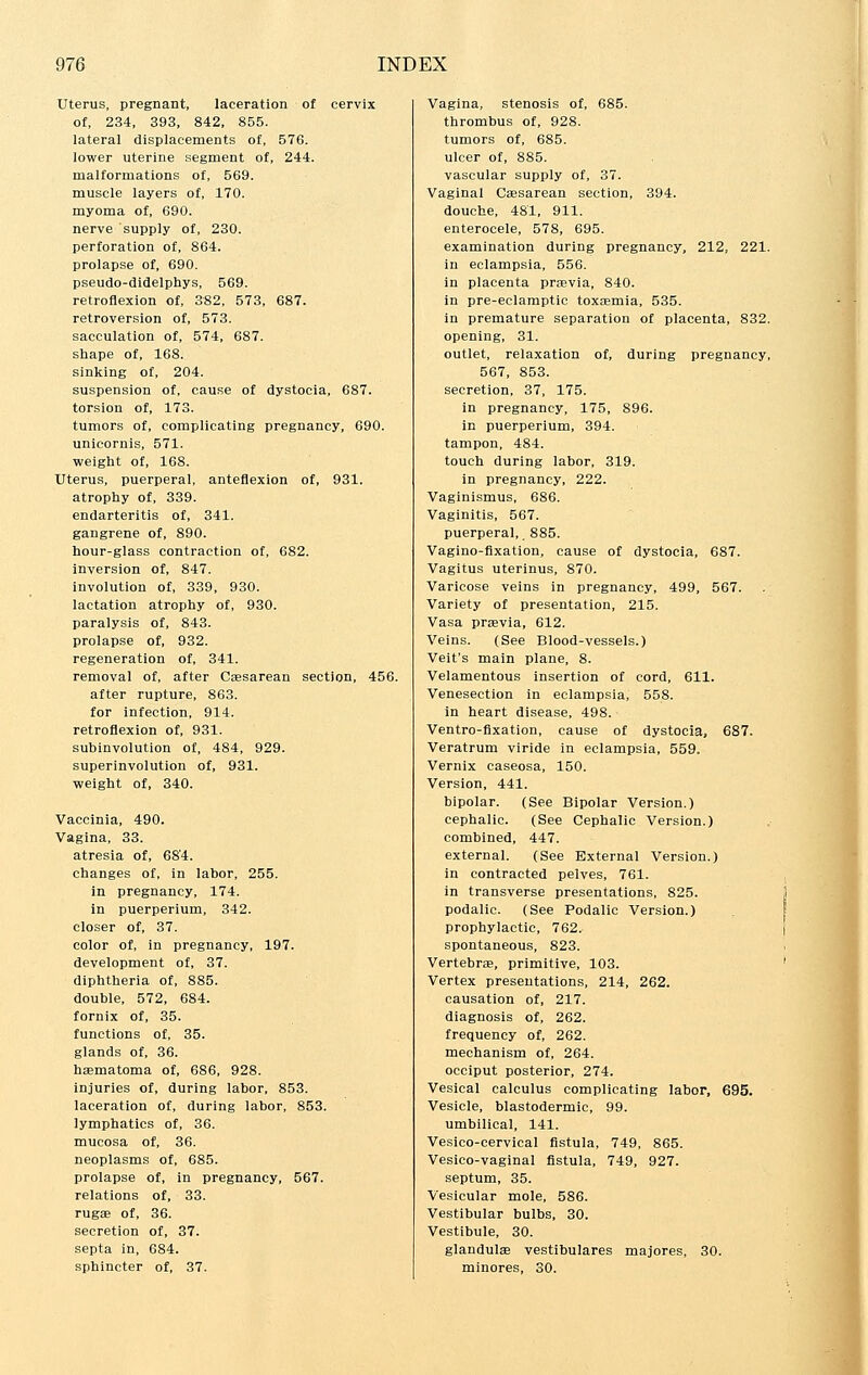 Uterus, pregnant, laceration of cervix of, 234, 393, 842, 855. lateral displacements of, 576. lower uterine segment of, 244. malformations of, 569. muscle layers of, 170. myoma of, 690. nerve supply of, 230. perforation of, 864. prolapse of, 690. pseudo-didelphys, 569. retroflexion of, 382, 573, 687. retroversion of, 573. sacculation of, 574, 687. shape of, 16S. sinking of, 204. suspension of, cause of dystocia, 687. torsion of, 173. tumors of, complicating pregnancy, 690. unicornis, 571. weight of, 168. Uterus, puerperal, anteflexion of, 931. atrophy of, 339. endarteritis of, 341. gangrene of, 890. hour-glass contraction of, 682. inversion of, 847. involution of, 339, 930. lactation atrophy of, 930. paralysis of, 843. prolapse of, 932. regeneration of, 341. removal of, after Cesarean section, 456. after rupture, 863. for infection, 914. retroflexion of, 931. subinvolution of, 484, 929. superinvolution of, 931. weight of, 340. Vaccinia, 490. Vagina, 33. atresia of, 68'4. changes of, in labor, 255. in pregnancy, 174. in puerperium, 342. closer of, 37. color of, in pregnancy, 197. development of, 37. diphtheria of, 885. double, 572, 684. fornix of, 35. functions of, 35. glands of, 36. haematoma of, 686, 928. injuries of, during labor, 853. laceration of, during labor, 853. lymphatics of, 36. mucosa of, 36. neoplasms of, 685. prolapse of, in pregnancy, 567. relations of, 33. rugae of, 36. secretion of, 37. septa in, 684. sphincter of, 37. Vagina, stenosis of, 685. thrombus of, 928. tumors of, 685. ulcer of, 885. vascular supply of, 37. Vaginal Caesarean section, 394. douche, 481, 911. enterocele, 578, 695. examination during pregnancy, 212, 221. in eclampsia, 556. in placenta praevia, 840. in pre-eclamptic toxaemia, 535. in premature separation of placenta, 832. opening, 31. outlet, relaxation of, during pregnancy, 567, 853. secretion, 37, 175. in pregnancy, 175, 896. in puerperium, 394. tampon, 484. touch during labor, 319. in pregnancy, 222. Vaginismus, 686. Vaginitis, 567. puerperal,. 885. Vagino-fixation, cause of dystocia, 687. Vagitus uterinus, 870. Varicose veins in pregnancy, 499, 567. Variety of presentation, 215. Vasa praevia, 612. Veins. (See Blood-vessels.) Veit's main plane, 8. Velamentous insertion of cord, 611. Venesection in eclampsia, 55S. in heart disease, 498. Ventro-fixation, cause of dystocia, 687. Veratrum viride in eclampsia, 559. Vernix caseosa, 150. Version, 441. bipolar. (See Bipolar Version.) cephalic. (See Cephalic Version.) combined, 447. external. (See External Version.) in contracted pelves, 761. in transverse presentations, 825. podalic. (See Podalic Version.) prophylactic, 762. spontaneous, 823. Vertebrae, primitive, 103. Vertex presentations, 214, 262. causation of, 217. diagnosis of, 262. frequency of, 262. mechanism of, 264. occiput posterior, 274. Vesical calculus complicating labor, 695. Vesicle, blastodermic, 99. umbilical, 141. Vesico-cervical fistula, 749, 865. Vesico-vaginal fistula, 749, 927. septum, 35. Vesicular mole, 586. Vestibular bulbs, 30. Vestibule, 30. glandulae vestibulares majores, 30. minores, 30.
