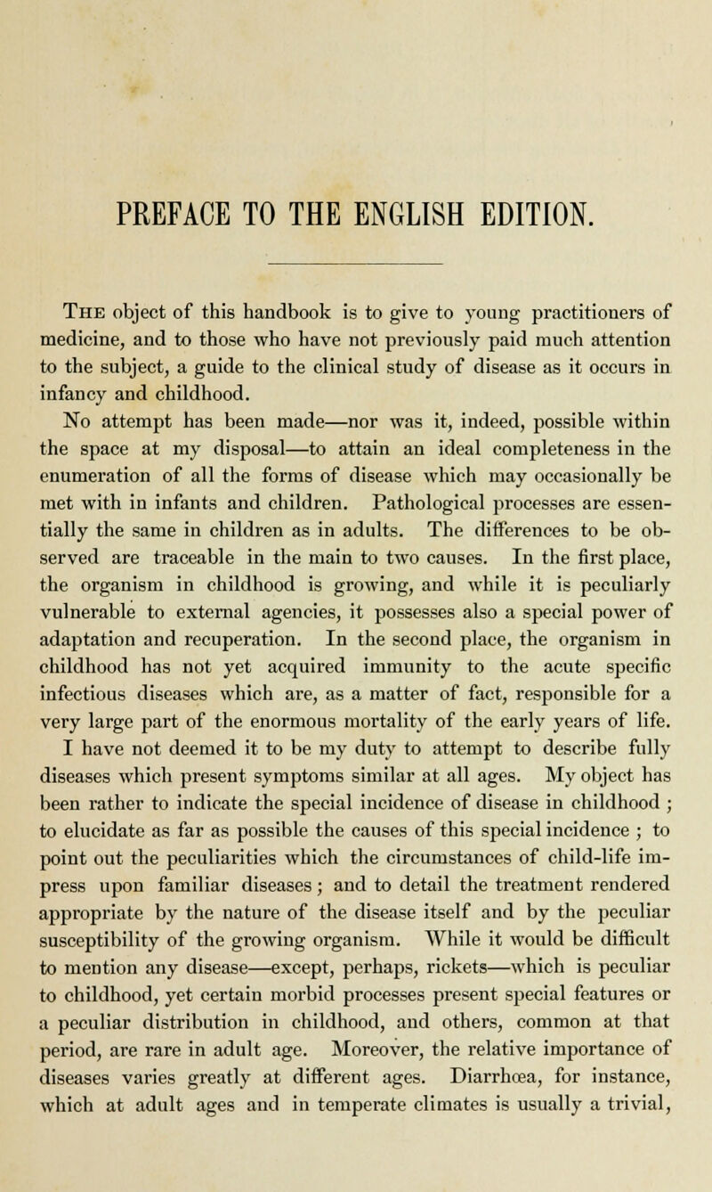 The object of this handbook is to give to young practitioners of medicine, and to those who have not previously paid much attention to the subject, a guide to the clinical study of disease as it occurs in infancy and childhood. No attempt has been made—nor was it, indeed, possible within the space at my disposal—to attain an ideal completeness in the enumeration of all the forms of disease which may occasionally be met with in infants and children. Pathological processes are essen- tially the same in children as in adults. The differences to be ob- served are traceable in the main to two causes. In the first place, the organism in childhood is growing, and while it is peculiarly vulnerable to external agencies, it possesses also a special power of adaptation and recuperation. In the second place, the organism in childhood has not yet acquired immunity to the acute specific infectious diseases which are, as a matter of fact, responsible for a very large part of the enormous mortality of the early years of life. I have not deemed it to be my duty to attempt to describe fully diseases which present symptoms similar at all ages. My object has been rather to indicate the special incidence of disease in childhood ; to elucidate as far as possible the causes of this special incidence ; to point out the peculiarities which the circumstances of child-life im- press upon familiar diseases ; and to detail the treatment rendered appropriate by the nature of the disease itself and by the peculiar susceptibility of the growing organism. While it would be difficult to mention any disease—except, perhaps, rickets—which is peculiar to childhood, yet certain morbid processes present special features or a peculiar distribution in childhood, and others, common at that period, are rare in adult age. Moreover, the relative importance of diseases varies greatly at different ages. Diarrhoea, for instance, which at adult ages and in temperate climates is usually a trivial,