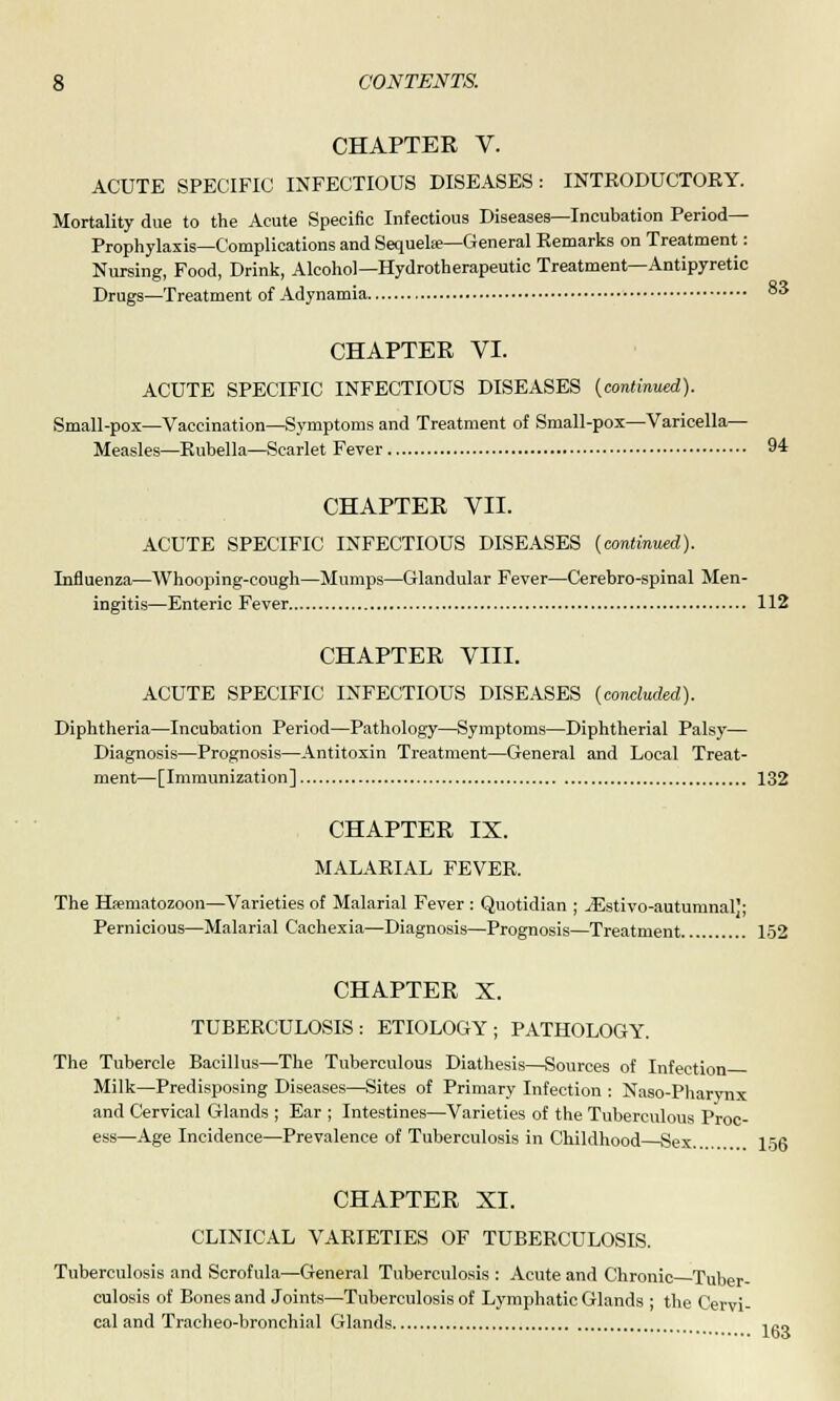 CHAPTER V. ACUTE SPECIFIC INFECTIOUS DISEASES: INTRODUCTORY. Mortality due to the Acute Specific Infectious Diseases—Incubation Period- Prophylaxis—Complications and Sequela—General Remarks on Treatment: Nursing, Food, Drink, Alcohol— Hydrotherapeutic Treatment—Antipyretic Drugs—Treatment of Adynamia °3 CHAPTER VI. ACUTE SPECIFIC INFECTIOUS DISEASES {continued). Small-pox—Vaccination—Symptoms and Treatment of Small-pox—Varicella— Measles—Rubella—Scarlet Fever 94 CHAPTER VII. ACUTE SPECIFIC INFECTIOUS DISEASES {continued). Influenza—Whooping-cough—Mumps—Glandular Fever—Cerebro-spinal Men- ingitis—Enteric Fever 112 CHAPTER VIII. ACUTE SPECIFIC INFECTIOUS DISEASES {concluded). Diphtheria—Incubation Period—Pathology—Symptoms—Diphtherial Palsy— Diagnosis—Prognosis—Antitoxin Treatment—General and Local Treat- ment—[Immunization] 132 CHAPTER IX. MALARIAL FEVER. The Hsematozoon—Varieties of Malarial Fever : Quotidian ; ^Estivo-autumnal); Pernicious—Malarial Cachexia—Diagnosis—Prognosis—Treatment 152 CHAPTER X. TUBERCULOSIS: ETIOLOGY; PATHOLOGY. The Tubercle Bacillus—The Tuberculous Diathesis—Sources of Infection Milk—Predisposing Diseases—Sites of Primary Infection : Naso-Pharynx and Cervical Glands ; Ear ; Intestines—Varieties of the Tuberculous Proc- ess—Age Incidence—Prevalence of Tuberculosis in Childhood Sex.... lofi CHAPTER XI. CLINICAL VARIETIES OF TUBERCULOSIS. Tuberculosis and Scrofula—General Tuberculosis : Acute and Chronic Tuber- culosis of Bones and Joints—Tuberculosis of Lymphatic Glands ; the Cervi- cal and Tracheo-bronchial Glands 163