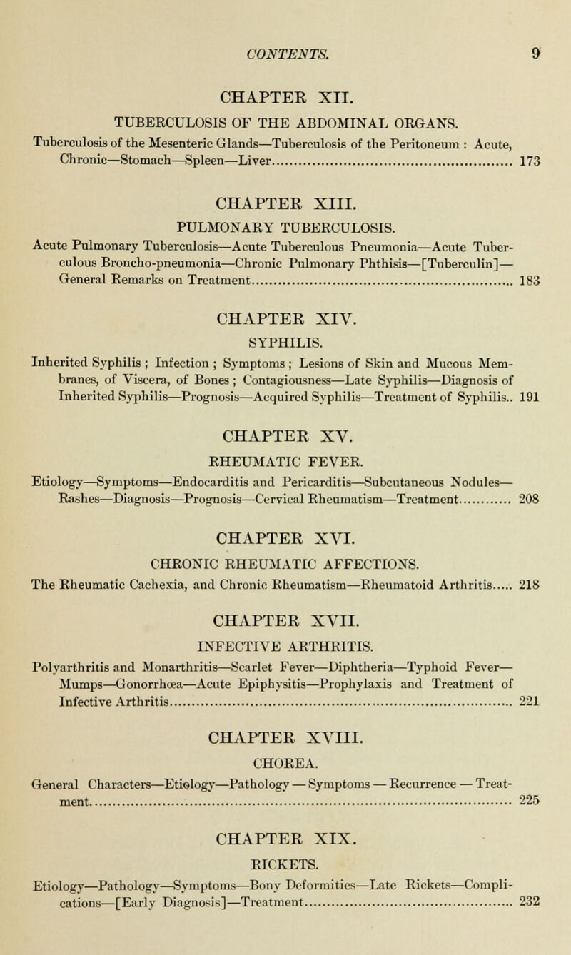 CHAPTER XII. TUBERCULOSIS OF THE ABDOMINAL ORGANS. Tuberculosis of the Mesenteric Glands—Tuberculosis of the Peritoneum : Acute, Chronic—Stomach—Spleen—Liver 173 CHAPTER XIII. PULMONARY TUBERCULOSIS. Acute Pulmonary Tuberculosis—Acute Tuberculous Pneumonia—Acute Tuber- culous Broncho-pneumonia—Chronic Pulmonary Phthisis—[Tuberculin]— General Remarks on Treatment 183 CHAPTER XIV. SYPHILIS. Inherited Syphilis ; Infection ; Symptoms ; Lesions of Skin and Mucous Mem- branes, of Viscera, of Bones ; Contagiousness—Late Syphilis—Diagnosis of Inherited Syphilis—Prognosis—Acquired Syphilis—Treatment of Syphilis.. 191 CHAPTER XV. RHEUMATIC FEVER. Etiology—Symptoms—Endocarditis and Pericarditis—Subcutaneous Nodules— Rashes—Diagnosis—Prognosis—Cervical Rheumatism—Treatment 208 CHAPTER XVI. CHRONIC RHEUMATIC AFFECTIONS. The Rheumatic Cachexia, and Chronic Rheumatism—Rheumatoid Arthritis 218 CHAPTER XVII. INFECTIVE ARTHRITIS. Polyarthritis and Monarthritis—Scarlet Fever—Diphtheria—Typhoid Fever— Mumps—Gonorrhoea—Acute Epiphysitis—Prophylaxis and Treatment of Infective Arthritis 221 CHAPTER XVIII. CHOREA. General Characters—Etiology—Pathology — Symptoms — Recurrence — Treat- ment 225 CHAPTER XIX. RICKETS. Etiology—Pathology—Symptoms—Bony Deformities—Late Rickets—Compli- cations—[Early Diagnosis]—Treatment 232