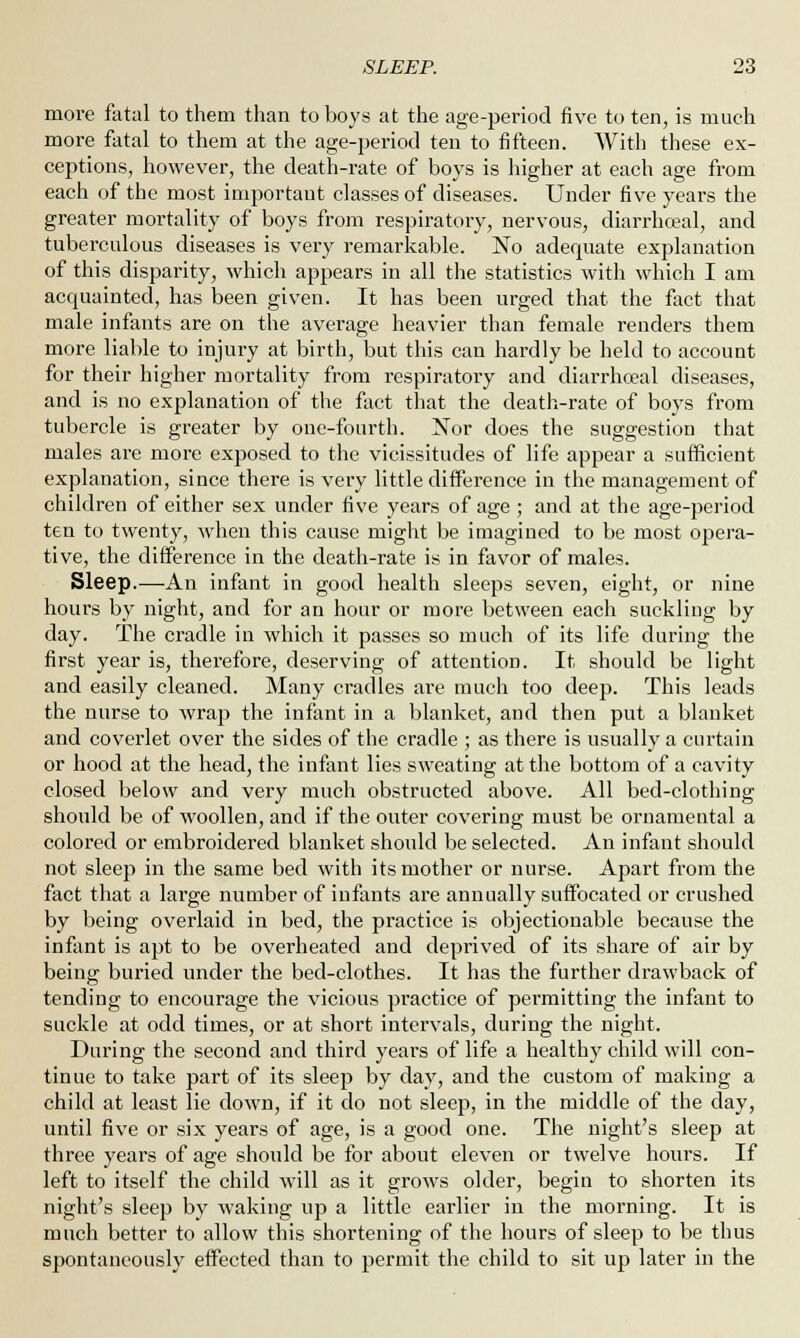 more fatal to them than to boys at the age-period five to ten, is much more fatal to them at the age-period ten to fifteen. With these ex- ceptions, however, the death-rate of boys is higher at each age from each of the most important classes of diseases. Under five years the greater mortality of boys from respiratory, nervous, diarrhceal, and tuberculous diseases is very remarkable. No adequate explanation of this disparity, which appears in all the statistics with which I am acquainted, has been given. It has been urged that the fact that male infants are on the average heavier than female renders them more liable to injury at birth, but this can hardly be held to account for their higher mortality from respiratory and diarrhoea! diseases, and is no explanation of the fact that the death-rate of boys from tubercle is greater by one-fourth. Nor does the suggestion that males are more exposed to the vicissitudes of life appear a sufficient explanation, since there is very little difference in the management of children of either sex under five years of age ; and at the age-period ten to twenty, when this cause might be imagined to be most opera- tive, the difference in the death-rate is in favor of males. Sleep.-—-An infant in good health sleeps seven, eight, or nine hours by night, and for an hour or more between each suckling by day. The cradle in which it passes so much of its life during the first year is, therefore, deserving of attention. It should be light and easily cleaned. Many cradles are much too deep. This leads the nurse to wrap the infant in a blanket, and then put a blanket and coverlet over the sides of the cradle ; as there is usually a curtain or hood at the head, the infant lies sweating at the bottom of a cavity closed below and very much obstructed above. All bed-clothing should be of woollen, and if the outer covering must be ornamental a colored or embroidered blanket should be selected. An infant should not sleep in the same bed with its mother or nurse. Apart from the fact that a large number of infants are annually suffocated or crushed by being overlaid in bed, the practice is objectionable because the infant is apt to be overheated and deprived of its share of air by being buried under the bed-clothes. It has the further drawback of tending to encourage the vicious practice of permitting the infant to suckle at odd times, or at short intervals, during the night. During the second and third years of life a healthy child will con- tinue to take part of its sleep by day, and the custom of making a child at least lie down, if it do not sleep, in the middle of the day, until five or six years of age, is a good one. The night's sleep at three years of age should be for about eleven or twelve hours. If left to itself the child will as it grows older, begin to shorten its night's sleep by waking up a little earlier in the morning. It is much better to allow this shortening of the hours of sleep to be thus spontaneously effected than to permit the child to sit up later in the
