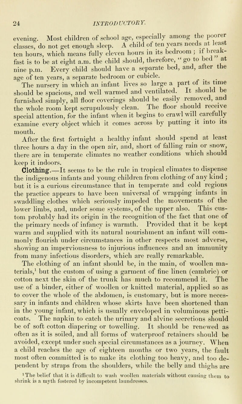 evening. Most children of school age, especially among the poorer classes, do not get enough sleep. A child of ten years needs at least ten hours, which means fully eleven hours in its bedroom ; if break- fast is to be at eight a.m. the child should, therefore, go to bed at nine p.m. Every child should have a separate bed, and, alter the age of ten vears, a separate bedroom or cubicle. The nursery in which an infant lives so large a part of its time should be spacious, and well warmed and ventilated. It should be furnished simply, all floor coverings should be easily removed, and the whole room kept scrupulously clean. The floor should receive special attention, for the infant when it begins to crawl will carefully examine every object which it comes across by putting it into its mouth. After the first fortnight a healthy infant should spend at least three hours a day in the open air, and, short of falling rain or snow, there are in temperate climates no weather conditions which should keep it indoors. Clothing.—It seems to be the rule in tropical climates to dispense the indigenous infants and young children from clothing of any kind ; but it is a curious circumstance that in temperate and cold regions the practice appears to have been universal of wrapping infants in swaddling clothes which seriously impeded the movements of the lower limbs, and, under some systems, of the upper also. This cus- tom probably had its origin in the recognition of the fact that one of the primary needs of infancy is warmth. Provided that it be kept warm and supplied with its natural nourishment an infant will com- monly flourish under circumstances in other respects most adverse, showing an imperviousness to injurious influences and an immunity from many infectious disorders, which are really remarkable. The clothing of an infant should be, in the main, of woollen ma- terials,1 but the custom of using a garment of fine linen (cambric) or cotton next the skin of the trunk has much to recommend it. The use of a binder, either of woollen or knitted material, applied so as to cover the whole of the abdomen, is customary, but is more neces- sary in infants and children whose skirts have been shortened than in the young infant, which is usually enveloped in voluminous petti- coats. The napkin to catch the urinary and alvine secretions should be of soft cotton diapering or towelling. It should be renewed as often as it is soiled, and all forms of waterproof retainers should be avoided, except under such special circumstances as a journey. When a child reaches the age of eighteen months or two years, the fault most often committed is to make its clothing too heavy, and too de- pendent by straps from the shoulders, while the belly and thighs are •The belief that it is difficult to wash woollen materials without causing them to shrink is a myth fostered by incompetent laundresses.