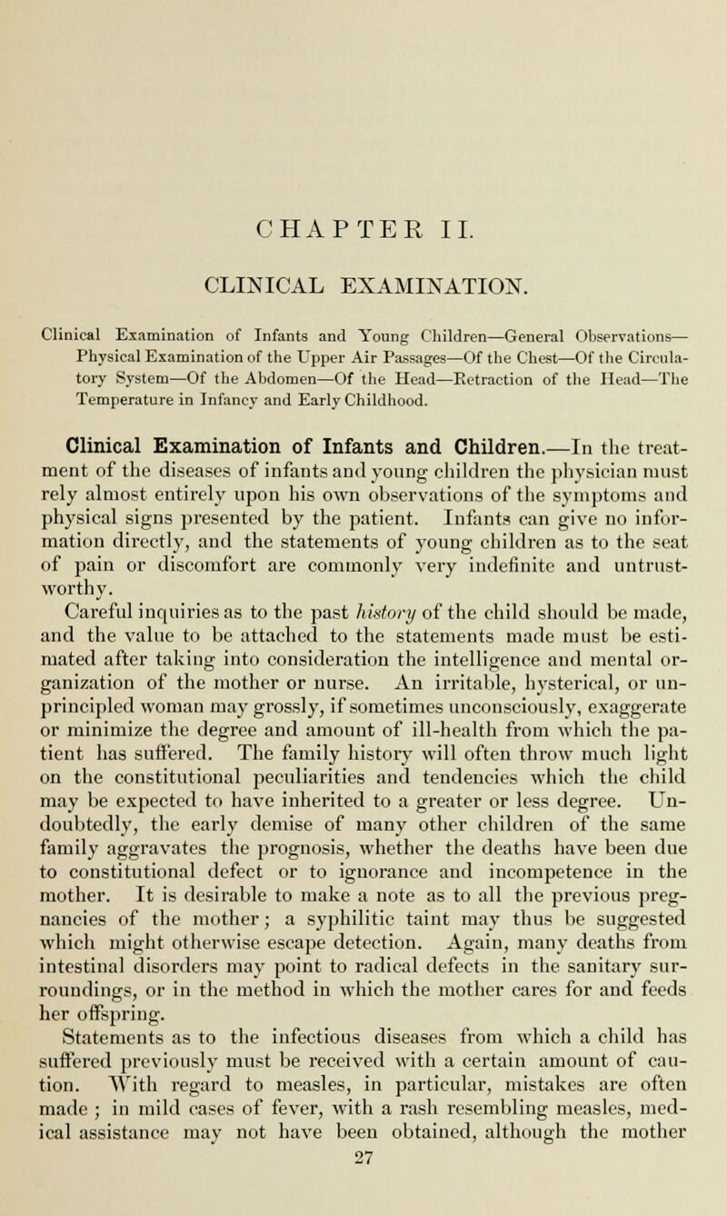 CHAPTER II. CLINICAL EXAMINATION. Clinical Examination of Infants and Young Children—General Observations— Physical Examination of the Upper Air Passages—Of the Chest—Of the Circula- tory System—Of the Abdomen—Of the Head—Retraction of the Head—The Temperature in Infancy and Early Childhood. Clinical Examination of Infants and Children.—In the treat- ment of the diseases of infants and young children the physician must rely almost entirely upon his own observations of the symptoms and physical signs presented by the patient. Infants can give no infor- mation directly, and the statements of young children as to the seat of pain or discomfort are commonly very indefinite and untrust- worthy. Careful inquiries as to the past history of the child should be made, and the value to be attached to the statements made must be esti- mated after taking into consideration the intelligence and mental or- ganization of the mother or nurse. An irritable, hysterical, or un- principled woman may grossly, if sometimes unconsciously, exaggerate or minimize the degree and amount of ill-health from which the pa- tient has suffered. The family history7 will often throw much light on the constitutional peculiarities and tendencies which the child may be expected to have inherited to a greater or less degree. Un- doubtedly, the early demise of many other children of the same family aggravates the prognosis, whether the deaths have been due to constitutional defect or to ignorance and incompetence in the mother. It is desirable to make a note as to all the previous preg- nancies of the mother; a syphilitic taint may thus be suggested which might otherwise escape detection. Again, many deaths from intestinal disorders may point to radical defects in the sanitary sur- roundings, or in the method in which the mother cares for and feeds her offspring. Statements as to the infectious diseases from which a child has suffered previously must be received with a certain amount of cau- tion. With regard to measles, in particular, mistakes are often made ; in mild cases of fever, with a rash resembling measles, med- ical assistance may not have been obtained, although the mother
