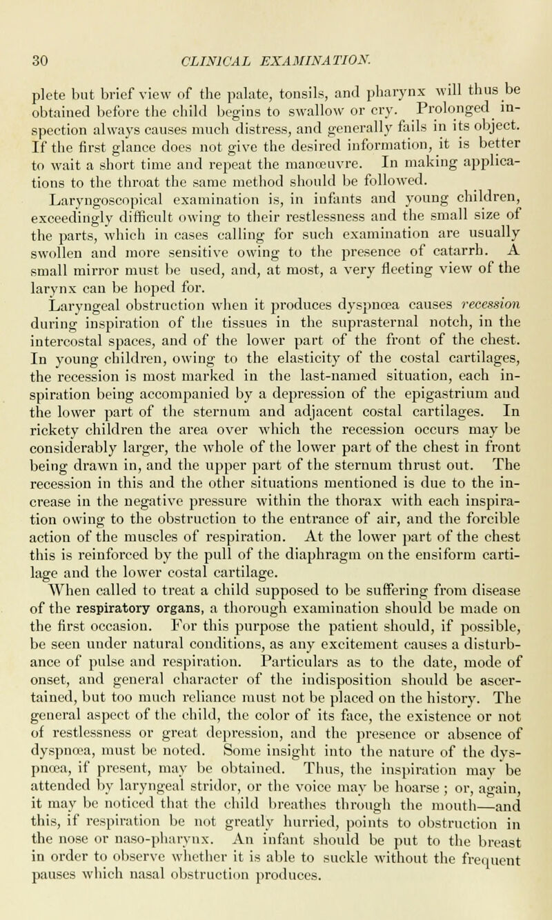 plete but brief view of the palate, tonsils, and pharynx will thus be obtained before the child begins to swallow or cry. Prolonged in- spection always causes much distress, and generally fails in its object. If the first glance does not give the desired information, it is better to wait a short time and repeat the manoeuvre. In making applica- tions to the throat the same method should be followed. Laryngoscopical examination is, in infants and young children, exceedingly difficult owing to their restlessness and the small size of the parts, which in cases calling for such examination are usually swollen and more sensitive owing to the presence of catarrh. A small mirror must be used, and, at most, a very fleeting view of the larynx can be hoped for. Laryngeal obstruction when it produces dyspnoea causes recession during inspiration of the tissues in the suprasternal notch, in the intercostal spaces, and of the lower part of the front of the chest. In young children, owing to the elasticity of the costal cartilages, the recession is most marked in the last-named situation, each in- spiration being accompanied by a depression of the epigastrium and the lower part of the sternum and adjacent costal cartilages. In rickety children the area over which the recession occurs may be considerably larger, the whole of the lower part of the chest in front being drawn in, and the upper part of the sternum thrust out. The recession in this and the other situations mentioned is due to the in- crease in the negative pressure within the thorax with each inspira- tion owing to the obstruction to the entrance of air, and the forcible action of the muscles of respiration. At the lower part of the chest this is reinforced by the pull of the diaphragm on the ensiform carti- lage and the lower costal cartilage. When called to treat a child supposed to be suffmng from disease of the respiratory organs, a thorough examination should be made on the first occasion. For this purpose the patient should, if possible, be seen under natural conditions, as any excitement causes a disturb- ance of pulse and respiration. Particulars as to the date, mode of onset, and general character of the indisposition should be ascer- tained, but too much reliance must not be placed on the history. The general aspect of the child, the color of its face, the existence or not of restlessness or great depression, and the presence or absence of dyspnoea, must be noted. Some insight into the nature of the dys- pnoea, if present, may be obtained. Thus, the inspiration may be attended by laryngeal stridor, or the voice may be hoarse ; or, again, it may be noticed that the child breathes through the mouth—and this, if respiration be not greatly hurried, points to obstruction in the nose or naso-pharynx. An infant should be put to the breast in order to observe whether it is able to suckle without the frequent pauses which nasal obstruction produces.