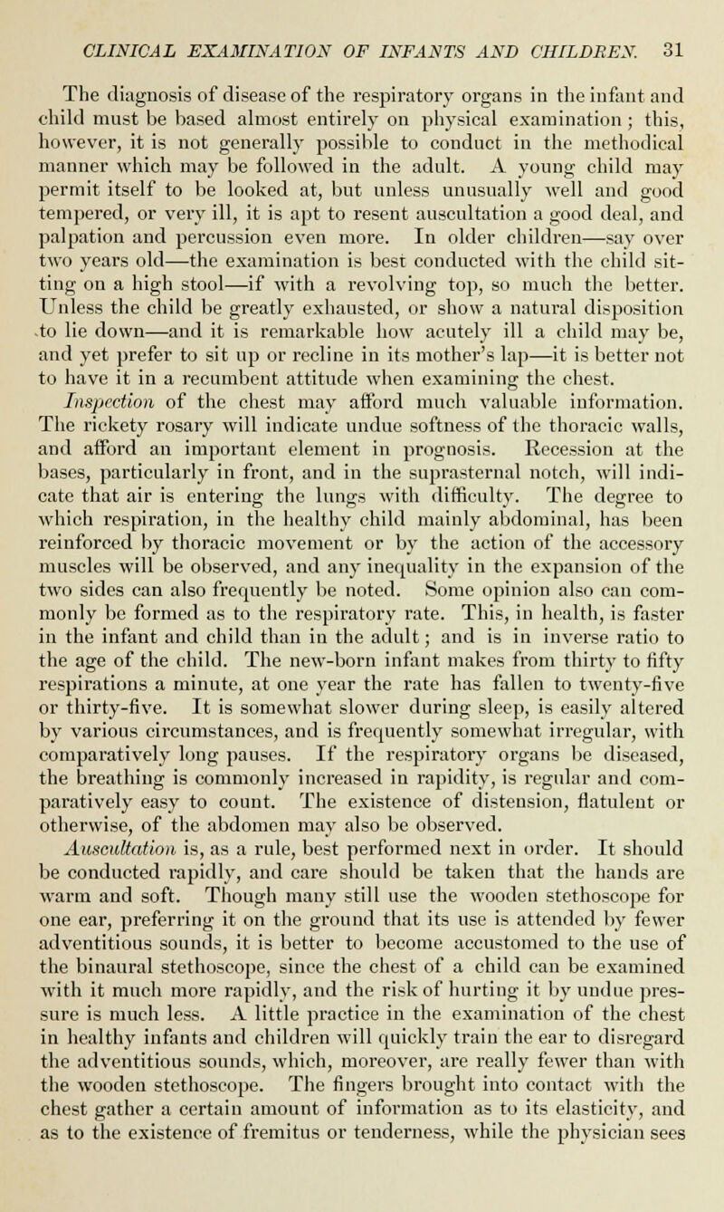 The diagnosis of disease of the respiratory organs in the infant and child must be based almost entirely on physical examination ; this, however, it is not generally possible to conduct in the methodical manner which may be followed in the adult. A young child may permit itself to be looked at, but unless unusually well and good tempered, or very ill, it is apt to resent auscultation a good deal, and palpation and percussion even more. In older children—say over two years old—the examination is best conducted with the child sit- ting on a high stool—if with a revolving top, so much the better. Unless the child be greatly exhausted, or show a natural disposition .to lie down—and it is remarkable how acutely ill a child may be, and yet prefer to sit up or recline in its mother's lap—it is better not to have it in a recumbent attitude when examining the chest. Inspection of the chest may afford much valuable information. The rickety rosary will indicate undue softness of the thoracic walls, and afford an important element in prognosis. Recession at the bases, particularly in front, and in the suprasternal notch, will indi- cate that air is entering the lungs with difficulty. The degree to which respiration, in the healthy child mainly abdominal, has been reinforced by thoracic movement or by the action of the accessory muscles will be observed, and any inequality in the expansion of the two sides can also frequently be noted. Some opinion also can com- monly be formed as to the respiratory rate. This, in health, is faster in the infant and child than in the adult; and is in inverse ratio to the age of the child. The new-born infant makes from thirty to fifty respirations a minute, at one year the rate has fallen to twenty-five or thirty-five. It is somewhat slower during sleep, is easily altered by various circumstances, and is frequently somewhat irregular, with comparatively long pauses. If the respiratory organs be diseased, the breathing is commonly increased in rapidity, is regular and com- paratively easy to count. The existence of distension, flatulent or otherwise, of the abdomen may also be observed. Auscultation is, as a rule, best performed next in order. It should be conducted rapidly, and care should be taken that the hands are warm and soft. Though many still use the wooden stethoscope for one ear, preferring it on the ground that its use is attended by fewer adventitious sounds, it is better to become accustomed to the use of the binaural stethoscope, since the chest of a child can be examined with it much more rapidly, and the risk of hurting it by undue pres- sure is much less. A little practice in the examination of the chest in healthy infants and children will quickly train the ear to disregard the adventitious sounds, which, moreover, are really fewer than with the wooden stethoscope. The fingers brought into contact with the chest gather a certain amount of information as to its elasticity, and as to the existence of fremitus or tenderness, while the physician sees