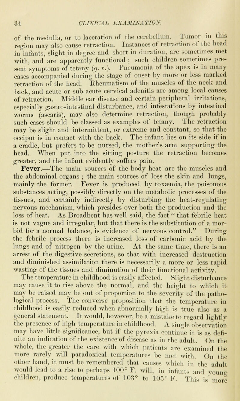 of the medulla, or to laceration of the cerebellum. Tumor in this region may also cause retraction. Instances of retraction of the head in infants, slight in degree and short in duration, are sometimes met with, and are apparently functional; such children sometimes pre- sent symptoms of tetany (q. v.). Pneumonia of the apex is in many cases accompanied during the stage of onset by more or less marked retraction of the head. Rheumatism of the muscles of the neck and back, and acute or sub-acute cervical adenitis are among local causes of retraction. Middle ear disease and certain peripheral irritations, especially gastro-intestinal disturbance, and infestations by intestinal worms (ascaris), may also determine retraction, though probably such cases should be classed as examples of tetany. The retraction may be slight and intermittent, or extreme and constant, so that the occiput is in contact with the back. The infant lies on its side if in a cradle, but prefers to be nursed, the mother's arm supporting the head. When put into the sitting posture the retraction becomes greater, and the infant evidently suffers pain. Fever.—The main sources of the body heat are the muscles and the abdominal organs ; the main sources of loss the skin and lungs, mainly the former. Fever is produced by toxsemia, the poisonous substances acting, possibly directly on the metabolic processes of the tissues, and certainly indirectly by disturbing the heat-regulating nervous mechanism, which presides over both the production and the loss of heat. As Broadbent has well said, the fact  that febrile heat is not vague and irregular, but that there is the substitution of a mor- bid for a normal balance, is evidence of nervous control. During the febrile process there is increased loss of carbonic acid by the lungs and of nitrogen by the urine. At the same time, there is an arrest of the digestive secretions, so that with increased destruction and diminished assimilation there is necessarily a more or less rapid wasting of the tissues and diminution of their functional activity. The temperature in childhood is easily affected. Slight disturbance may cause it to rise above the normal, and the height to which it may be raised may be out of proportion to the severity of the patho- logical process. The converse proposition that the temperature in childhood is easily reduced when abnormally high is true also as a general statement. It would, however, be a mistake to regard lightly the presence of high temperature in childhood. A sino-le observation may have little significance, but if the pyrexia continue it is as defi- nite an indication of the existence of disease as in the adult. On the whole, the greater the care witli which patients are examined the more rarely will paradoxical temperatures be met with. On the other hand, it must be remembered that causes which in the adult would lead to a rise to perhaps 100° F. will, in infants and young children, produce temperatures of 103° to 105° F. This is' more