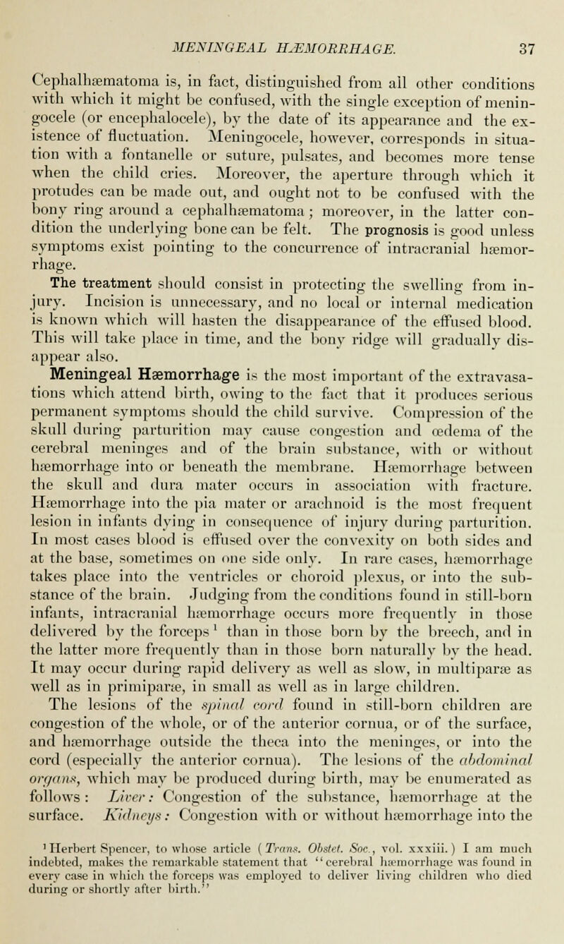 Cephalhematoma is, in fact, distinguished from all other conditions with which it might be confused, with the single exception of menin- gocele (or encephalocele), by the date of its appearance and the ex- istence of fluctuation. Meningocele, however, corresponds in situa- tion with a fontanelle or suture, pulsates, and becomes more tense when the child cries. Moreover, the aperture through which it protudes can be made out, and ought not to be confused with the bony ring around a cephalhematoma ; moreover, in the latter con- dition the underlying bone can be felt. The prognosis is good unless symptoms exist pointing to the concurrence of intracranial haemor- rhage. The treatment should consist in protecting the swelling from in- jury. Incision is unnecessary, and no local or internal medication is known which will hasten the disappearance of the effused blood. This will take place in time, and the bony ridge will gradually dis- appear also. Meningeal Haemorrhage is the most important of the extravasa- tions which attend birth, owing to the fact that it produces serious permanent symptoms should the child survive. Compression of the skull during parturition may cause congestion and oedema of the cerebral meninges and of the brain substance, with or without haemorrhage into or beneath the membrane. Hemorrhage between the skull and dura mater occurs in association with fracture. Hemorrhage into the pia mater or arachnoid is the most frequent lesion in infants dying in consequence of injury during parturition. In most cases blood is effused over the convexity on both sides and at the base, sometimes on one side only. In rare cases, hemorrhage takes place into the ventricles or choroid plexus, or into the sub- stance of the brain. Judging from the conditions found in still-born infants, intracranial hemorrhage occurs more frequently in those delivered by the forceps' than in those born by the breech, and in the latter more frequently than in those born naturally by the head. It may occur during rapid delivery as well as slow, in multipare as well as in primipare, in small as well as in large children. The lesions of the spinal cord found in still-born children are congestion of the whole, or of the anterior cornua, or of the surface, and hemorrhage outside the theca into the meninges, or into the cord (especially the anterior cornua). The lesions of the abdominal organs, which may be produced during birth, may be enumerated as follows : Liver: Congestion of the substance, hemorrhage at the surface. Kidneys: Congestion with or without hemorrhage into the 'Herbert Spencer, to whose article (Trans. Obstel. Soc, vol. xxxiii.) I am much indebted, makes the remarkable statement that cerebral haemorrhage was found in every case in which the forceps was employed to deliver living children who died during or shortly after birth.