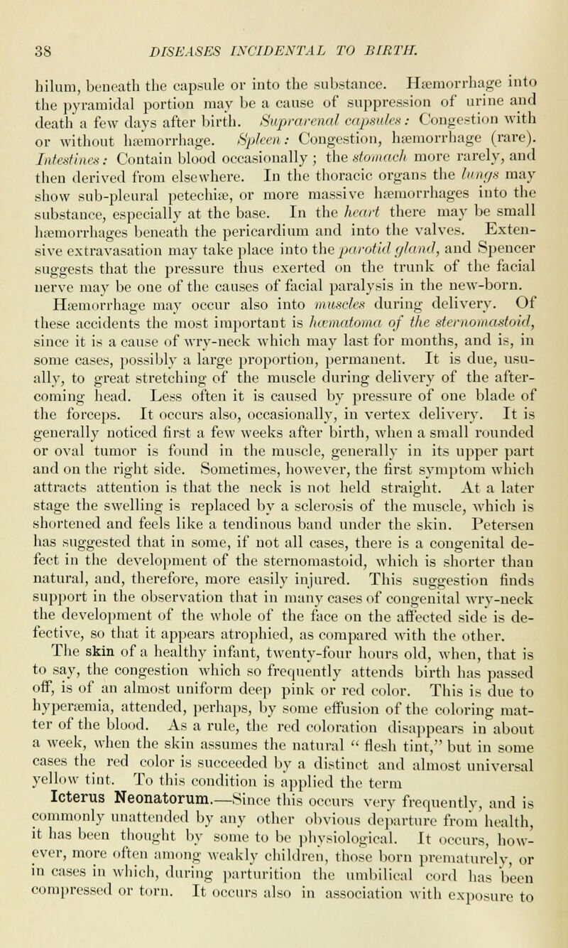 hilum, beneath the capsule or into the substance. Haemorrhage into the pyramidal portion may be a cause of suppression of urine and death a few days after birth. Suprarenal capsules: Congestion with or without haemorrhage. Spleen: Congestion, haemorrhage (rare). Intestines: Contain blood occasionally ; the stomach more rarely, and then derived from elsewhere. In the thoracic organs the lungs may show sub-pleural petechias, or more massive haemorrhages into the substance, especially at the base. In the heart there may be small haemorrhages beneath the pericardium and into the valves. Exten- sive extravasation may take place into the parotid gland, and Spencer suggests that the pressure thus exerted on the trunk of the facial nerve may be one of the causes of facial paralysis in the new-born. Haemorrhage may occur also into muscles during delivery. Of these accidents the most important is hematoma of the sternomastoid, since it is a cause of wry-neck which may last for months, and is, in some cases, possibly a large proportion, permanent. It is due, usu- ally, to great stretching of the muscle during delivery of the after- coming head. Less often it is caused by pressure of one blade of the forcejDS. It occurs also, occasionally, in vertex delivery. It is generally noticed first a few weeks after birth, when a small rounded or oval tumor is found in the muscle, generally in its upper part and on the right side. Sometimes, however, the first symptom which attracts attention is that the neck is not held straight. At a later stage the swelling is replaced by a sclerosis of the muscle, which is shortened and feels like a tendinous band under the skin. Petersen has suggested that in some, if not all cases, there is a congenital de- fect in the development of the sternomastoid, which is shorter than natural, and, therefore, more easily injured. This suggestion finds support in the observation that in many cases of congenital wry-neck the development of the whole of the face on the affected side is de- fective, so that it appears atrophied, as compared with the other. The skin of a healthy infant, twenty-four hours old, when, that is to say, the congestion which so frequently attends birth has passed off, is of an almost uniform deep pink or red color. This is due to hyperaemia, attended, perhaps, by some effusion of the coloring mat- ter of the blood. As a rule, the red coloration disappears in about a week, when the skin assumes the natural  flesh tint, but in some cases the red color is succeeded by a distinct and almost universal yellow tint. To this condition is applied the term Icterus Neonatorum.—Since this occurs very frequently, and is commonly unattended by any other obvious departure from health, it has been thought by some to be physiological. It occurs, how- ever, more often among weakly children, those born prematurely, or in cases in which, during parturition the umbilical cord has been compressed or torn. It occurs also in association with exposure to