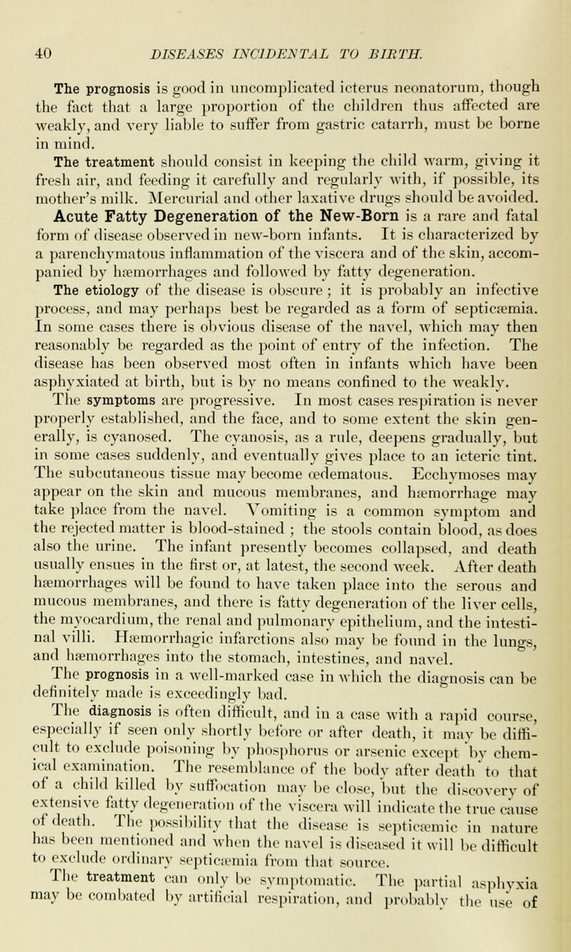 The prognosis is good in uncomplicated icterus neonatorum, though the fact that a large proportion of the children thus affected are weakly, and very liable to suffer from gastric catarrh, must be borne in mind. The treatment should consist in keeping the child warm, giving it fresh air, aud feeding it carefully and regularly with, if possible, its mother's milk. Mercurial and other laxative drugs should be avoided. Acute Fatty Degeneration of the New-Born is a rare and fatal form of disease observed in new-born infants. It is characterized by a parenchymatous inflammation of the viscera and of the skin, accom- panied by haemorrhages and followed by fatty degeneration. The etiology of the disease is obscure ; it is probably an infective process, and may perhaps best be regarded as a form of septicaemia. In some cases there is obvious disease of the navel, which may then reasonably be regarded as the point of entry of the infection. The disease has been observed most often in infants which have been asphyxiated at birth, but is by no means confined to the weakly. The symptoms are progressive. In most cases respiration is never properly established, and the face, and to some extent the skin gen- erally, is cyanosed. The cyanosis, as a rule, deepens gradually, but in some cases suddenly, and eventually gives place to an icteric tint. The subcutaneous tissue may become edematous. Ecchvmoses may appear on the skin and mucous membranes, and haemorrhage may take place from the navel. Vomiting is a common symptom and the rejected matter is blood-stained ; the stools contain blood, as does also the urine. The infant presently becomes collapsed, and death usually ensues in the first or, at latest, the second week. After death haemorrhages will be found to have taken place into the serous and mucous membranes, and there is fatty degeneration of the liver cells, the myocardium, the renal and pulmonary epithelium, and the intesti- nal villi. Haeiriorrhagic infarctions also may be found in the lungs, and haemorrhages into the stomach, intestines, and navel. The prognosis in a well-marked case in which the diagnosis can be definitely made is exceedingly bad. The diagnosis is often difficult, and in a case with a rapid course, especially if seen only shortly before or after death, it may be diffi- cult to exclude poisoning by phosphorus or arsenic except by chem- ical examination. The resemblance of the body after death'to that of a child killed by suffocation may be close, but the discovery of extensive fatty degeneration of the viscera will indicate the true cause of death. The possibility that the disease is septicemic in nature has been mentioned and when the navel is diseased it will be difficult to exclude ordinary septicemia from that source. The treatment can only be symptomatic. The partial asphyxia may be combated by artificial respiration, and probably the use of