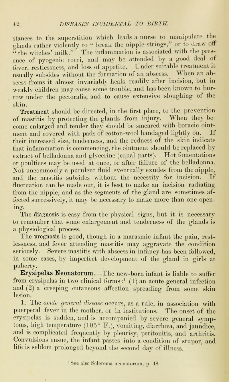 stances to the superstition which leads a nurse to manipulate the glands rather violently to  break the nipple-strings, or to draw off  the witches' milk. The inflammation is associated with the pres- ence of pyogenic cocci, and may be attended by a good deal of fever, restlessness, and loss of appetite. Under suitable treatment it usually subsides without the formation of an abscess. When an ab- scess froms it almost invariably heals readily after incision, but in weakly children may cause some trouble, and has been known to bur- row under the pectoralis, and to cause extensive sloughing of the skin. Treatment should be directed, in the first place, to the prevention of mastitis by protecting the glands from injury. When they be- come enlarged and tender they should be smeared with boracic oint- ment and covered with pads of cotton-wool bandaged lightly on. If their increased size, tenderness, and the redness of the skin indicate that inflammation is commencing, the ointment should be replaced by extract of belladonna and glycerine (equal parts). Hot fomentations or poultices may be used at once, or after failure of the belladonna. Not uncommonly a purulent fluid eventually exudes from the nipple, and the mastitis subsides without the necessity for incision. If fluctuation can be made out, it is best to make an incision radiating from the nipple, and as the segments of the gland are sometimes af- fected successively, it may be necessary to make more than one open- ing. The diagnosis is easy from the physical signs, but it is necessary to remember that some enlargement and tenderness of the glands is a physiological process. The prognosis is good, though in a marasmic infant the pain, rest- lessness, and fever attending mastitis may aggravate the condition seriously. Severe mastitis with abscess in infancy has been followed, in some cases, by imperfect development of the gland in girls at puberty. Erysipelas Neonatorum.—The new-born infant is liable to suffer from erysipelas in two clinical forms :' (1) an acute general infection and (2) a creeping cutaneous affection spreading from some skin lesion. 1. The acute general disease occurs, as a rule, in association with puerperal fever in the mother, or in institutions. The onset of the erysipelas is sudden, and is accompanied by severe general symp- toms, high temperature (105° F.), vomiting, diarrhoea, and jaundice, and is complicated frequently by pleurisy, peritonitis, and arthritis. Convulsions ensue, the infant passes into a condition of stupor, and life is seldom prolonged beyond the second day of illness. 1 See also Sclerema neonatorum, p. 48.