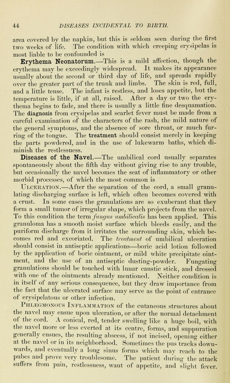 area covered by the napkin, but this is seldom seen during the first two weeks of life. The condition with which creeping erysipelas is most liable to be confounded is Erythema Neonatorum.—This is a mild affection, though the erythema may be exceedingly widespread. It makes its appearance usually about the second or third day of life, and spreads rapidly over the greater part of the trunk and limbs. The skin is red, full, and a little tense. The infant is restless, and loses appetite, but the temperature is little, if at all, raised. After a day or two the ery- thema begins to fade, and there is usually a little fine desquamation. The diagnosis from erysipelas and scarlet fever must be made from a careful examination of the characters of the rash, the mild nature of the general symptoms, aud the absence of sore throat, or much fur- ring of the tongue. The treatment should consist merely in keeping the parts powdered, and in the use of lukewarm baths, which di- minish the restlessness. Diseases of the Navel.—The umbilical cord usually separates spontaneously about the fifth day without giving rise to any trouble, but occasionally the navel becomes the seat of inflammatory or other morbid processes, of which the most common is Ulceration.—After the separation of the cord, a small granu- lating discharging surface is left, which often becomes covered with a crust. In some cases the granulations are so exuberant that they form a small tumor of irregular shape, which projects from the navel. To this condition the term fungus umbiliealis has been applied. This granuloma has a smooth moist surface which bleeds easily, and the puriform discharge from it irritates the surrounding skin, which be- comes red and excoriated. The treatment of umbilical ulceration should consist in antiseptic applications—boric acid lotion followed by the application of boric ointment, or mild white precipitate oint- ment, and the use of an antiseptic dusting-powder. Fungating granulations should be touched with lunar caustic stick, and dressed with one of the ointments already mentioned. Neither condition is in itself of any serious consequence, but they draw importance from the fact that the ulcerated surface may serve as the point of entrance of erysipelatous or other infection. Phlegmonous Inflammation of the cutaneous structures about the navel may ensue upon ulceration, or after the normal detachment of the cord. A conical, red, tender swelling like a huge boil, with the navel more or less everted at its centre, forms, and suppuration generally ensues, the resulting abscess, if not incised, opening either at the navel or in its neighborhood. Sometimes the pus tracks down- wards, and eventually a long sinus forms which may reach to the pubes aud prove very troublesome. The patient during the attack suffers from pain, restlessness, want of appetite, and slight fever.