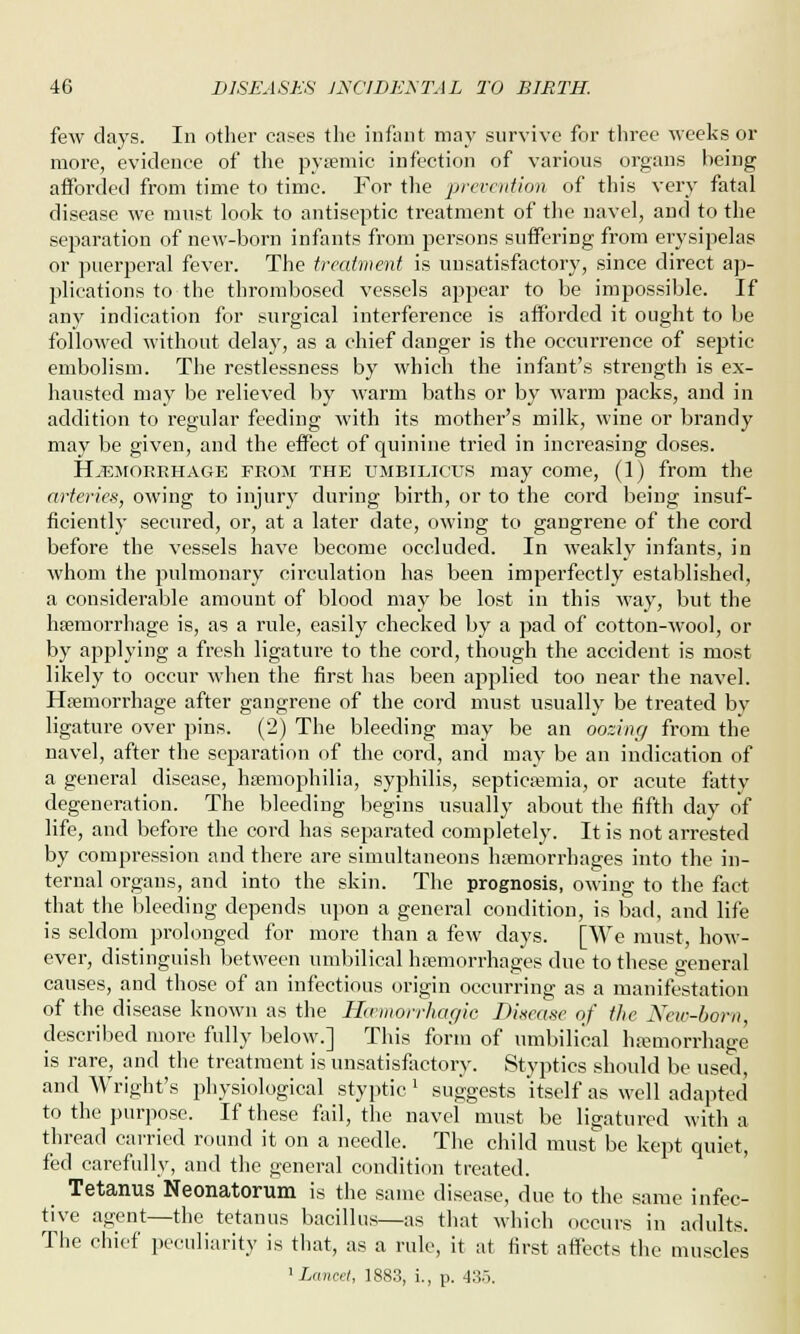 few days. In other cases the infant may survive for three weeks or more, evidence of the pysemic infection of various organs being afforded from time to time. For the prevention of this very fatal disease we must look to antiseptic treatment of the navel, and to the separation of new-born infants from persons suffering from erysipelas or puerperal fever. The treatment is unsatisfactory, since direct ap- plications to the thrombosed vessels appear to be impossible. If any indication for surgical interference is afforded it ought to be followed without delay, as a chief danger is the occurrence of septic embolism. The restlessness by which the infant's strength is ex- hausted may be relieved by warm baths or by warm packs, and in addition to regular feeding with its mother's milk, wine or brandy may be given, and the effect of quinine tried in increasing doses. Haemorrhage from the UMBILICUS may come, (1) from the arteries, owing to injury during birth, or to the cord being insuf- ficiently secured, or, at a later date, owing to gangrene of the cord before the vessels have become occluded. In weakly infants, in whom the pulmonary circulation has been imperfectly established, a considerable amount of blood may be lost in this way, but the haemorrhage is, as a rule, easily checked by a pad of cotton-wool, or by applying a fresh ligature to the cord, though the accident is most likely to occur when the first has been applied too near the navel. Haemorrhage after gangrene of the cord must usually be treated by ligature over pins. (2) The bleeding may be an oozing from the navel, after the separation of the cord, and may be an indication of a general disease, haemophilia, syphilis, septicaemia, or acute fatty degeneration. The bleeding begins usually about the fifth day of life, and before the cord has separated completely. It is not arrested by compression and there are simultaneous haemorrhages into the in- ternal organs, and into the skin. The prognosis, owing to the fact that the bleeding depends upon a general condition, is bad, and life is seldom prolonged for more than a few days. [We must, how- ever, distinguish between umbilical haemorrhages due to these general causes, and those of an infectious origin occurring as a manifestation of the disease known as the Hcemorrhagic Disease of the New-born, described more fully below.] This form of umbilical haemorrhage is rare, and the treatment is unsatisfactory. Styptics should be used, and Wright's physiological styptic ' suggests itself as well adapted to the purpose. If these fail, the navel must be ligatured with a thread carried round it on a needle. The child must be kept quiet, fed carefully, and the general condition treated. Tetanus Neonatorum is the same disease, due to the same infec- tive agent—the tetanus bacillus—as that which occurs in adults. The chief peculiarity is that, as a rule, it at first affects the muscles 1 Lancet, 1883, i., p. 435.