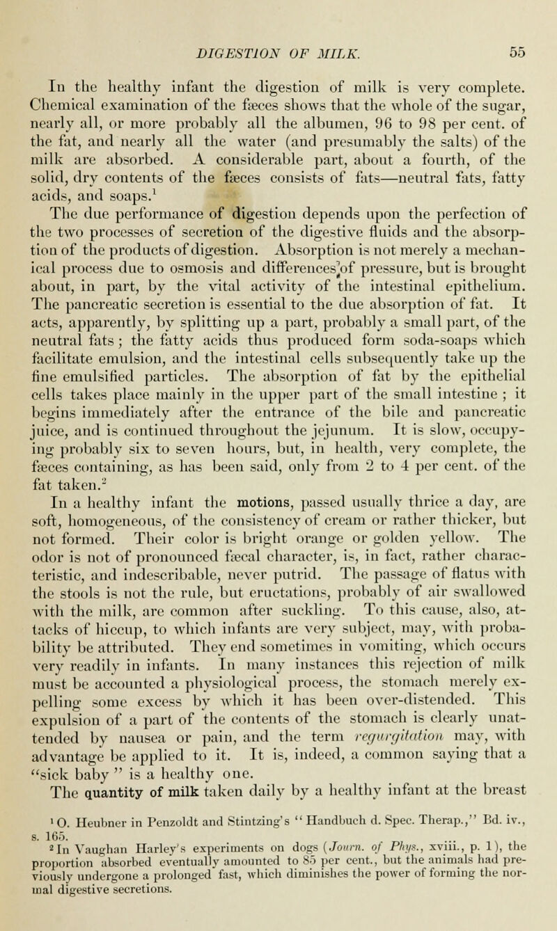 In the healthy infant the digestion of milk is very complete. Chemical examination of the fseces shows that the whole of the sugar, nearly all, or more probably all the albumen, 96 to 98 per cent, of the fat, and nearly all the water (and presumably the salts) of the milk are absorbed. A considerable part, about a fourth, of the solid, dry contents of the fseces consists of fats—neutral fats, fatty acids, and soaps.1 The due performance of digestion depends upon the perfection of the two processes of secretion of the digestive fluids and the absorp- tion of the products of digestion. Absorption is not merely a mechan- ical process due to osmosis and differences^ pressure, but is brought about, in part, by the vital activity of the intestinal epithelium. The pancreatic secretion is essential to the due absorption of fat. It acts, apparently, by splitting up a part, probably a small part, of the neutral fats; the fatty acids thus produced form soda-soaps which facilitate emulsion, and the intestinal cells subsequently take up the fine emulsified particles. The absorption of fat by the epithelial cells takes place mainly in the upper part of the small intestine ; it begins immediately after the entrance of the bile and pancreatic juice, and is continued throughout the jejunum. It is slow, occupy- ing probably six to seven hours, but, in health, very complete, the freces containing, as has been said, only from 2 to 4 per cent, of the fat taken.2 In a healthy infant the motions, passed usually thrice a day, are soft, homogeneous, of the consistency of cream or rather thicker, but not formed. Their color is bright orange or golden yellow. The odor is not of pronounced fecal character, is, in fact, rather charac- teristic, and indescribable, never putrid. The passage of flatus with the stools is not the rule, but eructations, probably of air swallowed with the milk, are common after suckling. To this cause, also, at- tacks of hiccup, to which infants are very subject, may, with proba- bility be attributed. They end sometimes in vomiting, which occurs very readily in infants. In man)- instances this rejection of milk must be accounted a physiological process, the stomach merely ex- pelling some excess by which it has been over-distended. This expulsion of a part of the contents of the stomach is clearly unat- tended by nausea or pain, and the term regurgitation may, with advantage be applied to it. It is, indeed, a common saying that a sick baby  is a healthy one. The quantity of milk taken daily by a healthy infant at the breast »0. Heubner in Penzoldt and Stintzing's  Handbuch d. Spec. Therap., Bd. iv., s. 165. 2In Vaughan Harley's experiments on dogs (Journ. oj Phys., xvm., p. 1), tbe proportion absorbed eventually amounted to 85 per cent., but the animals had pre- viously undergone a prolonged fast, which diminishes the power of forming the nor- mal digestive secretions.