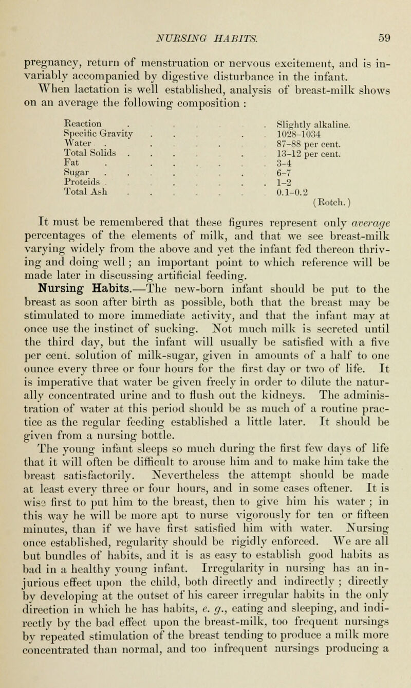 pregnancy, return of menstruation or nervous excitement, and is in- variably accompanied by digestive disturbance in the infant. When lactation is well established, analysis of breast-milk shows on an average the following composition : Reaction . . Slightly alkaline. Specific Gravity . . . 1028-1034 Water . . . 87-88 per cent. Total Solids ...... 13-12 per cent. Fat . ... 3-4 .Sugar . . ... 6-7 Proteids . .... 1-2 Total Ash . . 0.1-0.2 (Botch.) It must be remembered that these figures represent only average percentages of the elements of milk, and that we see breast-milk varying widely from the above and yet the infant fed thereon thriv- ing and doing well; an important point to which reference will be made later in discussing artificial feeding. Nursing Habits.—The new-born infant should be put to the breast as soon after birth as possible, both that the breast may be stimulated to more immediate activity, and that the infant may at once use the instinct of sucking. Not much milk is secreted until the third day, but the infant will usually be satisfied with a five per cent, solution of milk-sugar, given in amounts of a half to one ounce every three or four hours for the first day or two of life. It is imperative that water be given freely in order to dilute the natur- ally concentrated urine and to flush out the kidneys. The adminis- tration of water at this period should be as much of a routine prac- tice as the regular feeding established a little later. It should be given from a nursing bottle. The young infant sleeps so much during the first few days of life that it will often be difficult to arouse him and to make him take the breast satisfactorily. Nevertheless the attempt should be made at least every three or four hours, and in some cases oftener. It is wise first to put him to the breast, then to give him his water ; in this way he will be more apt to nurse vigorously for ten or fifteen minutes, than if we have first satisfied him with water. Nursing once established, regularity should be rigidly enforced. We are all but bundles of habits, and it is as easy to establish good habits as bad in a healthy young infant. Irregularity in nursing has an in- jurious effect upon the child, both directly and indirectly ; directly by developing at the outset of his career irregular habits in the only direction in which he has habits, e. g., eating and sleeping, and indi- rectly by the bad effect upon the breast-milk, too frequent nursings by repeated stimulation of the breast tending to produce a milk more concentrated than normal, and too infrequent nursings producing a