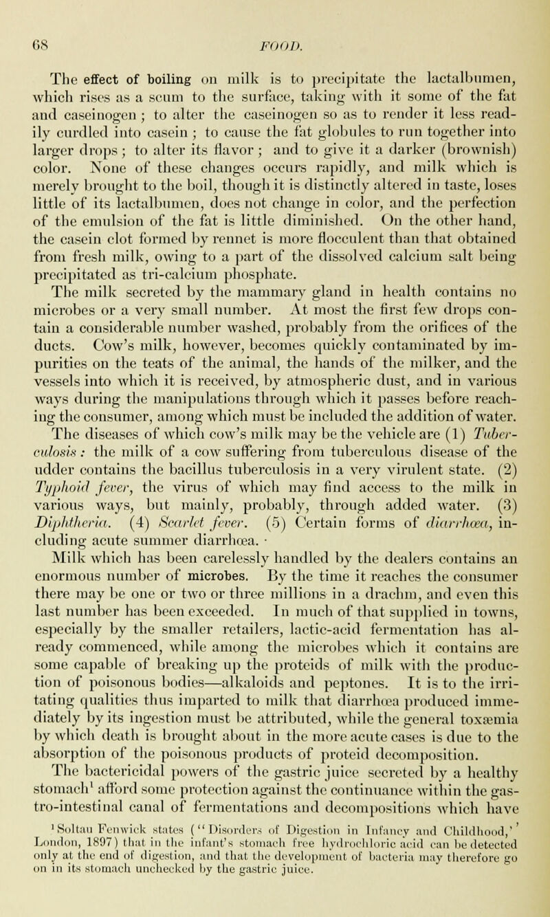 The effect of boiling on milk is to precipitate the lactalbumen, which rises as a scum to the surface, taking with it some of the fat and caseinogen ; to alter the caseinogen so as to render it less read- ily curdled into casein ; to cause the fat globules to run together into larger drops; to alter its flavor ; and to give it a darker (brownish) color. None of these changes occurs rapidly, and milk which is merely brought to the boil, though it is distinctly altered in taste, loses little of its lactalbumen, does not change in color, and the perfection of the emulsion of the fat is little diminished. On the other hand, the casein clot formed by rennet is more flocculent than that obtained from fresh milk, owing to a part of the dissolved calcium salt being precipitated as tri-calcium phosphate. The milk secreted by the mammary gland in health contains no microbes or a very small number. At most the first few drops con- tain a considerable number washed, probably from the orifices of the ducts. Cow's milk, however, becomes quickly contaminated by im- purities on the teats of the animal, the hands of the milker, and the vessels into which it is received, by atmospheric dust, and in various ways during the manipulations through which it passes before reach- ing the consumer, among which must be included the addition of water. The diseases of which cow's milk may be the vehicle are (1) Tuber- culosa : the milk of a cow suffering from tuberculous disease of the udder contains the bacillus tuberculosis in a very virulent state. (2) Typhoid fever, the virus of which may find access to the milk in various ways, but mainly, probably, through added water. (3) Diphtheria. (4) Scarlet fever. (5) Certain forms of diarrhoea, in- cluding acute summer diarrhoea. • Milk which has been carelessly handled by the dealers contains an enormous number of microbes. By the time it reaches the consumer there may be one or two or three millions in a drachm, and even this last number has been exceeded. In much of that supplied in towns, especially by the smaller retailers, lactic-acid fermentation has al- ready commenced, while among the microbes which it contains are some capable of breaking up the proteids of milk with the produc- tion of poisonous bodies—alkaloids and peptones. It is to the irri- tating qualities thus imparted to milk that diarrhcea produced imme- diately by its ingestion must be attributed, while the general toxfemia by which death is brought about in the more acute cases is due to the absorption of the poisonous products of proteid decomposition. The bactericidal powers of the gastric juice secreted by a healthy stomach1 afford some protection against the continuance within the gas- trointestinal canal of fermentations and decompositions which have 1 Soltau Fenwick states (Disorders of Digestion in Infancy and Childhood,'' London, 1897) that in the infant's stomach free hydrochloric acid can he detected only at the end of digestion, and that the development of bacteria may therefore go on in its stomach unchecked by the gastric juice.