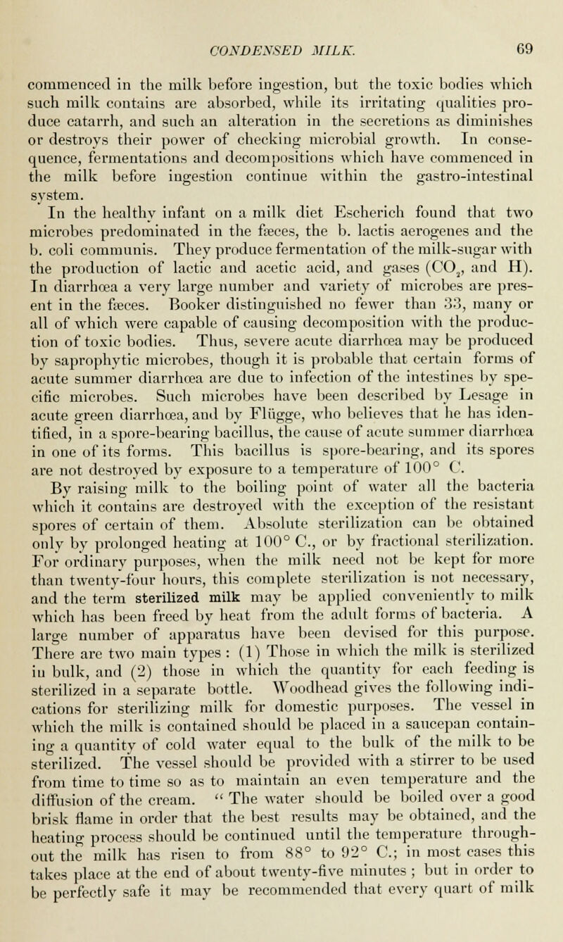 commenced in the milk before ingestion, but the toxic bodies which such milk contains are absorbed, while its irritating qualities pro- duce catarrh, and such an alteration in the secretions as diminishes or destroys their power of checking microbial growth. In conse- quence, fermentations and decompositions which have commenced in the milk before ingestion continue within the gastro-intestinal system. In the healthy infant on a milk diet Escherich found that two microbes predominated in the freces, the b. lactis aerogenes and the b. coli communis. They produce fermentation of the milk-sugar with the production of lactic and acetic acid, and gases (C02, and H). In diarrhoea a very large number and variety of microbes are pres- ent in the freces. Booker distinguished no fewer than .'3.'5, many or all of which were capable of causing decomposition with the produc- tion of toxic bodies. Thus, severe acute diarrhoea may be produced by saprophytic microbes, though it is probable that certain forms of acute summer diarrhoea are due to infection of the intestines by spe- cific microbes. Such microbes have been described by Lesage in acute green diarrhoea, aud by Fliigge, who believes that he has iden- tified, in a spore-bearing bacillus, the cause of acute summer diarrhoea in one of its forms. This bacillus is spore-bearing, and its spores are not destroyed by exposure to a temperature of 100° C. By raising milk to the boiling point of water all the bacteria which it contains are destroyed with the exception of the resistant spores of certain of them. Absolute sterilization can be obtained only by prolonged heating at 100° C, or by fractional sterilization. For ordinary purposes, when the milk need not be kept for more than twenty-four hours, this complete sterilization is not necessary, and the term sterilized milk may be applied conveniently to milk which has been freed by heat from the adult forms of bacteria. A large number of apparatus have been devised for this purpose. There are two main types : (1) Those in which the milk is sterilized in bulk, and (2) those in which the quantity for each feeding is sterilized in a separate bottle. Woodhead gives the following indi- cations for sterilizing milk for domestic purposes. The vessel in which the milk is contained should be placed in a saucepan contain- ing a quantity of cold water equal to the bulk of the milk to be sterilized. The vessel should be provided with a stirrer to be used from time to time so as to maintain an even temperature and the diffusion of the cream.  The water should be boiled over a good brisk flame in order that the best results may be obtained, and the heating process should be continued until the temperature through- out the milk has risen to from 88° to 92° C; in most cases this takes place at the end of about twenty-five minutes ; but in order to be perfectly safe it may be recommended that every quart of milk