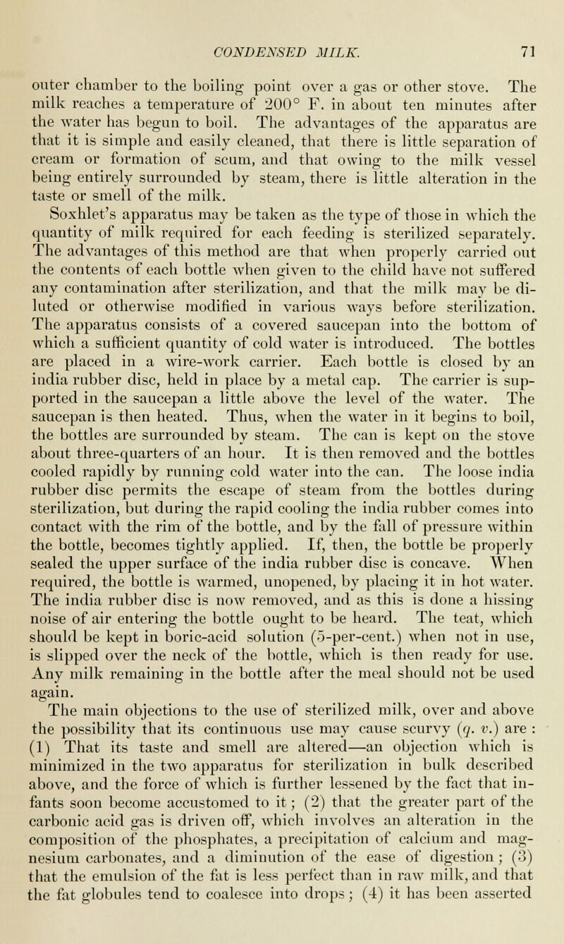 outer chamber to the boiling point over a gas or other stove. The milk reaches a temperature of 200° F. in about ten minutes after the water has begun to boil. The advantages of the apparatus are that it is simple and easily cleaned, that there is little separation of cream or formation of scum, and that owing to the milk vessel being entirely surrounded by steam, there is little alteration in the taste or smell of the milk. Soxhlet's apparatus may be taken as the type of those in which the cjuantity of milk required for each feeding is sterilized separately. The advantages of this method are that when properly carried out the contents of each bottle when given to the child have not suffered any contamination after sterilization, and that the milk may be di- luted or otherwise modified in various ways before sterilization. The apparatus consists of a covered saucepan into the bottom of which a sufficient quantity of cold water is introduced. The bottles are placed in a wire-work carrier. Each bottle is closed by an india rubber disc, held in place by a metal cap. The carrier is sup- ported in the saucepan a little above the level of the water. The saucepan is then heated. Thus, when the water in it begins to boil, the bottles are surrounded by steam. The can is kept on the stove about three-quarters of an hour. It is then removed and the bottles cooled rapidly by running cold water into the can. The loose india rubber disc permits the escape of steam from the bottles during sterilization, but during the rapid cooling the india rubber comes into contact with the rim of the bottle, and by the fall of pressure within the bottle, becomes tightly applied. If, then, the bottle be properly sealed the upper surface of the india rubber disc is concave. When required, the bottle is warmed, unopened, by placing it in hot water. The india rubber disc is now removed, and as this is done a hissing noise of air entering the bottle ought to be heard. The teat, which should be kept in boric-acid solution (o-per-cent.) when not in use, is slipped over the neck of the bottle, which is then ready for use. Any milk remaining in the bottle after the meal should not be used again. The main objections to the use of sterilized milk, over and above the possibility that its continuous use may cause scurvy (q. v.) are : (1) That its taste and smell are altered—an objection which is minimized in the two apparatus for sterilization in bulk described above, and the force of which is further lessened by the fact that in- fants soon become accustomed to it; (2) that the greater part of the carbonic acid gas is driven off, which involves an alteration in the composition of the phosphates, a precipitation of calcium and mag- nesium carbonates, and a diminution of the ease of digestion ; (3) that the emulsion of the fat is less perfect than in raw milk, and that the fat globules tend to coalesce into drops; (4) it has been asserted