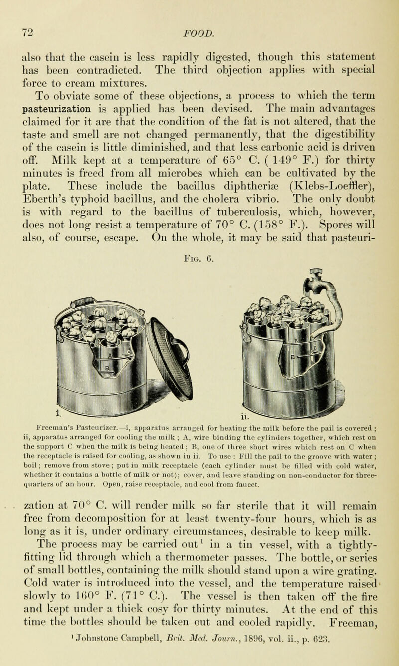 also that the casein is less rapidly digested, though this statement has been contradicted. The third objection applies with special force to cream mixtures. To obviate some of these objections, a process to which the term pasteurization is applied has been devised. The main advantages claimed for it are that the condition of the fat is not altered, that the taste and smell are not changed permanently, that the digestibility of the casein is little diminished, and that less carbonic acid is driven off. Milk kept at a temperature of 65° C. ( 149° F.) for thirty minutes is freed from all microbes which can be cultivated by the plate. These include the bacillus diphtheria? Eberth's typhoid bacillus, and the cholera vibrio. is with regard to the bacillus of tuberculosis, does not long resist a temperature of 70° C. (158° (Klebs-Loeffler), The only doubt which, however, F.). Spores will also, of course, escape. On the whole, it may be said that pasteuri- Fig. 6. Freeman's Pasteurizer.—i, apparatus arranged for heating tbe milk before the pail is covered ; ii, apparatus arranged for cooling the milk ; A, wire binding the cylinders together, which rest on the support C when tbe milk is being heated; B, one of three short wires which rest on C when the receptacle is raised for cooling, as shown in ii. To use : Fill the pail to the groove with water; boil; remove from stove; put in milk receptacle (each cylinder must be filled with cold water, whether it contains a bottle of milk or not); cover, and leave standing on non-conductor for three- quarters of an hour. Open, raise receptacle, and cool from faucet. zation at 70° C. will render milk so far sterile that it will remain free from decomposition for at least twenty-four hours, which is as long as it is, under ordinary circumstances, desirable to keep milk. The process may be carried out' in a tin vessel, with a tightly- fitting lid through which a thermometer passes. The bottle, or series of small bottles, containing the milk should stand upon a wire grating. Cold water is introduced into the vessel, and the temperature raised slowly to 160° F. (71° C). The vessel is then taken off the fire and kept under a thick cosy for thirty minutes. At the end of this time the bottles should be taken out and cooled rapidly. Freeman, 'Johnstone Campbell, Brit. Med. Journ., 1896, vol. ii., p. 623.