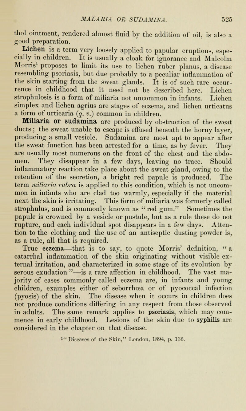 thol ointment, rendered almost fluid by the addition of oil, is also a good preparation. Lichen is a term very loosely applied to papular eruptions, espe- cially in children. It is usually a cloak for ignorance and Malcolm Morris1 proposes to limit its use to lichen ruber planus, a disease resembling psoriasis, but due probably to a peculiar inflammation of the skin starting from the sweat glands. It is of such rare occur- rence in childhood that it need not be described here. Lichen strophulosis is a form of miliaria not uncommon in infants. Lichen simplex and lichen agrius are stages of eczema, and lichen urticatus a form of urticaria (q. v.) common in children. Miliaria or sudamina are produced by obstruction of the sweat ducts; the sweat unable to escape is effused beneath the horny layer, producing a small vesicle. Sudamina are most apt to appear after the sweat function has been arrested for a time, as by fever. They are usually most numerous on the front of the chest and the abdo- men. They disappear in a few days, leaving no trace. Should inflammatory reaction take place about the sweat gland, owing to the retention of the secretion, a bright red papule is produced. The term miliaria rubra is applied to this condition, which is not uncom- mon in infants who are clad too warmly, especially if the material next the skin is irritating. This form of miliaria was formerly called strophulus, and is commonly known as  red gum. Sometimes the papule is crowned by a vesicle or pustule, but as a rule these do not rupture, and each individual spot disappears in a few days. Atten- tion to the clothing and the use of an antiseptic dusting powder is, as a rule, all that is required. True eczema—that is to say, to quote Morris' definition,  a catarrhal inflammation of the skin originating without visible ex- ternal irritation, and characterized in some stage of its evolution by serous exudation —is a rare affection in childhood. The vast ma- jority of cases commonly called eczema are, in infants and young children, examples either of seborrhcea or of pyococcal infection (pyosis) of the skin. The disease when it occurs in children does not produce conditions differing in any respect from those observed in adults. The same remark applies to psoriasis, which may com- mence in early childhood. Lesions of the skin due to syphilis are considered in the chapter on that disease. •Diseases of the Skin, London, 1894, p. 136.