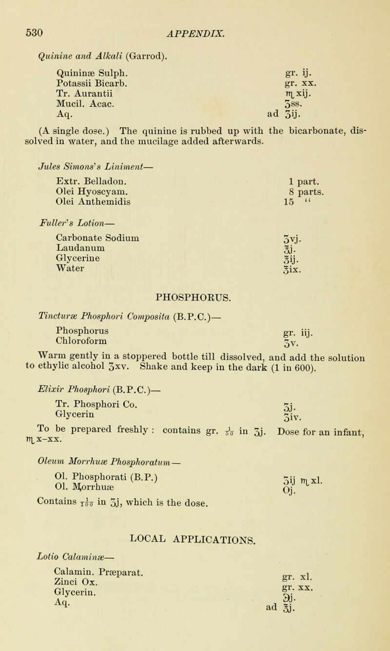 Quinine and Alkali (Garrod). Quininae Sulph. gr. ij. Potassii Bicarb. gr. xx. Tr. Aurantii ixij. Mucil. Acac. 3SS- Aq. ad 3ij. (A single dose.) The quinine is rubbed up with the bicarbonate, dis- solved in water, and the mucilage added afterwards. Jules Simons's Liniment- Extr. Belladon. 1 part. Olei Hyoscyam. Olei Anthemidis 8 parts, 15  Fuller's Lotion— Carbonate Sodium 5vj. Laudanum 3j- Glycerine Water §ij. Six. PHOSPHORUS. Tincturse. Phosphori Composita (B. P.C.)— Phosphorus Chloroform gr- »j- Warm gently in a stoppered bottle till dissolved, and add the solution to ethylic alcohol 5xv. Shake and keep in the dark (1 in 600). Elixir Phosphori (B.P.C.)— Tr. Phosphori Co. *j. Glycerin ^iy To be prepared freshly : contains gr. ^ in 3j. Dose for an infant, n^x-xx. Oleum Morrhuse Phosphoratum — Ol. Phosphorati (B.P.) >-;; „, „i 01. Miorrhuse Oj Contains ^ in 5j, which is the dose. LOCAL APPLICATIONS. Lolio Calaminse— Calamin. Prseparat. „,. _, Zinci Ox. f- XL Glycerin. f£ xx> ad |;