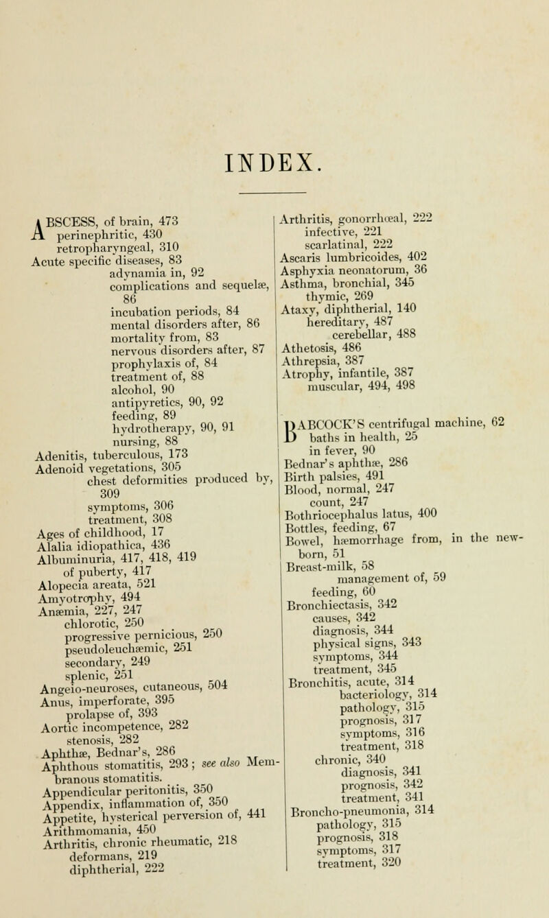 INDEX * BSCESS, of brain, 473 A perinephritis 430 retropharyngeal, 310 Acute specific diseases, 83 adynamia in, 92 complications and sequelae, 86 incubation periods, 84 mental disorders after, 86 mortality from, 83 nervous disorders after, 87 prophylaxis of, 84 treatment of, 88 alcohol, 90 antipyretics, 90, 92 feeding, 89 hydrotherapy, 90, 91 nursing, 88 Adenitis, tuberculous, 173 Adenoid vegetations, 305 chest deformities produced by, 309 symptoms, 306 treatment, 308 Ages of childhood, 17 Alalia idiopathica, 436 Albuminuria, 417, 418, 419 of puberty, 417 Alopecia areata, 521 Amvotrophy, 494 Ansemia, 227, 247 chlorotic, 250 progressive pernicious, 250 pseudoleucha»mic, 251 secondary, 249 splenic, 251 Angeio-neuroses, cutaneous, 504 Anus, imperforate, 395 prolapse of, 393 Aortic incompetence, 282 stenosis, 282 Aphtha;, Bednar's, 286 Aphthous stomatitis, 293 ; see also Mem branous stomatitis. Appendicular peritonitis, 350 Appendix, inflammation of, 350 Appetite, hysterical perversion of, 441 Arithmomania, 450 Arthritis, chronic rheumatic, 218 deformans, 219 diphtherial, 222 Arthritis, gonorrheal, 222 infective, 221 scarlatinal, 222 Ascaris lumbricoides, 402 Asphyxia neonatorum, 36 Asthma, bronchial, 345 thymic, 269 Ataxy, diphtherial, 140 hereditary, 487 cerebellar, 488 Athetosis, 486 Athrepsia, 387 Atrophy, infantile, 387 muscular, 494, 498 BABCOCK'S centrifugal machine, 62 baths in health, 25 in fever, 90 Bednar's aphtha?, 286 Birth palsies, 491 Blood, normal, 247 count, 247 Bothriocephalus latus, 400 Bottles, feeding, 67 Bowel, haemorrhage from, born, 51 Breast-milk, 58 management of, 59 feeding, 60 Bronchiectasis, 342 causes, 342 diagnosis, 344 physical signs, 343 symptoms, 344 treatment, 345 Bronchitis, acute, 314 bacteriology, 314 prognosis, 317 symptoms, 316 treatment, 318 chronic, 340 diagnosis, 341 prognosis, 342 treatment, 341 Broncho-pneumonia, 314 pathology, 315 prognosis, 318 svmptoms, 317 treatment, 320 in the new-