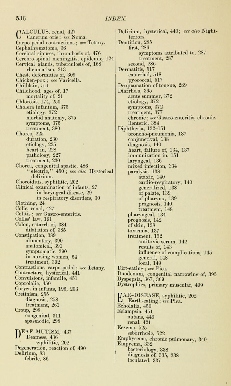 pALCULUS, renal, 427 \J Cancrum oris ; see Noma. Carpo-pedal contractions ; see Tetany. Cephalhematoma, 36 Cerebral sinuses, thrombosis of, 476 Cerebro-spinal meningitis, epidemic, 124 Cervical glands, tuberculosis of, 168 rheumatism, 213 Chest, deformities of, 309 Chicken-pox ; see Varicella. Chilblain, 511 Childhood, ages of, 17 mortality of, 21 Chlorosis, 174, 250 Cholera infantum, 375 etiology, 372 morbid anatomy, 375 symptoms, 375 treatment, 380 Chorea, 225 duration, 230 etiology, 225 heart in, 228 pathology, 227 treatment, 230 Chorea, congenital spastic, 486 '' electric, 450 ; see also Hysterical delirium. Choroiditis, syphilitic, 202 Clinical examination of infants, 27 in laryngeal disease, 29 in respiratory disorders, 30 Clothing, 24 Colic, renal, 427 Colitis ; see Gastro-enteritis. Colles' law, 191 Colon, catarrh of, 384 dilatation of, 385 Constipation, 389 alimentary, 390 anatomical, 391 symptomatic, 390 in nursing women, 64 treatment, 392 Contractions, carpo-pedal; see Tetany. Contracture, hysterical, 441 Convulsions, infantile, 451 Coprolalia, 450 Coryza in infants, 196, 203 Cretinism, 255 diagnosis, 258 treatment, 261 Croup, 298 congenital, 311 spasmodic, 298 DEAF-MUTISM, 437 Deafness, 436 syphilitic, 202 Degeneration, reaction of, 490 Delirium, 83 febrile, 86 Delirium, hysterical, 440; see also Night- terrors. Dentition, 285 first, 286 symptoms attributed to, 287 treatment, 287 second, 286 Dermatitis, 517 catarrhal, 518 pyococcal, 517 Desquamation of tongue, 289 Diarrhoea, 365 acute summer, 372 etiology, 372 symptoms, 372 treatment, 377 chronic ; see Gastro-enteritis, chronic, lienteric, 384 Diphtheria, 132-151 broncho-pneumonia, 137 conjunctival, 138 diagnosis, 140 heart, failure of, 134, 137 immunization in, 151 laryngeal, 136 mixed infection, 134 paralysis, 138 ataxic, 140 cardio-respiratory, 140 generalized, 138 of palate, 139 of pharynx, 139 prognosis, 140 treatment, 148 pharyngeal, 134 prognosis, 142 of skin, 138 toxaemia, 137 treatment, 132 antitoxic serum, 142 results of, 143 influence of complications, 145 general, 148 local, 149 Dirt-eating; see Pica. Duodenum, congenital narrowing of, 395 Dyspepsia, 367, 369 Dystrophies, primary muscular, 499 EAR-DISEASE, syphilitic, 202 Earth-eating; see Pica. Echolalia, 450 Eclampsia, 451 nutans, 449 renal, 421 Eczema, 525 seborrhoeie, 522 Emphysema, chronic pulmonary, 340 Empyema, 332 bacteriology, 338 diagnosis of, 335, 338 loculated, 337