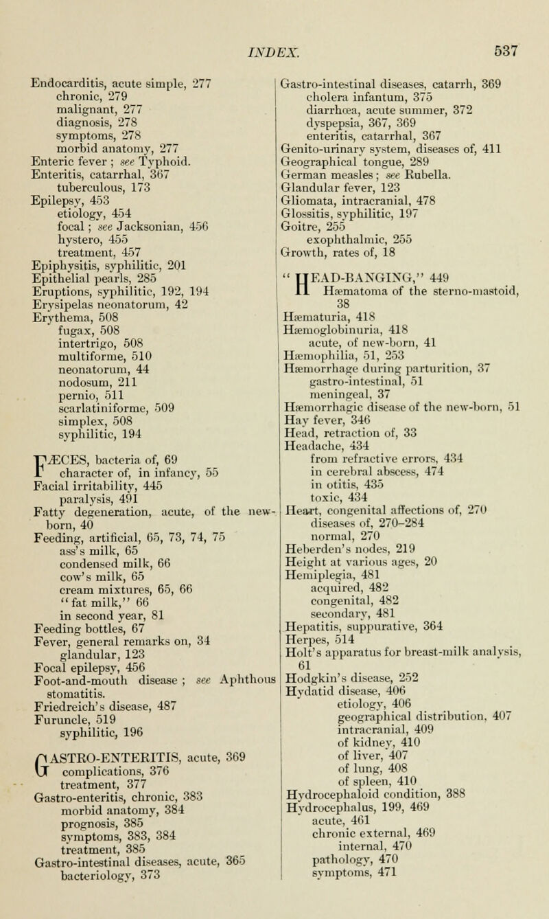 Endocarditis, acute simple, 277 chronic, 279 malignant, 277 diagnosis, 278 symptoms, 278 morbid anatomy, 277 Enteric fever ; see Typhoid. Enteritis, catarrhal, 367 tuberculous, 173 Epilepsy, 453 etiology, 454 focal; see Jacksonian, 456 hystero, 455 treatment, 457 Epiphysitis, syphilitic, 201 Epithelial pearls, 285 Eruptions, syphilitic, 192, 194 Erysipelas neonatorum, 42 Erythema, 508 fugax, 508 intertrigo, 508 multiforme, 510 neonatorum, 44 nodosum, 211 pernio, 511 scarlatiniforme, 509 simplex, 508 syphilitic, 194 FAECES, bacteria of, 69 character of, in infancy, 55 Facial irritability, 445 paralysis, 491 Fatty degeneration, acute, of the new- born, 40 Feeding, artificial, 65, 73, 74, 75 ass's milk, 65 condensed milk, 66 cow's milk, 65 cream mixtures, 65, 66 fat milk, 66 in second year, 81 Feeding bottles, 67 Fever, general remarks on, 34 glandular, 123 Focal epilepsy, 456 Foot-and-mouth disease ; see Aphthous stomatitis. Friedreich's disease, 487 Furuncle, 519 syphilitic, 196 GASTRO-ENTERITIS, acute, 369 complications, 376 treatment, 377 Gastro-enteritis, chronic, 383 morbid anatomy, 384 prognosis, 385 symptoms, 383, 384 treatment, 385 Gastro-intestinal diseases, acute, 365 bacteriology, 373 Gastro-intestinal diseases, catarrh, 369 cholera infantum, 375 diarrhrea, acute summer, 372 dyspepsia, 367, 369 enteritis, catarrhal, 367 Genito-urinary system, diseases of, 411 Geographical tongue, 289 German measles ; see Rubella. Glandular fever, 123 Gliomata, intracranial, 478 Glossitis, syphilitic, 197 Goitre, 255 exophthalmic, 255 Growth, rates of, 18 HEAD-BANGING, 449 Hematoma of the sterno-mastoid, 38 Hematuria, 418 Hemoglobinuria, 418 acute, of new-born, 41 Haemophilia, 51, 253 Haemorrhage during parturition, 37 gastro-intestinal, 51 meningeal, 37 Hemorrhagic disease of the new-born, 51 Hay fever, 346 Head, retraction of, 33 Headache, 434 from refractive errors, 434 in cerebral abscess, 474 in otitis, 435 toxic, 434 Heart, congenital affections of, 270 diseases of, 270-284 normal, 270 Heberden's nodes, 219 Height at various ages, 20 Hemiplegia, 481 acquired, 482 congenital, 482 secondary, 481 Hepatitis, suppurative, 364 Herpes, 514 Holt's apparatus for breast-milk analysis, 61 Hodgkin's disease, 252 Hydatid disease, 406 etiology, 406 geographical distribution, 407 intracranial, 409 of kidney, 410 of liver, 407 of lung, 408 of spleen, 410 Hydrocephaloid condition, 388 Hydrocephalus, 199, 469 acute, 461 chronic external, 469 internal, 470 pathology, 470 symptoms, 471