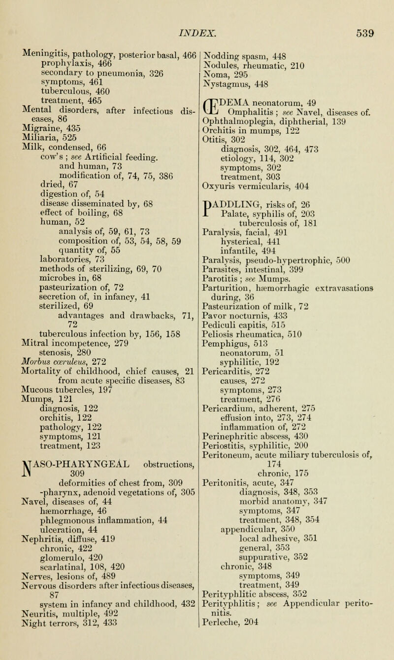 Meningitis, pathology, posterior basal, 466 prophylaxis, 466 secondary to pneumonia, 326 symptoms, 461 tuberculous, 460 treatment, 465 Mental disorders, after infectious dis- eases, 86 Migraine, 435 Miliaria, 525 Milk, condensed, 66 cow's ; see Artificial feeding, and human, 73 modification of, 74, 75, 386 dried,_67 digestion of, 54 disease disseminated by, 68 effect of boiling, 68 human, 52 analysis of, 59, 61, 73 composition of, 53, 54, 58, 59 quantity of, 55 laboratories, 73 methods of sterilizing, 69, 70 microbes in, 68 pasteurization of, 72 secretion of, in infancy, 41 sterilized, 69 advantages and drawbacks, 71, 72 tuberculous infection by, 156, 158 Mitral incompetence, 279 stenosis, 280 Morbus coeruleus, 272 Mortality of childhood, chief causes, 21 from acute specific diseases, 83 Mucous tubercles, 197 Mumps, 121 diagnosis, 122 orchitis, 122 pathology, 122 symptoms, 121 treatment, 123 \TAS0-PHAKYNGEAL obstructions, 1M 309 _ deformities of chest from, 309 -pharynx, adenoid vegetations of, 305 Navel, diseases of, 44 haemorrhage, 46 phlegmonous inflammation, 44 ulceration, 44 Nephritis, diffuse, 419 chronic, 422 glomerulo, 420 scarlatinal, 108, 420 Nerves, lesions of, 489 Nervous disorders after infectious diseases, 87 system in infancy and childhood, 432 Neuritis, multiple, 492 Night terrors, 312, 433 Nodding spasm, 448 Nodules, rheumatic, 210 Noma, 295 Nystagmus, 448 /TT'DEMA neonatorum, 49 vTj Omphalitis ; see Navel, diseases of. Ophthalmoplegia, diphtherial, 139 Orchitis in mumps, 122 Otitis, 302 diagnosis, 302, 464, 473 etiology, 114, 302 symptoms, 302 treatment, 303 Oxyuris vermicularis, 404 PADDLING, risks of, 26 Palate, syphilis of, 203 tuberculosis of, 181 Paralysis, facial, 491 hysterical, 441 infantile, 494 Paralysis, pseudo-hypertrophic, 500 Parasites, intestinal, 399 Parotitis ; see Mumps. Parturition, hsemorrhagic extravasations during, 36 Pasteurization of milk, 72 Pavor nocturnis, 433 Pediculi capitis, 515 Peliosis rheumatica, 510 Pemphigus, 513 neonatorum, 51 syphilitic, 192 Pericarditis, 272 causes, 272 symptoms, 273 treatment, 276 Pericardium, adherent, 275 effusion into, 273, 274 inflammation of, 272 Perinephritic abscess, 430 Periostitis, syphilitic, 200 Peritoneum, acute miliary tuberculosis of, 174 chronic, 175 Peritonitis, acute, 347 diagnosis, 348, 353 morbid anatomy, 347 svmptoms, 347 treatment, 348, 354 appendicular, 350 local adhesive, 351 general, 353 suppurative, 352 chronic, 348 symptoms, 349 treatment, 349 Peritypblitic abscess, 352 Perityphlitis; see Appendicular perito- nitis. Perleche, 204