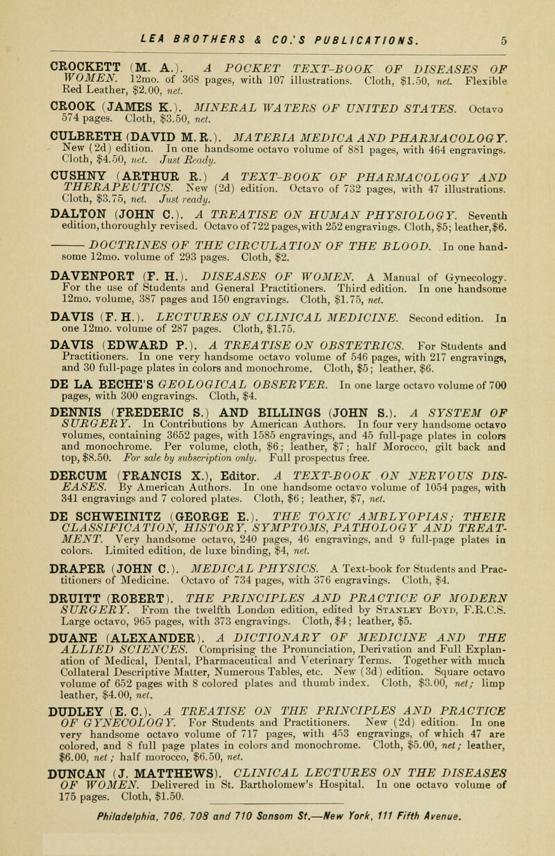 CROCKETT (M. A.). A POCKET TEXT-BOOK OF DISEASES OF WOMEN. 12mo. of 368 pages, with 107 illustrations. Cloth, $1.50, net. Flexible Red Leather, $2.00, net. CROOK (JAMES K.). MINERAL WATERS OF UNITED STATES. Octavo 574 pages. Cloth, $3.50, net. CULBRETH (DAVID M. R.). MATERIA MEDICA AND PEARMACOLOOT. New (2d) edition. In one handsome octavo volume of 881 pages, with 464 engravings. Cloth, $4.50, -net. Just Ready. CUSHNY (ARTHUR R.) A TEXT-BOOK OF PHARMACOLOGY AND THERAPEUTICS. New (2d) edition. Octavo of 732 pages, with 47 illustrations. Cloth, $3.75, net. Just ready. DALTON (JOHN C). A TREATISE ON HUMAN PHYSIOLOGY. Seventh edition, thoroughly revised. Octavo of 722 pages,with 252 engravings. Cloth, $5; leather,$6. DOCTRINES OF THE CIRCULATION OF THE BLOOD. In one hand- some 12mo. volume of 293 pages. Cloth, $2. DAVENPORT (F. H.). DISEASES OF WOMEN. A Manual of Gynecology. For the use of Students and General Practitioners. Third edition. In one handsome 12mo. volume, 387 pages and 150 engravings. Cloth, $1.75, net. DAVIS (F.H.). LECTURES ON CLINICAL MEDICINE. Second edition. In one 12mo. volume of 287 pages. Cloth, $1.75. DAVIS (EDWARD P.). A TREATISE ON OBSTETRICS. For Students and Practitioners. In one very handsome octavo volume of 546 pages, with 217 engravings, and 30 full-page plates in colors and monochrome. Cloth, $5; leather, $6. DE LA BECHE'S GEOLOGICAL OBSER VER. In one large octavo volume of 700 pages, with 300 engravings. Cloth, $4. DENNIS (FREDERIC S.) AND BILLINGS (JOHN S.). A SYSTEM OF SURGERY. In Contributions by American Authors. In four very handsome octavo volumes, containing 3652 pages, with 1585 engravings, and 45 full-page plates in colore and monochrome. Per volume, cloth, $6; leather, $7; half Morocco, gilt back and top, $8.50. For sale by subscription only. Full prospectus free. DERCUM (FRANCIS X.), Editor. A TEXT-BOOK ON NERVOUS DIS- EASES. By Americah Authors. In one handsome octavo volume of 1054 pages, with 341 engravings and 7 colored plates. Cloth, $6; leather, $7, net. DE SCHWEINITZ (GEORGE E.). THE TOXIC AMBLYOPIAS; THEIR CLASSIFICATION, HISTORY, SYMPTOMS, PATHOLOGY AND TREAT- MENT. Very handsome octavo, 240 pages, 46 engravings, and 9 full-page plates in colors. Limited edition, de luxe binding, $4, net. DRAPER (JOHN C). MEDICAL PHYSICS. A Text-book for Students and Prac- titioners of Medicine. Octavo of 734 pages, with 376 engravings. Cloth, $4. DRUITT (ROBERT). THE PRINCIPLES AND PRACTICE OF MODERN SURGERY. From the twelfth London edition, edited by Stanley Boyd, F.E.C.S. Large octavo, 965 pages, with 373 engravings. Cloth, $4; leather, $5. DUANE (ALEXANDER). A DICTIONARY OF MEDICINE AND THE ALLIED SCIENCES. Comprising the Pronunciation, Derivation and Full Explan- ation of Medical, Dental, Pharmaceutical and Veterinary Terms. Together with much Collateral Descriptive Matter, Numerous Tables, etc. New (3d) edition. Square octavo volume of 652 pages with 8 colored plates and thumb index. Cloth, $3.00, net; limp leather, $4.00, net. DUDLEY (E. C). A TREATISE ON THE PRINCIPLES AND PRACTICE OF GYNECOLOGY. For Students and Practitioners. New (2d) edition. In one very handsome octavo volume of 717 pages, with 453 engravings, of which 47 are colored, and 8 full page plates in colors and monochrome. Cloth, $5.00, net; leather, $6.00, net; half morocco, $6.50, net. DUNCAN (J. MATTHEWS). CLINICAL LECTURES ON THE DISEASES OF WOMEN. Delivered in St. Bartholomew's Hospital. In one octavo volume of 175 pages. Cloth, $1.50.