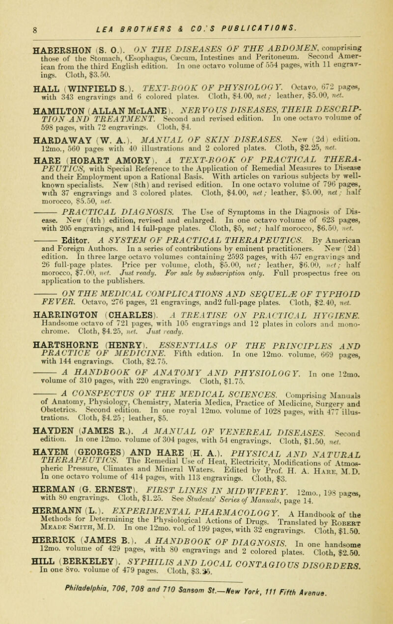 HABERSHON (S. 0.). ON THE DISEASES OF THE ABDOMEN comprising those of the Stomach, (Esophagus, Caecum, Intestines and Peritoneum. Second Amer- ican from the third English edition. In one octavo volume of 554 pages, with 11 engrav- ings. Cloth, $3.50. HALL (WINFIELD S.). TEXT-BOOK OF PHYSIOLOGY. Octavo, 672 pages, with 343 engravings and 6 colored plates. Cloth, $4.00, net; leather, $5.00, net. HAMILTON (ALLAN McLANE). NEB VO US DISEASES, THEIB DESCBIP- TION AND TBEATMENT. Second and revised edition. In one octavo volume of 598 pages, with 72 engravings. Cloth, $4. HARDAWAY (W. A.). MANUAL OF SKIN DISEASES. New (2d) edition. 12mo., 560 pages with 40 illustrations and 2 colored plates. Cloth, $2.25, net. HARE (HOBART AMORY). A TEXT-BOOK OF PBACTICAL THEBA- PE UTICS, with Special Reference to the Application of Remedial Measures to Disease and their Employment upon a Rational Basis. With articles on various subjects by well- known specialists. New (8th) and revised edition. In one octavo volume of 796 pages, with 37 engravings and 3 colored plates. Cloth, $4.00, net; leather, $5.00, net; half morocco, S5.50, net. PBACTICAL DIAGNOSIS. The Use of Symptoms in the Diagnosis of Dis- ease. New (4th) edition, revised and enlarged. In one octavo volume of 623 pages, with 205 engravings, and 14 full-page plates. Cloth, $5, net; half morocco, $6.50. let. Editor. A SYSTEM OF PBACTICAL THEBAPEUTICS. By American and Foreign Authors. In a series of contributions by eminent practitioners. New (2d) edition. In three large octavo volumes containing 2593 pages, with 457 engravings and 26 full-page plates. Price per volume, cloth, $5.00, net; leather, $6.00, net; half morocco, $7.00, net. Just ready. For sale by subscription only. Full prospectus free on application to the publishers. ON THE MEDICAL COMPLICATIONS AND SEQUELjE OF TYPHOID FEVER. Octavo, 276 pages, 21 engravings, and2 full-page plates. Cloth, $2.40, net. HARRINGTON (CHARLES). .4 TBEATISE ON PBACTICAL HYGIENE. Handsome octavo of 721 pages, with 105 engravings and 12 plates in colors and mono- chrome. Cloth, $4.25, net. Just ready. HARTSHORNE (HENRY). ESSENTIALS OF THE PBINCIPLES AND PBACTICE OF MEDICINE. Fifth edition. In one 12mo. volume, 669 pages, with 144 engravings. Cloth, $2.75. A HANDBOOK OF ANATOMY AND PHYSIOLOGY. In one 12mo. volume of 310 pages, with 220 engravings. Cloth, $1.75. A CONSPECTUS OF THE MEDICAL SCIENCES. Comprising Manuals of Anatomy, Physiology, Chemistry, Materia Medica, Practice of Medicine, Surgery and Obstetrics. Second edition. In one roval 12mo. volume of 1028 pages with 477 illus- trations. Cloth, $4.25; leather, $5. HAYDEN (JAMES R.). A MANUAL OF VENEBEAL DISEASES. Second edition. In one 12mo. volume of 304 pages, with 54 engravings. Cloth, $1.50, net. HAYEM (GEORGES) AND HARE (H. A.). PHYSICAL AND NATUBAL THEBAPEUTICS. The Remedial Use of Heat, Electricitv, Modifications of \tmos- pheric Pressure, Climates and Mineral Waters. Edited by Prof. H. A Hare M D In one octavo volume of 414 pages, with 113 engravings. Cloth, $3. HERMAN (G. ERNEST). FIBST LINES IN MIDWIFERY. 12mo 198 pages with 80 engravings. Cloth, $1.25. See Students' Series of Manuals, page 14. HERMANN (L.) EXPERIMENTAL PHARMACOLOGY. A Handbook of the Methods for Determining the Physiological Actions of Drugs. Translated by Robert Meade Smith, M. D. In one 12mo. vol. of 199 pages, with 32 engravings. Cloth, $1.50. HERRICK (JAMES B.). A HANDBOOK OF DIAGNOSIS In one handsome 12mo. volume of 429 pages, with 80 engravings and 2 colored plates. Cloth!T2T0 HILL (BERKELEY). SYPHILIS AND LOCAL CONTAGIOUS nrsoPnFK*! In one Svo. volume of 479 pages. Cloth, $3.36. DISORDERS.