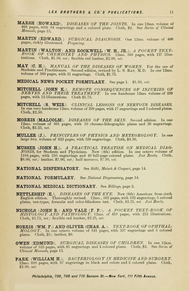 MARSH (HOWARD). DISEASES OF THE JOINTS. In one 12mo. volume of 468 pages, with 64 engravings and a colored plate. Cloth, $2. See Series of Clinical Manuals, page 13. MARTIN (EDWARD.) SURGICAL DIAGNOSIS. One 12mo. volume of 400 pages, richly illustrated. Preparing. MARTIN (WALTON) AND ROCKWELL (W. H., JR.). A POCKET TEXT- BOOK OF CHEMISTRY AND PHYSICS. 12mo. 366 pages, with 137 illus- trations. Cloth, $1.50, net; flexible red leather, $2.00, net. MAY (C. H.). MANUAL OF THE DISEASES OF WOMEN. For the use of Students and Practitioners. Second edition, revised by L. S. Rau, M.D. In one 12mo. volume of 360 pages, with 31 engravings. Cloth, $1.75. MEDICAL NEWS POCKET FORMULARY. See page 1. $1.50, net. MITCHELL (JOHN K.). REMOTE CONSEQUENCES OF INJURIES OF NERVES AND THEIR TREATMENT. In one handsome 12mo. volume of 239 pages, with 12 illustrations. Cloth $1.75. MITCHELL (S. WEIR). CLINICAL LESSONS ON NERVOUS DISEASES. In one very handsome 12mo. volume of 299 pages, with 17 engravings and 2 colored plate6. Cloth, $2.50. MORRIS (MALCOLM). DISEASES OF THE SKIN. Second edition. In one 12mo. volume of 601 pages, with 10 chromo-lithographic plates and 26 engravings. Cloth, $3.25, net. MULLER (J.). PRINCIPLES OF PHYSICS AND METEOROLOGY. In one large 8vo. volume of 623 pages, with 538 engravings. Cloth, $4.50. MUSSER (JOHN H.). A PRACTICAL TREATISE ON MEDICAL DIAG- NOSIS, for Students and Physicians. New (4th) edition. In one octavo volume of 1104 pages, with 250 engravings and 49 full-page colored plates. Just Ready. Cloth, $6.00, net; leather, $7.00, net; half morocco, $7 50, net. NATIONAL DISPENSATORY. See Stille, Maisch & Caspari, page 14. NATIONAL FORMULARY. See National Dispensatory, page 14. NATIONAL MEDICAL DICTIONARY. See Billings, page 3. NETTLESHIP (E.). DISEASES OF THE EYE. New (6th) American from sixth English edition. Thoroughly revised. 12mo., 562 pages, with 192 engravings, 5 colored plates, test-types, formula? and color-blindness test. Cloth, $2.25, net. Just Ready. NICHOLS (JOHN B. > AND VALE (F. P.). A POCKET TEXT-BOOK OF HISTOLOGY AND PATHOLOGY. 12mo. of 459 pages, with 213 illustrations. Cloth, $1.75, net; flexible red leather, $2.25, net. NORRIS (WM. F.) AND OLIVER (CHAS. A. I. TEXT-BOOK OF OPHTHAL- MOLOGY. In one octavo volume of 641 pages, with 357 engravings and 5 colored plates. Cloth, $5 ; leather, $6. OWEN (EDMUND). SURGICAL DISEASES OF CHILDREN. In one 12mo. volume of 525 pages, with 85 engravings and 4 colored plates. Cloth, $2. See Seriet of Clinical Manuals, page 13. PARK (WILLIAM H.). BACTERIOLOGY IN MEDICINE AND SURGERY. 12mo. 688 pages, with 87 engravings in black and colors and 2 colored plates. Cloth, $3.00, net.